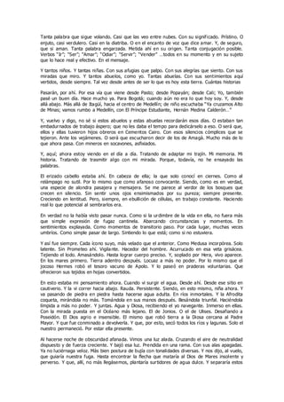 Tanta palabra que sigue volando. Casi que las veo entre nubes. Con su significado. Prístino. O
enjuto, casi verdulero. Casi en la diatriba. O en el encanto de voz que dice amar. Y, de seguro,
que si aman. Tanta palabra engarzada. Metida ahí en su origen. Tanta conjugación posible.
Verbos “Ir”; “Ser”; “Amar”; “Odiar”; “Servir”; “Vender” …todos en su momento y en su sujeto
que lo hace real y efectivo. En el mensaje.
Y tantos niños. Y tantas niñas. Con sus afugias que palpo. Con sus alegrías que siento. Con sus
miradas que miro. Y tantos abuelos, como yo. Tantas abuelas. Con sus sentimientos aquí
vertidos, desde siempre. Tal vez desde antes de ser lo que es hoy esta tierra. Cuántas historias
Pasarán, por ahí. Por esa vía que viene desde Pasto; desde Popayán; desde Cali; Yo, también
pasé un buen día. Hace mucho ya. Para Bogotá; cuando aún no era lo que hoy soy. Y, desde
allá abajo. Más allá de Itagüí, hacia el centro de Medellín; de niño escuchaba “Ya cruzamos Alto
de Minas; vamos rumbo a Medellín, con El Príncipe Estudiante, Hernán Medina Calderón…”
Y, vuelvo y digo, no sé si estos abuelos y estas abuelas recordarán esos días. O estaban tan
embadurnados de trabajo áspero; que no les daba el tempo para dedicárselo a eso. O será que,
ellos y ellas tuvieron hijos obreros en Cementos Cairo. Con esos silencios cómplices que se
tejieron. Ante los vejámenes. O será que escucharon decir de los de Amagà. Mucho más de lo
que ahora pasa. Con mineros en socavones, asfixiados.
Y, aquí; ahora estoy viendo en el día a día. Tratando de adaptar mi trajín. Mi memoria. Mi
historia. Tratando de trasmitir algo con mi mirada. Porque, todavía, no he ensayado las
palabras.
El erizado cabello estaba ahí. En cabeza de ella; la que solo conocí en ciernes. Como al
relámpago no sutil. Por lo mismo que como afanoso convocante. Siendo, como es en verdad,
una especie de alondra pasajera y mensajera. Se me parece al verdor de los bosques que
crecen en silencio. Sin sentir unos ojos ensimismados por su pureza; siempre presente.
Creciendo en lentitud. Pero, siempre, en ebullición de células, en trabajo constante. Haciendo
real lo que potencial al sembrarlos era.
En verdad no la había visto pasar nunca. Como si la urdimbre de la vida en ella, no fuera más
que simple expresión de fugaz cantinela. Abarcando circunstancias y momentos. En
sentimientos explayada. Como momentos de transitorio paso. Por cada lugar, muchas veces
umbríos. Como simple pasar de largo. Sintiendo lo que está; como si no estuviera.
Y así fue siempre. Cada ícono suyo, más velado que el anterior. Como Medusa incorpórea. Solo
latente. Sin Prometeo ahí. Vigilante. Hacedor del hombre. Acurrucado en esa veta grisácea.
Tejiendo el lodo. Amasándolo. Hasta lograr cuerpo preciso. Y, soplado por Hera, vivo aparece.
En los mares primero. Tierra adentro después. Locuaz a más no poder. Por lo mismo que el
jocoso Hermes robó el tesoro vacuno de Apolo. Y lo paseó en praderas voluntarias. Que
ofrecieron sus tejidos en hojas convertidos.
En esto estaba mi pensamiento ahora. Cuando vi surgir el agua. Desde ahí. Desde ese sitio en
cautiverio. Y la vi correr hacia abajo. Rauda. Persistente. Siendo, en esto mismo, niña ahora. Y
va pasando de piedra en piedra hasta hacerse agua adulta. En ríos inmortales. Y la Afrodita
coqueta, mirándola no más. Tomándola en sus manos después. Besándola triunfal. Haciéndola
límpida a más no poder. Y juntas. Agua y Diosa, recibiendo el yo navegante. Inmerso en ellas.
Con la mirada puesta en el Océano más lejano. El de Jonios. O el de Ulises. Desafiando a
Poseidón. El Dios agrio e insensible. El mismo que robó tierra a la Diosa cercana al Padre
Mayor. Y que fue conminado a devolverla. Y que, por esto, secó todos los ríos y lagunas. Solo el
nuestro permaneció. Por estar ella presente.
Al hacerse noche de obscuridad afanada. Vimos una luz alada. Cruzando el aire de neutralidad
dispuesto y de fuerza creciente. Y bajó esa luz. Prendida en una rama. Con sus alas apagadas.
Ya no luciérnaga veloz. Más bien postura de bujía con tonalidades diversas. Y nos dijo, al vuelo,
que guiaría nuestra fuga. Hasta encontrar la flecha que mataría al Dios de Mares insolente y
perverso. Y que, allí, no más llegásemos, plantaría surtidores de agua dulce. Y separaría estos
 