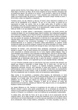 quienes ejercían dominio. Como tósigo, decía yo. Seguí rodando, en mi imaginación enfermiza.
Hasta llegar al territorio de Ulises. De los mares cargados de fuerza milenaria. Ampulosas olas
sin gobernanza alguna. Me extravié en el camino. Y me encontré a Jesús de los Cristianos.
Estaba ahí. Torturado, clavado en la cruz. Y todo, alrededor suyo, empecinado en dar rienda
suelta a la tormenta aciaga. Me adentré en su pasado. Me expuse a seguir mirando su futuro. Y
del de todos y todas sus seguidores y seguidoras.
Tertuliano estuvo, ese día, trillando su discurso. El mismo. Como referente lo cotidiano en el
actuar de los apologéticos de la diáspora. Tal vez, en lo más íntimo, el conocía de su
equivocación al elegir ese camino. Pero ya no había vuelta atrás. El conflicto se había
profundizado. Tanto que, el judeocristianismo sucumbía como opción única válida en el proceso
de consolidación del monoteísmo mosaico. Ya, la devertebración, estaba acunada. Porque no
había por donde ni con que desglosar las doctrinas básicas.
En ese tiempo, la división política y administrativa, comprometía una noción primaria del
concepto de estado. Por una vía apenas lógica, dado el contexto. Una configuración geopolítica
con fronteras tan delgadas, que el Imperio Romano, se deslizaba hacia una figura de poder un
tanto extraviada. O, para decirlo mejor, en el cual las directrices cruzaban territorios acicalados
con ese universo de opciones de interpretación en términos de lo que pudiera constituir el
referente básico. Una posición dubitativa. Entre la permanencia de la ortodoxia fundamental del
politeísmo inherente a las convicciones heredadas. Y el crecimiento de lo tripartito.
Fundamentalmente en lo respecta al fariseísmo político-administrativo, el judaísmo venido
directamente desde las escrituras antiguas, mosaicas y los hechos asociados a la nueva versión
mesiánica; habida cuenta del crecimiento del mensaje de Jesús. Como Nuevo Gran Profeta.
Rondando “El Templo”, como instrumento físico; fortalecido, reconstruido en gobierno de
Herodes el Grande. Y que se hacía escenario de confrontación. En diatribas portentosas. Casi
como acariciando la contienda precursora de un nuevo régimen político-religioso. Vista, la
nueva ideología como herética y como originada en especulaciones, más que en doctrina sólida.
Porque, en lo cotidiano, ya estaba hecho el ejercicio. Ya había un discurso y unas acciones de
proselitismo, permeado por una nueva noción de Dios Significante; en necesidad de retar a la
humanidad que se deterioraba cada día más, a partir de escindir y extraviar el acumulado
histórico y religioso. Inclusive, con el agravante que era casi imposible dilucidar contenidos.
Y es que Tertuliano pretendía zanjar la confrontación (casi cieno cincuenta años después) una
disputa que empezó a trascender la simple arenga. Por lo mismo que, a la par con la
confrontación centrada entre el Imperio y la tripartita amalgama contestaría; se iban
desgranando posiciones menores, pero adheridas al mismo piso originario. Ya los fariseos
administradores, tenían un disenso, por la vía de los zelotas. Siendo estos una representación
grupal, enfrentada con el fisco romano. Y allá, en Jerusalén, se hacían excesivamente fuertes.
Casi como desplazando todo el contenido mismo de las expresiones judeocristianas.
Daba cuenta, el rico propietario y esponjoso crítico leguleyo, de pretensiones un tanto
militaristas. Como si evocara, hacia atrás, los condicionamientos propios de la historia religiosa
asociada con el Pueblo Judío. De la dirección política de Moisés y de su capacidad para
establecer con sus dirigidos una relación de prepotencia centrada en los Diez Mandatos
Fundamentales. Y se hizo fuerte, Tertuliano, a partir de su ofensiva en contra del
decantamiento en la doctrina, realizado por Pablo de Tarso. Algo así como, en una seguidilla de
torpezas a nombre de la ortodoxia.
Los Juegos Olímpicos en 165, marcaron el surgimiento de otra arista en la confrontación.
Marciòn, empezó a ejercer como opción preponderante. En un entramado de confusión. Al
menos en lo que respecta al significado de la propuesta de los eirenos. De la razón de ser de la
variante en Peregrino y su inmolación, e nexo con la defensa de sus postulados fundamentales.
Ya estaba dicho, diría Pablo de Tarso, de lo que se trata es de la preservación del hilo
conductor básico. De no dejar extinguir el fuego del cristianismo; por la vía de ignorar que la
confrontación con la teoría helenizante, no era otra cosa que expresiones de la dinámica misma
de la contradicción. Entre el Jesús histórico, ambivalente. Y el Cristo, resucitado. Es decir, no
 