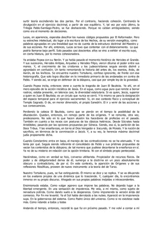 surtir teoría escindiendo las dos partes. Por el contrario, haciendo cohesión. Centrando la
divulgación en el ejercicio doctrinal, a partir de ese equilibrio. Y, tal vez por esto último, la
Trilogía Pablo-Santiago-Pedro, se fue deshaciendo. Porque no cabían ambigüedades; siendo
como era el momento de decisiones.
Lucas, en apariencia, esperaba descifrar los nuevos códigos propuestos por El Reformador. Pero
su estreches intelectual, dio lugar a la escritura de los Hechos, de su versión evangélica, como
palabras agrupadas en una linealidad que no da cuenta de la estructura doctrinal del Maestro y
de sus acciones. Por ahí, entonces, Lucas se tuvo que contentar con el distanciamiento. Lo que
podría llamarse bajo perfil. Solo pasados casi doscientos años se vino a exhibir el escrito suyo,
en cierta hilatura, por lo menos cohesionadora.
Ya andaba Popea con su Nerón. Y ya había pasado el momento histórico de Herodes el Grande.
Y sus sucesores, Herodes Antipas, Arquelao y Herodes Filipo, vieron diluirse el poder entre sus
manos. Y, el crecimiento de los cristianos y los judeocristianos seguía siendo disímil y
agrandado en confusión. Un tanto remontando la historia del antes de, los esenios, Anàs, de
Aarón, de los levíticos. Se encuentra nuestro Tertuliano, confeso ignorante, de frente con esa
historiografía. Que solo logra dilucidar en lo inmediato primario de las andanadas en contra de
Pablo. Y siendo así, se erige en defensor de la diáspora, casi que por simple ley de la gravedad.
Cuando Popea incita, entonces viene a cuento la tragedia de Juan El Bautista. Ya ahí, en el
mero episodio de la acción iniciática de Jesús. En el agua, como agua pura que remite a borrar
rastros; estaba presente, en latencia casi, la diversidad estatutaria. Si es quien, Jesús, superior
a quien es Juan El Bautista; es un circulo que nunca se cerró. Y lo mismo va para la designación
del espacio temporal para el ejercicio sacramental. Si, en ese contexto físico y conceptual de
Templo Sagrado. O de, en menor dimensión, el propio Sanedrín. El ir y venir de las acciones y
sus consecuencias.
Perdiendo la cabeza El Bautista, como que se pierde en el tiempo la posibilidad de la
dilucidación. Quedan, entonces, en remojo parte de los orígenes. Y se remonta, otra vez,
predecesores. No solo en lo que hacen alusión los hacedores de profecías en el pasado.
También en cuanto a los nexos con posturas de los clásicos helénicos. Desde Sócrates hasta
Aristóteles; pasando por las opciones propuestas por Séneca. Siendo, eso sí, la partición de las
Doce Tribus. Y las enseñanzas, en torno al Dios Vengador e Iracundo, de Moisés. Y la noción de
sacrificio, en términos de la conminación a Jacob. Y, a su vez, la herencia máxima doctrinal
judía propiamente dicha.
Cuando Constantino entra en baza, el manejo de las contradicciones no se ha atenuado. Y no
tenía por qué. Seguía siendo referente el consolidado de Pablo y sus prístinas propuestas de
vaciar los contenidos de la diáspora; de tal manera que pudiese decantarse la enseñanza en sí.
Ya no de su misterio en relación con la opción trinitaria. Ni con el símbolo propio pentecostal.
Haciéndose, como en verdad se hizo, converso utilitarista. Propiciador de recursos físicos. De
poder y de obligatoriedad deriva de él; sumerge a la doctrina en un pozo absolutamente
obscuro y contradictorio, de por sí. En este contexto, la aparición de Orígenes y de sus
reflexiones filosóficas, proveen de nuevo instrumento a la teoría del de Tarso.
Nuestro Tertuliano, pues, se fue extinguiendo. Él mismo se dice y se replica. Y se va diluyendo
en los avatares propios de una dinámica que lo trasciende. Y, cualquier día, lo encontramos
inmerso en su propio discurso. Ahogado en sus propias palabras insípidas e intrascendentes.
Ensimismado estaba. Como vulgar agorero que impone las palabras. No dejando lugar a la
libertad emergente. En una sensación de impotencia. Me veía, a mí mismo, como sujeto de
nervadura pútrida. Como dando vuelo a la desperanza. Como imponiendo la versión árida del
comienzo. Por fin me levanté. Ya el Sol había derrotado a las nubes. Apareció en la imponencia
suya. En la gobernanza del sistema. Como Padre único del universo. Como si no existiese nada
más. Como retando a todos y todas
Andando el tiempo, entonces, recordé lo que fui en próximo pasado. Y me volví a contar a mí
 