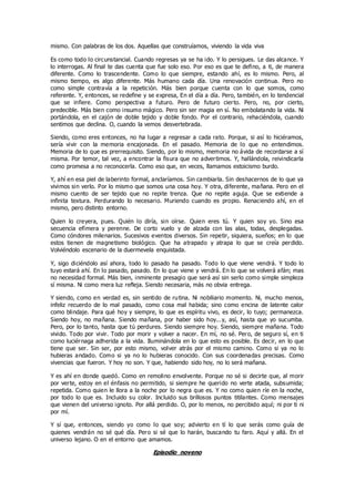 mismo. Con palabras de los dos. Aquellas que construíamos, viviendo la vida viva
Es como todo lo circunstancial. Cuando regresas ya se ha ido. Y lo persigues. Le das alcance. Y
lo interrogas. Al final te das cuenta que fue solo eso. Por eso es que te defino, a ti, de manera
diferente. Como lo trascendente. Como lo que siempre, estando ahí, es lo mismo. Pero, al
mismo tiempo, es algo diferente. Más humano cada día. Una renovación continua. Pero no
como simple contravía a la repetición. Más bien porque cuenta con lo que somos, como
referente. Y, entonces, se redefine y se expresa, En el día a día. Pero, también, en lo tendencial
que se infiere. Como perspectiva a futuro. Pero de futuro cierto. Pero, no, por cierto,
predecible. Más bien como insumo mágico. Pero sin ser magia en sí. No embolatando la vida. Ni
portándola, en el cajón de doble tejido y doble fondo. Por el contrario, rehaciéndola, cuando
sentimos que declina. O, cuando la vemos desvertebrada.
Siendo, como eres entonces, no ha lugar a regresar a cada rato. Porque, si así lo hiciéramos,
sería vivir con la memoria encajonada. En el pasado. Memoria de lo que no entendimos.
Memoria de lo que es prerrequisito. Siendo, por lo mismo, memoria no ávida de recordarse a sí
misma. Por temor, tal vez, a encontrar la fisura que no advertimos. Y, hallándola, reivindicarla
como promesa a no reconocerla. Como eso que, en veces, llamamos estoicismo burdo.
Y, ahí en esa piel de laberinto formal, anclaríamos. Sin cambiarla. Sin deshacernos de lo que ya
vivimos sin verlo. Por lo mismo que somos una cosa hoy. Y otra, diferente, mañana. Pero en el
mismo cuento de ser tejido que no repite trenza. Que no repite aguja. Que se extiende a
infinita textura. Perdurando lo necesario. Muriendo cuando es propio. Renaciendo ahí, en el
mismo, pero distinto entorno.
Quien lo creyera, pues. Quién lo diría, sin oírse. Quien eres tú. Y quien soy yo. Sino esa
secuencia efímera y perenne. De corto vuelo y de alzada con las alas, todas, desplegadas.
Como cóndores milenarios. Sucesivos eventos diversos. Sin repetir, siquiera, sueños; en lo que
estos tienen de magnetismo biológico. Que ha atrapado y atrapa lo que se creía perdido.
Volviéndolo escenario de la duermevela enquistada.
Y, sigo diciéndolo así ahora, todo lo pasado ha pasado. Todo lo que viene vendrá. Y todo lo
tuyo estará ahí. En lo pasado, pasado. En lo que viene y vendrá. En lo que se volverá afán; mas
no necesidad formal. Más bien, inminente presagio que será así sin serlo como simple simpleza
sí misma. Ni como mera luz refleja. Siendo necesaria, más no obvia entrega.
Y siendo, como en verdad es, sin sentido de rutina. Ni nobiliario momento. Ni, mucho menos,
infeliz recuerdo de lo mal pasado, como cosa mal habida; sino como encina de latente calor
como blindaje. Para qué hoy y siempre, lo que es espíritu vivo, es decir, lo tuyo; permanezca.
Siendo hoy, no mañana. Siendo mañana, por haber sido hoy...y, así, hasta que yo sucumba.
Pero, por lo tanto, hasta que tú perdures. Siendo siempre hoy. Siendo, siempre mañana. Todo
vivido. Todo por vivir. Todo por morir y volver a nacer. En mí, no sé. Pero, de seguro sí, en ti
como luciérnaga adherida a la vida. Iluminándola en lo que esto es posible. Es decir, en lo que
tiene que ser. Sin ser, por esto mismo, volver atrás por el mismo camino. Como si ya no lo
hubieras andado. Como si ya no lo hubieras conocido. Con sus coordenadas precisas. Como
vivencias que fueron. Y hoy no son. Y que, habiendo sido hoy, no lo será mañana.
Y es ahí en donde quedó. Como en remolino envolvente. Porque no sé si decirte que, al morir
por verte, estoy en el énfasis no permitido, si siempre he querido no verte atada, subsumida;
repetida. Como quien le llora a la noche por lo negra que es. Y no como quien ríe en la noche,
por todo lo que es. Incluido su color. Incluido sus brillosos puntos titilantes. Como mensajes
que vienen del universo ignoto. Por allá perdido. O, por lo menos, no percibido aquí; ni por ti ni
por mí.
Y sí que, entonces, siendo yo como lo que soy; advierto en tí lo que serás como guía de
quienes vendrán no sé qué día. Pero si sé que lo harán, buscando tu faro. Aquí y allá. En el
universo lejano. O en el entorno que amamos.
Episodio noveno
 