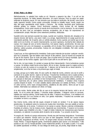 El Sol, Palas y la Diosa
Definitivamente, la soledad hizo mella en mí. Pasaron y pasaron los días. Y yo ahí en las
esquinitas braveras. Ya había pasado diciembre. Un enero caluroso. Pero yo seguí sin poder
entender la dinámica nueva. En una sinrazón que me dolía en profundo. De pronto, como de la
nada, apareció Serafín. Como sujeto convocado. Erizado su cabello negro. Venía, según me
dijo, del lugar equidistante entre Júpiter y Saturno. Me miraba, haciendo girar trescientos
sesenta grados su cabeza. Como fenómeno expósito. Como truhan de mil batallas
erosianadoras. Como quien asume el mando de la locomoción y de la memoria. Su voz empezó
a subir de tono. Casi en vocinglería inmensa, arropadora, por el bajo. En expresiones sin
concatenación propia. Más bien como estertores profanos, deslucidos.
Sucedió como casi siempre suceden las cosas, cuando son nuestras. Estando ahí, situadas en la
esquina tercera del barrio; una joven mató a su amiga. Aparentemente en juego guerrero de
recordación perdida. De mi parte, solo un vahído absoluto. Como cuando uno siente que en ese
dolor se le va el alma. Un cuadro impresionante. La joven agresora, muchacha bien dotada de
cuerpo. Con rasgos de cara un tanto masculinos. Con ojazos negros, penetrantes. De esos que
se involucran con uno y lo traspasan. La agredida, ahí en el piso. Pero todavía con ojos verdes
abiertos. Labios gruesos, provocantes. Cuerpo de una delgadez envidiable. Piel color canela,
lisa, embriagante.
Y pasó que, se hizo aglomeración inmediata. Cada quien tratando de esculcar cualquier versión.
Que fue a propósito. Que las habían visto discutir el día anterior. Que la muerta era amante de
la que le dio muerte. Que no hubo tal juego. Que el puñal entró con fuerza inusitada. Que las
vieron pasar de las manos cogidas. Que la de la piel café no era del barrio. Que…
Por lo mío, no tuve dudas. En verdad un juego de libre interpretación. Como luchadoras cuerpo
a cuerpo. Un brilloso metal hecho arma ligera. Ahí en el piso. Ganaba quien lo cogiera primero
e hiciera un giro de cuerpo en su propio eje. Y atacara con la fuerza de su brazo derecho. Y,
simplemente, se le fue la mano a la primera que cogió el metal.
Lo digo, porque ya lo había visto. En ese sueño de mitad de noche, anterior una vez lo soñé y
comenzó el no poder dormir; viajé en el tiempo. Y localicé las hendiduras de la ciudad profana.
Y, allí, estaban ellas. En otro tiempo. Con sus telas trasparentes, actuando como envolturas. Y
sus cuerpos al desnudo, se exhibían en las transparencias. Y vi esos muslos sólidos, puestos en
firme. Guerreras ahí, en pleno coliseo temerariamente habilitad o. Y estaban otras mujeres
cuando empezó el duelo. Y vi volar caballos alados adornados con estolas de flores. Y vinieron
en veloz carrera, como rayos enceguecedores, caballeros de alta estima. Dicho así por lo que
vestían. Adornadas sus cabezas con olivos en fuego.
A la otra noche. Noche antes del día en que en la esquina tercera del barrio; volví a ver el
duelo. Ya en la arena del coliseo. Y tribunas todas colmadas. Y llegaron otros en carrozas,
haladas por machos cabríos. Conté hasta cien de ellos. Y bajaron los señores. Y se instalaron en
tribuna especial. Con sus frentes en alto. Con gestos imperiales. Y localicé las aureolas que
circulaban en torno a su cabeza.
Esa misma noche, antes del día aquel, empezó el duelo en verdad. Y la de ojazos negros
penetrantes. Se abalanzó sobre la morena de muslos bien henchidos. Con ese cabello al viento.
Y vi el metal ahí, en la arena. Y entraron en el cuerpo a cuerpo. Brazos y piernas entrelazadas.
Fundidos al unísono. Con la música al aire. Siguiendo sus movimientos. Y cayeron en la arena.
La de negros ojos inhabilitó a la otra. Y cogió el metal, tratando de incorporarse para hacerse
vencedora, en ademán no previsto abrió el pecho de la vencida. Y su corazón al aire Fue.
Yo seguía ahí. Viendo el cuerpo endurecerse. Viendo esa piel hermosa languidecer. Tornándose
en opaco gris desierto. Viendo como sus ojos se iban apagando. Viendo ese cuerpo entero
provocante, languidecer al infinito. Ya frío. Ya sangré antes viscosa a torrentes, una resequedad
muda. Pétrea. Y seguía llegando gente. Inventando palabras para azorar a la vencedora. Y ella
puesta en pie. Con su mirada perdida. Como implorando perdón, no se sabe a quién. Y su vuelo
de cabello apuntando al infinito. En esa ráfaga de viento que, de pronto, llegó desde la nada.
 