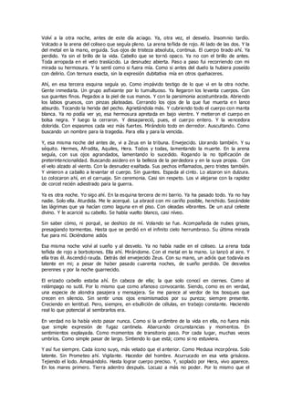 Volví a la otra noche, antes de este día aciago. Ya, otra vez, el desvelo. Insomnio tardío.
Volcado a la arena del coliseo que seguía pleno. La arena teñida de rojo. Al lado de las dos. Y la
del metal en la mano, erguida. Sus ojos de tristeza absoluta, continua. El cuerpo tirado ahí. Ya
perdido. Ya sin el brillo de la vida. Cabello que se tornó opaco. Ya no con el brillo de antes.
Toda arropada en el velo traslúcido. La desnudez abierta. Paso a paso fui recorriendo con mi
mirada su hermosura. Y la sentí como si fuera mía. Como si antes del duelo la hubiera poseído
con delirio. Con ternura exacta, sin la expresión dubitativa mía en otros quehaceres.
Ahí, en esa tercera esquina seguía yo. Como impávido testigo de lo que vi en la otra noche.
Gente inmediata. Un grupo asfixiante por lo tumultuoso. Ya llegaron los levanta cuerpos. Con
sus guantes finos. Pegados a la piel de sus manos. Y con la parsimonia acostumbrada. Abriendo
los labios gruesos, con pinzas plateadas. Cerrando los ojos de la que fue muerta e n lance
absurdo. Tocando la herida del pecho. Agrietándola más. Y cubriendo todo el cuerpo con manta
blanca. Ya no podía ver yo, esa hermosura apretada en bajo vientre. Y metieron el cuerpo en
bolsa negra. Y luego la cerraron. Y desapareció, pues, el cuerpo entero. Y la vencedora
dolorida. Con espasmos cada vez más fuertes. Mirándolo todo en derredor. Auscultando. Como
buscando un nombre para la tragedia. Para ella y para la vencida.
Y, esa misma noche del antes de, vi a Zeus en la tribuna. Envejecido. Llorando también. Y su
séquito. Hermes, Afrodita, Aquiles, Hera. Todos y todas, lamentando la muerte. En la arena
seguía, con sus ojos agrandados, lamentando lo sucedido. Rogando la no tipificación de
preterintencionalidad. Buscando asidero en la belleza de la perdedora y en la suya propia. Con
el velo alzado al viento. Con la desnudez exaltada. Sus pechos inflamados, pero tristes también.
Y vinieron a caballo a levantar el cuerpo. Sin guantes. Espada al cinto. Lo alzaron sin dulzura.
Lo colocaron ahí, en el carruaje. Sin ceremonia. Casi sin respeto. Los vi alejarse con la rapidez
de corcel recién adiestrado para la guerra.
Ya es otra noche. Yo sigo ahí. En la esquina tercera de mi barrio. Ya ha pasado todo. Ya no hay
nadie. Solo ella. Aturdida. Me le acerqué. La abracé con mi cariño posible, henchido. Secándole
las lágrimas que ya hacían como laguna en el piso. Con oleadas vibrantes. De un azul celeste
divino. Y le acaricié su cabello. Se había vuelto blanco, casi níveo.
Sin saber cómo, ni porqué, se deshizo de mí. Volando se fue. Acompañada de nubes grises,
presagiando tormentas. Hasta que se perdió en el infinito cielo herrumbroso. Su última mirada
fue para mí. Diciéndome adiós
Esa misma noche volví al sueño y al desvelo. Ya no había nadie en el coliseo. La arena toda
teñida de rojo a borbotones. Ella ahí. Mirándome. Con el metal en la mano. Lo lanzó al aire. Y
ella tras él. Ascendió rauda. Detrás del envejecido Zeus. Con su mano, un adiós que todavía es
latente en mi; a pesar de haber pasado cuarenta noches, de sueño perdido. De desvelos
perennes y por la noche guarnecido.
El erizado cabello estaba ahí. En cabeza de ella; la que solo conocí en ciernes. Como al
relámpago no sutil. Por lo mismo que como afanoso convocante. Siendo, como es en verdad,
una especie de alondra pasajera y mensajera. Se me parece al verdor de los bosques que
crecen en silencio. Sin sentir unos ojos ensimismados por su pureza; siempre presente.
Creciendo en lentitud. Pero, siempre, en ebullición de células, en trabajo constante. Haciendo
real lo que potencial al sembrarlos era.
En verdad no la había visto pasar nunca. Como si la urdimbre de la vida en ella, no fuera más
que simple expresión de fugaz cantinela. Abarcando circunstancias y momentos. En
sentimientos explayada. Como momentos de transitorio paso. Por cada lugar, muchas veces
umbríos. Como simple pasar de largo. Sintiendo lo que está; como si no estuviera.
Y así fue siempre. Cada ícono suyo, más velado que el anterior. Como Medusa incorpórea. Solo
latente. Sin Prometeo ahí. Vigilante. Hacedor del hombre. Acurrucado en esa veta grisácea.
Tejiendo el lodo. Amasándolo. Hasta lograr cuerpo preciso. Y, soplado por Hera, vivo aparece.
En los mares primero. Tierra adentro después. Locuaz a más no poder. Por lo mismo que el
 