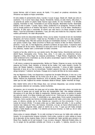 jocoso Hermes robó el tesoro vacuno de Apolo. Y lo paseó en praderas voluntarias. Que
ofrecieron sus tejidos en hojas convertidos.
En esto estaba mi pensamiento ahora. Cuando vi surgir el agua. Desde ahí. Desde ese sitio en
cautiverio. Y la vi correr hacia abajo. Rauda. Persistente. Siendo, en esto mismo, niña ahora. Y
va pasando de piedra en piedra hasta hacerse agua adulta. En ríos inmortales. Y la Afrodita
coqueta, mirándola no más. Tomándola en sus manos después. Besándola triunfal. Haciéndola
límpida a más no poder. Y juntas. Agua y Diosa, recibiendo el yo navegante. Inmerso en ellas.
Con la mirada puesta en el Océano más lejano. El de los Jonios. O el de Ulises. Desafiando a
Poseidón. El Dios agrio e insensible. El mismo que robó tierra a la Diosa cercana al Padre
Mayor. Y que fue conminado a devolverla. Y que, por esto, secó todos los ríos y lagunas. Solo el
nuestro permaneció. Por estar ella presente.
Al hacerse noche de obscuridad afanada. Vimos una luz alada. Cruzando el aire de neutralidad
dispuesto y de fuerza creciente. Y bajó esa luz. Prendida en una rama. Con sus alas apagadas.
Ya no luciérnaga veloz. Más bien postura de bujía con tonalidades diversas. Y nos dijo, al vuelo,
que guiaría nuestra fuga. Hasta encontrar la flecha que mataría al Dios de Mares insolente y
perverso. Y que, allí, no más llegásemos, plantaría surtidores de agua dulce. Y separaría estos
de la pesada sal de los mares. Dándonos la clave para revivir lo que había sido muerto. Y que
era, entonces, nuestro tutor y conversador en lúdica creciente.
Cuando se fue ella, volvió la luz; aun siendo noche. Río abajo fuimos. Encontrando caminos de
disímil figura. Escarpados unos. Tersos, lisos, otros. Y, en cada uno, sembramos ternura.
Llegando a ellos, vimos llegar las creaturas prometeicas. Y llegó Perseo. Engalanado. Como
sabio tendencial Como creyéndose ya, Dios de plena corporeidad. Superior al Padre Mayor. Por
encima del Olimpo enhiesto.
Y, allí mismo, surgieron los apareamientos. Ninfas con Titanes. Vírgenes no puras, con los hijos
espurios de Cronos. Pasó, también, el Jehová de los Judíos. Con vuelo rasante y tardío. En
busca del Moisés hablado y trajinado; en desierto consumido. Y vimos al Adán insaciado:
Buscando el sexo de su Eva no encontrada. También pasaron los hijos de Hades. Buscando
abrigo temporal. Y volvieron las lluvias. Presagio de la muerte del Dios de los mares salados.
Una vez llegamos a Creta, nos dispusimos a organizar las Jornadas Olímpicas. A viva voz y vivo
puño. De gladiadores dotados de los frutos que da la paz. Y vinieron las trompetas. Desde
Delfos. Pasaron los Argonautas Homéricos. Vino el potente Ulises, desafiando la gravedad sin
saber que era ella. Soplaron los vientos mandados desde el Olimpo. Júpiter henchido de fuego.
Dios retador latino ante el Dios Griego Zeus. Las carrozas dispuestas. Las coronas también,
para quienes deberían ser coronados, siendo triunfantes.
Así pasaron, por mi recuerdo, las cosas que viví en antes. Bajo este cielo, ahora, me siento tan
solo como la pareja que se quedó del Arca del transportador Noé. Una soledad asfixiante.
Persuasiva en lo que tiene de válido la resignación. Estando aquí, ahora, se quiebra mi pasión
por verla de nuevo. A la Diosa incitante que cautivó mi ser. Tanto que ya no respiro tranquilo.
Viéndola en remisión a su Cielo. Y, volviéndola a ver, aguas abajo. Como cuando conquistamos
el Paraíso. Como cuando nos hicimos inmortales pasajeros del vuelo y de la vida. Recurrente es,
pues, mi silencio, adrede, por lo más. Estando así, recuerdo a la Eva convocante. Y veo su
cuerpo de tersura infinita. Y la poseo antes que su Adán regrese del exilio. Y, de su preñez,
nacieron dos réplicas de Tetis y de Vulcano. Creciendo, a la par, se fueron difuminando en el
amplio espectro. Llegando Adán, palpó el vientre de su Eva. Y supo que allí había anidado
alguien y había dejado su semilla. Y la violentó con bravura inmensa. Lo maté yo. Así en veloz
disparo de flecha.
Ahora estoy en reposo obligado. Ya no está conmigo la fuerza que me había sido cedida por
Sansón. Ya no experimento ninguna incitación. Como antes, cuando mi visión volaba en busca
de la desnudez de las mujeres todas. Como en represalia por haber perdido para siempre a la
Diosa Pura. Aquella con la cual navegué. Y que, su sexo, inauguré. Habiendo frotado antes, en
mí, la sangre de los genitales cortados por Cronos a su padre. Y, todavía, escucho su voz
 