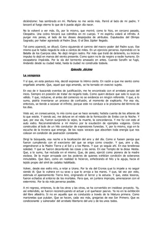 diciéndome: has sembrado en mí. Mañana no me verás más. Pariré al lado de mi padre. Y
lanzaré al fuego eterno lo que de ti pueda algún día nacer.
No la volveré a ver más. Es, por lo mismo, que moriré; como lo hizo, en cercano pasado,
Cleopatra. Una cobra hincará sus colmillos en mi cuerpo. Y mi espíritu volará al infinito. A
purgar mis penas, al lado de los dioses despojados de atributos. Expulsados del Olimpo
Sagrado; por haber agraviado al Padre Zeus. O al Dios Júpiter llegado.
Tal como apareció, se diluyó. Como siguiendo el camino del macro-poder del Padre suyo. Ese
mismo que le había negado la vida a cientos de miles. En un ejercicio perverso. Aprendido en la
Batalla de los Cuerpos idos. No dejó ningún rastro. Por más que traté de detenerlo, su incisivo
impulso lo dejó en manos del viento presente. Como quien no le da respiro a nadie humano. En
escapatoria impávida. Por la vía del tormento amasado en antes. Cuando Serafín se fugó,
Andando desde su ciudad natal, hasta la ciudad no construida todavía.
Episodio décimo
La venganza
Y sí que, en esta postura mía, decidí expresar lo íntimo cierto. En razón a que me siento como
engañado amante. Que, aquel que sigo amando, se ha tornado en evasivo sujeto.
En eso de ir buscando eventos de justificación, me he encontrado con el arrebato propio del
inicio. Siempre en posición de tratar de negarlo todo. Como quien deduce que solo lo suyo es
válido. Y que, inclusive, el antes del comienzo no se evidencia en ningún referente. Y que, a lo
sumo, podría inventarse un proceso de confusión, al momento de explicarlo. Por esa vía,
entonces, se tiende a socavar el infinito; porque este no conduce a la proclama del término de
los días.
Visto así, en consecuencia, lo mío como que se hace sensato; habida cuenta de los albores de
lo que existe. Y siendo así, me detuve en el relato de la fornicación de Erebo con la Noche. Y
que, por esa vía, fueron surgiendo la vejez, la muerte, la concordancia. Y me fui con esto al
auto exilio. Reconviniéndome a mí mismo por la exudación de ejemplos vulgares. Como
construidos al lado de un hilo conductor de expresiones funestas. Y, por lo mismo, sigo en la
escucha de la tronera que emerge. De los rayos voraces que absorben toda energía que nos
colocan en condición de postración constante.
Dirigí la búsqueda, esa noche a la localización del aire y del día. Como si fuesen pareja que
fueron cumpliendo con el exorcismo del que se erige como creador. Y que, aire y día,
engendraron a la Madre Tierra y al Sol y a los Mares. Y que yo seguía ahí. En esa tenebrosa
soledad. Y que se fueron decantando las cosas y los seres. En ese Templo de la diosa Hestia.
Que, a lo sumo, fue recluida en el mismo. Que, de paso, ejerció como pionera de la madre
esclava. De la mujer arropada con los poderes de quienes exhibían condición de soberanos
inmutables. Que iban, como en realidad lo hicieron, enhebrando el hilo y la aguja, hacia el
tejido propio del símil de cadalso habilitado.
Volver, desde ese exilio mío, a retar a Urano. Por la vía del Cronos q ue lo impele a no seguir
siendo él. Que lo vulnera en su sexo y que lo arroja a los mares. Y que, tal vez por esto,
estimula el apareamiento Tierra Aire, originando el terror y la astucia. Y que, estos tesoros,
fueron echados al entorno de los mortales. Para que, en juntera impropia, amenazaran con el
exterminio. Por la vía más perversa posible.
A mi regreso, entonces, lo de los otros y las otras, se ha convertido en insidioso proyecto. Ya,
así entendido, se fueron reconstruyendo el actuar y el quehacer pasivo. Ya no en la exhibición
del libre albedrío. Si no en aquello que es conducido a través de la hilatura primera. Como
marionetas que pululan. Que se hacen, cada vez más, gregarias de ese Ser Primero. Que es
condicionante y vulnerador del arrebato libertario del uno y de los unos todos.
 