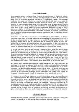 Viejo Fredy libertario
La convocación primera me llama, ahora. Teniendo el recuerdo vivo. En el absurdo volcado.
Como lo vi en ese ayer no sereno. Guerrero. Y no dejando pasar el olvido. Ni que se asiente
aquí, ahora. Y me vino la locuacidad del silencio. En un engaño, a veces, traté de hacer
recilencia. Pero pudo más el hecho del recuerdo cierto. En viéndolo ahora como sujeto de
entrenada ternura. Para que no fuese a brotar al lado de quienes nunca la sintieron. Ni la
sentirán. De esa imborrable mirada, suya. Con la suficiencia plena. Por ahí andando. Tratando
de encontrar el futuro pleno. En lo que esto tiene tendrá de amplitud de bondad rebelde: Que
quiso ceder, tal vez, cuando mataron su cuerpo. Una infame perspectiva. Anclada en lo que
somos como sujetos en violencia maldita. Pero, en él estaba, el sueño escondido. Para ponerlo
a vibrar al lado de quienes amó siempre. Sus súbditos voluntarios. Al lado suyo. Queriendo irse
con él. Hacia esa brecha de silencio vivo. Elocuente. Dispuesto a volar en anchuroso vuelo de
libertad prístina.
Y estuvimos a su lado siempre. Aún en esa ausencia del no estar reclamándoles a los dadores
de muerte aciaga. Pero, en eso que tenemos de nervadura oscilante, pero férrea, nos hicimos a
la idea de no haberlo visto partir por ese camino no querido. Pero transitado por otros y otras
muchas y muchos. De los que se fueron antes que él. Pero que le dejaron la huella viva,
abierta. Tal vez para que la recogerá cualquier día. Pensado en eso de que vivir tenemos en
fuerza y en lucha. Y que, esa muerte ahí, al tanto de los cuerpos que ya no respiran. Pero, así
mismo, en ese verlos flotar en el espíritu que tenían. De pura pulsión de vida cimera
Y, en este hoy tardío, aquí. Se va la memoria a rescatarlos. Pero, sobre todo, a él. El sujeto
Fredy. Empalagoso con tanta fuerza puesta al servicio de la libertad. Y, en esa recordadera de
ahora, me encuentro en este yo flagelado por el hecho de no poderlo ver más. Desde ese día.
En su trinchera de verdad. De la academia sin fisuras. Al lado de setenta veces siete volan tines.
Hombres y mujeres. De los niños y las niñas, puestos en primera fila. Para no dejar que el
olvido se asiente. Y deje que cobre fuerza la acechanza pérfida. Ellos y ellas. Pero ante todo
este yo que sintió su voz en la cercanía misma. Ahí en el boquejarro no estridente. Acicalado
por la doctrina cierta, certera. De la teoría y la acción empecinadas en no naufragar nunca.
Es, como si ahora, en este tiempo presente. Venido del pasado. Pero nunca del olvido. Yo
siento que me fui por la verdad como simple sortilegio inusual, innecesario, Tal vez cómplice de
los matadores de hoy y de ayer. Y de los que se van suceder como empotrados en los tronos
de miseria y de poca vida ilustre y lúcida. Es como cuando siento y he sentido, el ave agorera
volando alrededor de nosotros y nosotras. Ave creada por los perdularios. Para extender el
dominio de su ignominiosa presencia. Como Chabacanes que fungen como sujetos de
venganza. Tratando de impedir el vuelo de la esperanza. Como vuelo de vida perenne.
A unísono, mi yo y mi fuerza, seguiremos empecinados en darle vuelta a las cosas. Como en
esa subversión necesaria. Más ahora que quienes fueron libertarios y libertarias con nosotros y
nosotras, otrora; los vemos y las vemos al lado de la democracia vergonzosa. Como querie ndo,
ellos y ellas, dar a creer que lo pasado de la revolución necesaria, hizo crisis. Qué diría el viejo
Fredy, si le hubiese tocado ver esta sangría. Este entregarse a los dueños del poder. De los
que, a cada paso. Nutren de vergüenza y de dolor el territorio que habrá de ser nuestro. Y que
te esperamos, cuando se haga presencia absoluta. Inamovible. Para que nos veas desfilar en la
divertida alegría. De libre vuelo. De esperanza henchidos y henchidas. Haciéndoles morder
polvo a los matadores. Como esos que te mataron el cuerpo. Pero que no mataron tu recuerdo.
La cautiva liberada
Andando el tiempo, entonces, recordé lo que fui en próximo pasado. Y me volví a contar a mí
mismo. Con palabras de los dos. Aquellas que construíamos, viviendo la vida viva
 