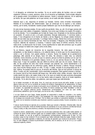 Y, al desgaire, se sintonizan los eventos. Ya no en acción plena de lucidez; sino en simple
repetición. Efímera, a veces, perenne, otras. En el Universo ya habilitado. Como simple diáspora
de lo pasado antes. Circundando la esfera siempre. Yendo y viniendo estamos. En el vaticinio
ya hecho. De que solo podemos ser lo que somos; sin el vuelo del albur necesario.
Estando aquí y así, seguimos el sendero ya trazado. Somos como errantes mecanizados.
Metidos en la envoltura del Determinador. Que se inmiscuye en lo nuestro y nos ordena.
Vamos, por lo tanto, horadando nuestra propia habitación que nos ha de albergar por siempre.
En esto de las ilusiones estaba. En ese sueño de perdición. Esta, yo, ahí. En el lugar preciso del
territorio que creía válido y hospedero. Saliendo, hice como que miraba a la ciudad. Mi ciudad y
la de los demás. Y la vi avasallada por la bola de fuego viva. Originada en los átomos partidos
en sucesión. El uranio al aire y al suelo extendido. Energía destructora. Y corrimos todos y
todas. Y nos refugiamos en el manto de Hestia y de los Nagares. Su refugio estaba incólume.
Antes de esa bola roja que avanzaba. Y, al llegar todos y todas, Hestia hizo como que paraba el
fuego con sus manos henchidas de mar. Pero fue arrasada. Y Nagares y las Ménades también
huyeron. Delante de nosotros y nosotras. Y alzaron vuelo hacia el infinito universo. Pero de
nada sirvió. La destrucción fue el todo. Como significando la nada del comienzo que no podrá
ser tal, porque no habrá otro origen como el de antes.
Ya en febrero, seguía sin moverme de la esquinita bravera. He visto pasar el tiempo,
atropellado. Le dije desde la distancia, a la callecita lúdica, lo tanto que me he empecinado en
volver a ver a Ancízar. Con pasión abierta y sincera. Nunca he dudado de la gendarmería
palaciega. Allá adonde él se dirigió, hace mil años. No atinaba a nada más. La callecita
impávida. Como diciendo, yo solo sé que no volverá, porque se llevó la pelotica con la cual me
entretenía. Mirándolo en la gambeta mágica. Como si, en sus piernas llevara la vida. Mi vida.
Estoy aquí. Y aquí me quedaré; dijo por último la divina calle que me vio crecer. Desde muy
allá, en las sombras de esta otra noche emergió una potente voz. Como llamándome a la
sinceridad. Qué dejara de ser enfermizo sujeto, detrás de Ancízar y Valeria. Porque recuerda
que, hace mucho tiempo nación un niño. Tu hijo. Y nadie, incluido tú ha preguntado por él. Y
que, Valeria, ha puesto todo lo que es, al servicio del infante. Que se hizo grande d cuerpo de
alma. Y anda, por ahí, buscándote. Como martinete envejecido. Solo quieres avizorar a Ancízar,
sin conocer que él se hizo amante del fuego vivo. Del viento veloz, cálido, sinuoso. ¡Qué te has
creído dueño de todo y de nada1 Anda a ver sí te oyen en medio de esas acciones propuestas
de tiempo atrás! Entre Ancízar y tú no has hecho nada al respecto. Solo en el brete repetitivo.
Escúchalo. Yo te abro los oídos. Los potencio; para que sepas que está diciendo.
Se lo habían enunciado un año atrás. Pero, él, creyó que era otra broma del señor alcalde. Lo que le
dijeron tenía que ver con su condición de amante de hombres. Especialmente de adolescentes. Un largo
historial. Aún antes de que se iniciara la actuación con el referente de “libertad para amar. Libertad para
ser amado”. Su capacidad de seducción, era infinita. Él mismo contaba que había “desollado” a más de
cuarenta. Sin ninguna violencia previa. Simplemente convocándolos con esos sus ojos verdes,
penetrantes, asfixiantes. Que no dan lugar, una vez se los mira, a disidencias.
Y es que David era puro fuego. Desde pequeño se acostumbró a medir los ensueños y los sueños.
Siempre anhelando ser dueño de todos. Y los catalogaba. Por orden de belleza y de otorgante de placer.
En el colegio era conocido como “El César”, Por lo mismo que exhibía un autocontrol absoluto, en unidad
de acción con la maniobra constante para mantener cautivos a quienes amaba. Fueran consientes o no de
ello.
Y estuvo mucho tiempo en ejercicio de su aureola. Hasta que conoció a Nemesio. Imberbe bello. Ojos de
una negrura convocante. Venía de familia hacedora de proclamas en lo que concierne a la libertad sexual.
Todos y todas, en ella, eran amantes y amados. No importando la edad, ni el parentesco.
Cuando lo citaron, simplemente, creyó que era una de esas audiencias más a las cuales había asistido un
centenar de veces. Siendo siempre sujeto que no acataba reglas e insinuaciones. Y creyó, asimismo, que
el señor alcalde, en uso de su perfil de incompetente consuetudinario, simplemente le diría “no hay
pruebas. Luego no hay condena”, Él era consiente que había vulnerado todas las reglas. Desde el mismo
momento en que había agredido a Juliancito, En ese tipo de agresión que involucra la perversión. Porque
fue, no solo obligarlo a aceptar la penetración constante; sino la atadura, de se ser en sí, a un cuadro
relacional vejatorio, infame.
 