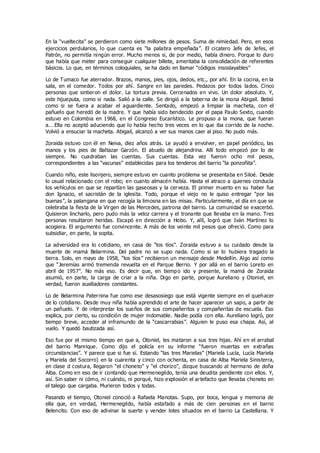 En la “vueltecita” se perdieron como siete millones de pesos. Suma de nimiedad. Pero, en esos
ejercicios perdularios, lo que cuenta es “la palabra empeñada”. El cicatero Jefe de Jefes, el
Patrón, no permitía ningún error. Mucho menos si, de por medio, había dinero. Porque lo duro
que había que meter para conseguir cualquier billete, ameritaba la consolidación de referentes
básicos. Lo que, en términos coloquiales, se ha dado en llamar “códigos insoslayables”
Lo de Tumaco fue aterrador. Brazos, manos, pies, ojos, dedos, etc., por ahí. En la cocina, en la
sala, en el comedor. Todos por ahí. Sangre en las paredes. Pedazos por todos lados. Cinco
personas que sintieron el dolor. La tortura previa. Cercenados en vivo. Un dolor absoluto. Y,
este hijueputa, como si nada. Salió a la calle. Se dirigió a la taberna de la mona Abigail. Bebió
como si se fuera a acabar el aguardiente. Sentado, empezó a limpiar la macheta, con el
pañuelo que heredó de la madre. Y que había sido bendecido por el papa Paulo Sexto, cuando
estuvo en Colombia en 1968, en el Congreso Eucarístico. Le propuso a la mona, que fueran
a.…Ella no aceptó aduciendo que lo había hecho tres veces en lo que iba corrido de la noche.
Volvió a ensuciar la macheta. Abigail, alcanzó a ver sus manos caer al piso. No pudo más.
Zoraida estuvo con él en Neiva, diez años atrás. Le ayudó a envolver, en papel periódico, las
manos y los pies de Baltazar Garzón. El abuelo de alejandrina. Allí todo empezó por lo de
siempre. No cuadraban las cuentas. Sus cuentas. Esta vez fueron ocho mil pesos,
correspondientes a las “vacunas” establecidas para los tenderos del barrio “la ponzoñita”.
Cuando niño, este lisonjero, siempre estuvo en cuanto problema se presentaba en Siloé. Desde
lo usual relacionado con el robo; en cuanto almacén había. Hasta el atraco a quienes conducía
los vehículos en que se repartían las gaseosas y la cerveza. El primer muerto en su haber fue
don Ignacio, el sacristán de la iglesita. Todo, porque el viejo no le quiso entregar “por las
buenas”, la palangana en que recogía la limosna en las misas. Particularmente, el día en que se
celebraba la fiesta de la Virgen de las Mercedes, patrona del barrio. La comunidad se exacerbó.
Quisieron lincharlo, pero pudo más la veloz carrera y el tronante que llevaba en la mano. Tres
personas resultaron heridas. Escapó en dirección a Hobo. Y, allí, logró que Iván Martínez lo
acogiera. El argumento fue convincente. A más de los veinte mil pesos que ofreció. Como para
subsidiar, en parte, la sopita.
La adversidad era lo cotidiano, en casa de “los tíos”. Zoraida estuvo a su cuidado desde la
muerte de mamá Belarmina. Del padre no se supo nada. Como si se lo hubiera tragado la
tierra. Solo, en mayo de 1958, “los tíos” recibieron un mensaje desde Medellín. Algo así como
que “Jeremías armó tremenda revuelta en el Parque Berrio. Y por allá en el barrio Loreto en
abril de 1957”. No más eso. Es decir que, en tiempo ido y presente, la mamá de Zoraida
asumió, en parte, la carga de criar a la niña. Digo en parte, porque Aureliano y Otoniel, en
verdad, fueron auxiliadores constantes.
Lo de Belarmina Paternina fue como ese desasosiego que está vigente siempre en el quehacer
de lo cotidiano. Desde muy niña había aprendido el arte de hacer aparecer un sapo, a partir de
un pañuelo. Y de interpretar los sueños de sus compañeritos y compañeritas de escuela. Eso
explica, por cierto, su condición de mujer indomable. Nadie podía con ella. Aureliano logró, por
tiempo breve, acceder al inframundo de la “cascarrabias”. Alguien le puso esa chapa. Así, al
vuelo. Y quedó bautizada así.
Eso fue por el mismo tiempo en que a, Otoniel, les mataron a sus tres hijas. Ahí en el arrabal
del barrio Manrique. Como dijo el policía en su informe “fueron muertas en extrañas
circunstancias”. Y parece que si fue sí. Estando “las tres Marielas” (Mariela Lucía, Lucía Mariela
y Mariela del Socorro) en la cuarenta y cinco con ochenta, en casa de Alba Mariela Sinisterra,
en clase d costura, llegaron “el choneto” y “el chorizo”, dizque buscando al hermano de doña
Alba. Como en eso de ir contando que Hermenegildo, tenía una deudita pendiente con ellos. Y,
así. Sin saber ni cómo, ni cuándo, ni porqué, hizo explosión el artefacto que llevaba choneto en
el talego que cargaba. Murieron todos y todas.
Pasando el tiempo, Otoniel conoció a Rafaela Manotas. Supo, por boca, lengua y memoria de
ella que, en verdad, Hermenegildo, había estafado a más de cien personas en el barrio
Belencito. Con eso de adivinar la suerte y vender lotes situados en el barrio La Castellana. Y
 