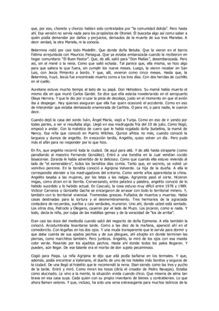 que, por eso, choneto y chorizo habían sido contratados por “la comunidad dolida”. Pero hasta
ahí. Esa versión no servía nada para los propósitos de Otoniel. Él buscaba algo así como saber a
quién podía demandar por daños y perjuicios, derivados de la muerte de sus tres Marielas. A
decir verdad, la otra Mariela, ni la conocía.
Belarmina rodó por casi todo Medellín. Que donde doña Betulia. Que la vieron en el barrio
Fátima arrejuntada con Mauricio Paniagua. Que ya estaba embarazada cuando la recibieron en
hogar comunitario “El Buen Pastor”. Que, de allí, salió para “Don Matías”, desembarazada. Pero
así, sin el mené o la nena. Como que salió echada. Tal parece que, ella misma, se hizo algo
para que saliera lo que fuera, sin cumplir los nueve meses. Luego, la vieron recabar en San
Luis, con Jesús Pimiento a bordo. Y que, allí, vivieron como cinco meses. Hasta que, la
Belarmina, huyó. Jesús fue encontrado muerto como a los tres días. Con dos heridas de cuchillo
en el cuello.
Aureliano estuvo mucho tiempo al lado de su papá. Don Heliodoro. Su mamá había muerto el
mismo día en que murió Carlos Gardel. Se dice que ella esta ba noveleriando en el aeropuerto
Olaya Herrera. Y que le dio por cruzar la pista de decolaje, justo en el momento en que el avión
iba a despegar. Hay quienes aseguran que ella fue quien ocasionó el accidente. Como en eso
de interpretar que estaba demasiado enamorada de Carlitos. O para mí, o para nadie, le oyeron
decir.
Cuando dejó la casa del sordo Iván, Ángel María, viajó a Tunja. Como en eso de ir yendo por
todas partes, a ver si resultaba algo. Llegó en esa madrugada fría del 20 de julio. Como llegó,
empezó a andar. Con la maletica de cuero que le había regalado doña Isabelina, la mamá de
Nancy. Esa niña que conoció en Puerto Wilches. Quince añitos no más, cuando conoció la
largueza y dureza de angelito. En evocación tardía, Angelito, quiso volver un día. Pero pudo
más el afán para no responder por lo que hizo.
En fin, que angelito recorrió toda la ciudad. De aquí para allá. Y de allá hasta otraparte (como
parodiando al maestro Fernando González). Entró a una tiendita en la cual vendían cocido
boyacense. Zoraida le había advertido de lo delicioso. Como que cuando ella estuvo viviendo al
lado de “el esmeraldero”, todos los benditos días comía. Tanto que, en secreto, se volvió un
vomitivo perenne. En la tiendita conoció a Agripina Valverde. La hija de la dueña. A ella le
correspondía atender a los madrugadores del entorno. Como veinte años aparentaba la china.
Angelito tasaba a las mujeres, por las tetas y las nalgas. Agripinita pasó el corte. Hicieron
migas, como dicen en la tierrita. Conversando, entre palabra y palabra, angelito conoció de lo
habido sucedido y lo habido actual. En Cascuéz, la cosa estuvo muy difícil entre 1978 y 1989.
Victicor Carranza y Gonzalito Gacha se encargaron de arrasar con todo lo territorial minero. Y,
también con lo territorial vivencial. Tremendas grescas. Puñados de muertos y muertas. Había
casas destinadas para la tortura y el desmembramiento. Tres hermanos de la agraciada
contadora de recuerdos, sueños y casi verdades, murieron. Uno ahí, donde usted está sentado.
Los otros dos, Patroclo y Olegario, cayeron por el lado de Muzo. Los picaron, como si nada. Y
todo, decía la niña, por culpa de las malditas gemas y de la voracidad de “los de arriba”.
Eran casi las doce del mediodía cuando salió del negocito de doña Epimenia. A ella también la
conoció. Acostumbraba levantarse tarde. Como a las diez de la mañana, apareció ahí en el
comedorcito. Con legañas en los dos ojos. Y una muda transparente que le servía para dormir y
que daba cuenta de sus ajados pechos y de sus pliegues, ahí abajito en donde terminan las
piernas, como marchitos también. Pero junticos. Angelito, la miró de los ojos con esa masita
color verde. Pasando por los ajaditos pechos. Hasta ahí donde todos los palos llegaron. Y
pueden, aún llegar. De ese talante era el morbo de don sujeto pecaminoso.
Cogió para Paipa. La niña Agripina le dijo que allá podía bañarse en los termales. Y que,
además, podía encontrar a Valeriano, el dueño de uno de los hoteles más bonitos y seguros de
la ciudad. De una llegó al hotelito que le recomendó la nena. Iban siendo como las tres y pucho
de la tarde. Entró y miró. Como miran los tesos (diría el creador de Pedro Navajas). Estaba
como alucinado. Le vino a la mente, la situación vivida cuando chico. Que miseria de alma tan
brava en esa casa suya. Cada quien con su propio inventario de bienes y contrabienes. Lo que
ahora llaman valores. Y que, incluso, ha sido una vena extravagante para muchos teóricos de la
 