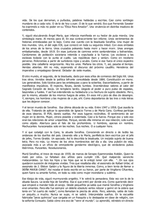 vida. De los que derraman, a puñados, palabras habladas y escritas. Casi como sortilegio
mundano de a cada rato. O de lo de hoy y ayer. O de lo que vendrá. Eso que Fernando Savater
ha exprimido a más no poder en su “Ética Para Amador”. Una virulencia en diatriba insabora de
contenidos.
Y, siguió elucubrando Ángel María, que infancia manifiesta en su hedor de puta mierda. Una
simbología inane. Al menos para él. En esa contracorriente tan infame. Unos vertimientos de
historias entrelazadas por lo bajo. Como ese cuento con la bisabuela Serafina. Una mujer de
tres mundos. Uno, el del siglo XIX, que conoció en toda su segunda mitad. Con esos embates
de los amos de la tierra. Unos cruzados peleando hasta morir y hacer morir. Unas arengas
embalsamadas, desde 1819. En esas junturas de caminos entre santanderistas y bolivaristas.
Cardúmenes de población societaria retenida o expulsada a la fuerza. Los esclavos y las
esclavas todavía con la yunta al cuello. Las repúblicas iban y venían. Como en recetario
perverso. Policromías a partir de surtidores rojos y azules. Como si ese fuera el único espectro
posible. Una caballería vergonzante. Hoy los unos. Mañana los otros. Y, así, pasaba el tiempo.
Heridas abiertas. Ahí no más, esperando el discurso del próximo caudillo. Herederos del
imperativo y empalagoso General. Dictador de siete muelas.
El otro mundo, el segundo, de la bisabuela, dado por esos años de comienzo del Siglo XX. Unos
tras otros. Venidos desde la política bifronte consolidada desde 1886. Constitución en mano.
Los generalotes. Solo lúcidos para las entelequias y para la soberbia. Exacerbadores, a partir de
manifiestos impúdicos. El reyecito, Reyes, dando tumbos. Inventándose valores al calor del
Sagrado Corazón de Jesús. Un templario tardío. Llegado al poder a puro pulso de espadas,
bayonetas y fusiles. Y así fue extendiendo su habladuría y su hechura de sujeto obsoleto. Pero,
por lo mismo, atizador de los mismos fuegos de antes. En esos mil y pico de días de desangre.
Y, siempre, los hombres y las mujeres de a pie, ahí. Como depositarios de las tres o más letras
que les dejaron conocer.
Y el tercer mundo de Serafina. Esa última década de su vida. Entre 1947 y 1958. Que osadía la
de ella. Tratando de aplicar lo aprendido de Ignacio Torres y de María Cano. Confesa partícipe
de esos idearios. El PSR, dando vueltas. Por esos lugares recónditos. El sentimiento de ser
mujer en la dermis. Mujer, otrora poseída y violentada. Casi a la fuerza. Porque eso y solo eso
eran las relaciones de amor unipartitas. Porque, siendo ella inmersa en esa relación; solo surtía
como objeto. Abertura para el falo de los prohombres. U hombres, apenas en nombre.
Machucantes huracanados solo en las noches. Sus noches. O a cualquier hora.
Y sí que cabalgó con la Cano, la abuela Serafina. Conociendo en directo o de ladito las
andanzas de los dueños del país. Llevando ella y la María, panfleticos bien escritos por el jefe
de jefes, Torres Giraldo. Un apocado. Así lo describía la bisabuela. Un insípido sujeto de buena
letra. Pero no más. Lo mismo de los otros hombrecitos del día a día. Una pulsión de vida,
asociada más a un oficio de omnipotente gendarme ideol ógico, que de verdaderos pulsos
libérrimos. Punzantes. Revolucionarios.
Murió Serafina, el trece de mayo de 1959, de manos de Serapio Epaminondas Roldán. Quien la
mató por celos. Le faltaban dos añitos para cumplir 106. Qué malparido varoncito
matacandelas. Le hizo los hijos y las hijas que se le antojó tener con ella. “…En sus ojos
quedaron sucesión de imágenes vividas. Tres que resaltaba ella: el asesinato de Rafael Uribe; el
asesinato de J. Eliécer Gaitán y la figura de la liberta inmensa. Como, a bien tenía de llamar a
DOÑA MARIA CANO”. Así rezaba el texto escrito en su honor, por parte de Virgiliano Cifuentes,
quien fuera su amante furtivo, en toda su vida como mujer incendiaria y sublime.
Ese tósigo de vida, siguió murmurando angelito. Y le volvió la pensadera. Esta vez con lo de la
abuela Isaura. La sexta hija de Serafina. Esa sí que entró por donde era. Como queriendo decir
que empezó a mandar todo al carajo. Desde pequeñita ya sabía que mamá Serafina y Virgiliano
eran amantes. Para ella fue siempre un deleite absoluto verlos retozar y gemir en la estera que
tenía en “el cuarto de nadie”, como llamaban la piecita de atrás. Pero, además, sabía de todo
un poquito…o mucho. Nunca se supo, ni se sabrá. Interpretaba sueños. En la escuelita
fabricaba “peos químicos” que cargaba en un frasquito y lo destapaba en clase de religión, con
la señorita Consuelo. Sabía cómo era eso de “venir al mundo”. Lo aprendió, viéndolo en directo
 