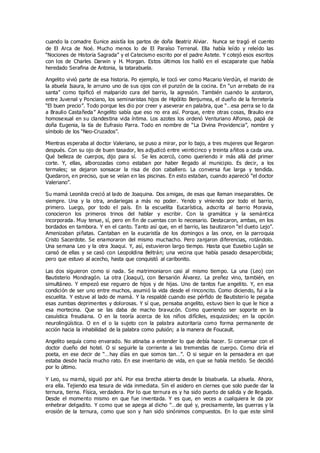 cuando la comadre Eunice asistía los partos de doña Beatriz Alviar. Nunca se tragó el cuento
de El Arca de Noé. Mucho menos lo de El Paraíso Terrenal. Ella había leído y releído las
“Nociones de Historia Sagrada” y el Catecismo escrito por el padre Astete. Y cotejó esos escritos
con los de Charles Darwin y H. Morgan. Estos últimos los halló en el escaparate que había
heredado Serafina de Antonia, la tatarabuela.
Angelito vivió parte de esa historia. Po ejemplo, le tocó ver como Macario Verdún, el marido de
la abuela Isaura, le arruino uno de sus ojos con el punzón de la cocina. En “un arrebato de ira
santa” como tipificó el malparido cura del barrio, la agresión. También cuando la azotaron,
entre Juvenal y Ponciano, los seminaristas hijos de Hipólito Benjumea, el dueño de la ferretería
“El buen precio”. Todo porque les dio por creer y aseverar en palabra, que “…esa perra se lo da
a Braulio Castañeda” Angelito sabía que eso no era así. Porque, entre otras cosas, Braulio era
homosexual en su clandestina vida íntima. Los azotes los ordenó Venturiano Alfonso, papá de
doña Eugenia, la tía de Eufrasio Parra. Todo en nombre de “La Divina Providencia”, nombre y
símbolo de los “Neo-Cruzados”.
Mientras esperaba al doctor Valeriano, se puso a mirar, por lo bajo, a tres mujeres que llegaron
después. Con su ojo de buen tasador, les adjudicó entre veinticinco y treinta añitos a cada una.
Qué belleza de cuerpos, dijo para sí. Se les acercó, como queriendo ir más allá del primer
corte. Y, ellas, alborozadas como estaban por haber llegado al municipio. Es decir, a los
termales; se dejaron sonsacar la risa de don caballero. La conversa fue larga y tendida.
Quedaron, en preciso, que se veían en las piscinas. En esto estaban, cuando apareció “el doctor
Valeriano”.
Su mamá Leonilda creció al lado de Joaquina. Dos amigas, de esas que llaman inseparables. De
siempre. Una y la otra, andariegas a más no poder. Yendo y viniendo por todo el barrio,
primero. Luego, por todo el país. En la escuelita Eucarística, adscrita al barrio Moravia,
conocieron los primeros trinos del hablar y escribir. Con la gramática y la semántica
incorporada. Muy tenue, sí, pero en fin de cuentas con lo necesario. Destacaron, ambas, en los
bordados en tambora. Y en el canto. Tanto así que, en el barrio, las bautizaron “el dueto Lejo”.
Amenizaban piñatas. Cantaban en la eucaristía de los domingos a las once, en la parroquia
Cristo Sacerdote. Se enamoraron del mismo muchacho. Pero zanjaron diferencias, rotándolo.
Una semana Leo y la otra Joaqui. Y, así, estuvieron largo tiempo. Hasta que Eusebio Luján se
cansó de ellas y se casó con Leopoldina Beltrán; una vecina que había pasado desapercibida;
pero que estuvo al acecho, hasta que conquistó al caribonito.
Las dos siguieron como si nada. Se matrimoniaron casi al mismo tiempo. La una (Leo) con
Bautisterio Mondragón. La otra (Joaqui), con Bersarión Álvarez. La preñez vino, también, en
simultáneo. Y empezó ese reguero de hijos y de hijas. Uno de tantos fue angelito. Y, en esa
condición de ser uno entre muchos, asumió la vida desde el rinconcito. Como diciendo, fui a la
escuelita. Y estuve al lado de mamá. Y la respaldé cuando ese pérfido de Bautisterio le pegaba
esas zumbas deprimentes y dolorosas. Y sí que, pensaba angelito, estuvo bien lo que le hice a
esa mortecina. Que se las daba de macho bravucón. Como queriendo ser soporte en la
casuística freudiana. O en la teoría acerca de los niños difíciles, esquizoides; en la opción
neurolingüística. O en el o la sujeto con la palabra autoritaria como forma permanente de
acción hacia la inhabilidad de la palabra como pulsión; a la manera de Foucault.
Angelito sequía como envarado. No atinaba a entender lo que debía hacer. Si conversar con el
doctor dueño del hotel. O si seguirle la corriente a las tremendas de cuerpo. Como diría el
poeta, en ese decir de “…hay días en que somos tan…”. O si seguir en la pensadera en que
estaba desde hacía mucho rato. En ese inventario de vida, en que se había metido. Se decidió
por lo último.
Y Leo, su mamá, siguió por ahí. Por esa brecha abierta desde la bisabuela. La abuela. Ahora,
era ella. Tejiendo esa tesura de vida inmediata. Sin el asidero en ciernes que solo puede dar la
ternura, tierna. Física, verdadera. Por lo que ternura es y ha sido puerto de salida y de llegada.
Desde el momento mismo en que fue inventada. Y es que, en veces a cualquiera le da por
enhebrar delgadito. Y como que se apega al dicho “…de qué y, precisamente, las guerras y la
erosión de la ternura, como que son y han sido sinónimos compuestos. En lo que este símil
 