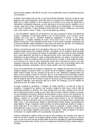 tiene de juntar palabras. Más allá de una sola. O de, simplemente, azuzar el ambiente equívoco
de los poderes…”
El doctor sí que estaba puto ese día. Lo que ahora llaman estresado. Todo por cuenta de “esos
negocitos que, siendo pequeños (como caja menor) no dejan de ser importantes, todos juntos.
Nada que le había resultado lo de la apertura de mercado en las zonas de librecambio e
intercambio. Candidaticos buscando, por ahí, electores en su carrera hacia la alcaldía; o en el
concejo, según sea el caso, la apuesta o el peso político de los padrinazgos. Y se atraviesan,
como vaca en autopista. Y, sigue diciendo el dueño del hotel, lo que le emberraca a uno es que
unta y unta manos y manos. Y nada. Y, así, no hay billete que alcance.
Y, “las tres bellezas”, seguían por ahí dando lora. Con esos cuerpazos al viento. Para deleite de
turistas y pobladores. A cada nada echaban a reír. Al mismo tiempo. Y por lo mismo. O por
cualquier otra cosa. Eso sí, resultaron bebedoras inagotables. O whisqui. O ron. Menos
aguardientico. Y, angelito, dudando de nuevo. Como entre el ser y no ser. Horadando esa
historia de vida suya. O los triangulitos de las nenas. O con lo recién recordado compromiso con
la niña de la tiendita. Habían quedado en verse aquí. Pero dentro de dos días. En el hotelito de
la señora Fortunata. La misma de las almojábanas símbolo de Paipa.
Siguió en esa brega tan jarta de la recordadera. Esta vez se fue por el lado de lo que le había
contado Zoraida, acerca de su pasado. Remoto e inmediato. Por ahí rodando, hasta que llegó
donde “los tíos”. En esa bravura de hechos no declinados. Con ese acerbo de cosas alrededor
de su madre Belarmina. Ese estar de un lado para el otro. Como noria urbana y campesina. No
registrada en ninguna bitácora de vuelo. Un desarraigo absoluto. Los valores, si acaso los hubo,
trastocados. Tirados en cualquier andén de cualquier barrio o ciudad. Y, para acabar de ajustar,
se lo encontró a él. Como si nada. Empezando, desde allí, la torcedura de camino. Con esas
matanzas ramplonas. Casi como del absurdo. No tanto, insitu, como el de Salvador Dalí en sus
lentejuelas purpúreas. Iconoclastas. Pero sin ningún sentido; aún en el contrasentido.
Como, en el entretiempo, de cualquier competencia viva, angelito hizo giro hacia otro lado. Y
empezó la bebeta. La primera ronda a su cuenta. De ahí en adelante, cargadas a la cuenta del
doctor dueño el hotel. Con los cuerpazos de las tres en vivo. Hablando en palabra ligera. De
todo lo que ha habido y habrá en el mundo. Que, si no se hubiera muerto Cantinflas, cuántas
películas más habría filmado. Que, si Silvestre Stalone hubiera trabajado su Rocky Balboa XV, al
lado de Angelina Jolie tal vez le hubiera curado el mal de ojo que le acompaña desde pequeño.
Y, siguieron hablando, como hasta las siete de la noche. Sin embargo, no se les notaban los
siete litros de licor. Ni a ellas. Ni a ellos.
Le siguió rondando la pensadera, a angelito. Se quedó dormido en el sofá de la sala de
recepción. Y empezaron los sueños a dar tumbos y golpes de vida. Veía a leíto al lado de
Gumersindo Arbeláez, su amante. Él lo supo estando aún muy niño. Cualquier día le dio por
salir al solarcito que tenía la casita en que vivían, allá en el barrio Palermo. Estaban en el piso,
en una revolcadera convocante. Pletórica de contorsiones y siseos, como en los serpentarios. Ni
Leonilda le advirtió nada. Ni él dijo nada, nunca. Y esos encuentros furtivos se prolongaron. En
tiempo y espacio. En un sueño, dentro del mismo sueño primero la vio con Hermógenes
Bobadilla, el carnicero del barrio. Casi en el mismo sitio. Casi a las mismas horas. Tampoco dijo
nada, nunca. Y así, sucesivamente. Belisario, Norberto Elías, Franklin Mayolo, Juvenal Alzate; el
negro Apolinar Vargas. Insaciable, mamá Leonilda. Una promiscuidad que resultó ser imagen y
acción bella para él. Lo erótico en superficie. Nunca le preguntó, a mamá Leonilda, de la
profundidad de su goce. Si era o no directamente proporcional a las contorsiones y la gemidera.
Lo cierto es que navegó (angelito) entre sueños y más sueños. Todos en fijación a la cual le
construyeron un soporte sublime, de su perspectiva de sujeto entero.
Cuando lo despertó la negrita Caribú (uno de los tres cuerpazos que conoció), eran algo así
como las dos de la mañana. Se le quedó metidita al ladito. Cuántas veces lo hicieron, nunca lo
supo. Lo que sí se supo fue que el hotel perdió mucha de su clientela por culpa del espectáculo,
ya que fue asumido como inmoral. Aún en el contexto de la libérrima Paipa, ciudad turística y
mundana.
 