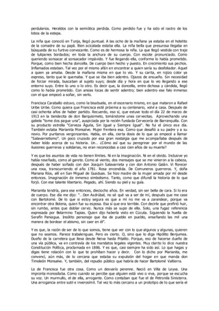 perdularios. Heraldos con la semiótica perdida. Como perdido fue y ha sido el rastro de los
lobos de la estepa.
La niña que conoció en Tunja, llegó puntual. A las ocho de la mañana ya estaba en el hotelito
de la comadre de su papá. Bien acicalada estaba ella. La niña bella que presurosa llegaba en
búsqueda de su furtivo convocante. Como es de hermosa la niña. La que llegó vestida con traje
de tulipanes bordados; en toda la anchura de su cuerpo. Con escote pronunciado. Como
queriendo sonsacar al sonsacador impávido. Y fue llegando ella, conforme lo había prometido.
Porque, como bien hecha doncella. De cuerpo bien hecho y puesto. En crecimiento sus pechos.
Inflamados estaban. Tal vez por el mismo afán en encontrar a quien sería su desfoliador. Aquel
a quien ya amaba. Desde la mañana misma en que lo vio. Y su carita, en rojizo color ya
expreso, tanto que le quemaba. Y que se iba bien adentro. Ojazos de ensueño. Sin necesidad
de forzar mirada, buscaban al sujeto suyo; desde día y hora en que lo vio llegando a ese
entorno suyo. Entre lo uno o lo otro. Es decir que, la doncella, entre dichosa y cándida, llegó
como lo había prometido. Con ansias locas de sentir adentro; bien adentro ese falo inmenso
con el que empezó a soñar, sin verlo.
Francisca Caraballo estuvo, como la bisabuela, en el escenario mismo, en que mataron a Rafael
Uribe Uribe. Como quiera que Francisca esté próxima a su centenario, volví a casa. Después de
casi ochenta años de haber partido. Recuerdo, eso sí, que estuve todo el día 22 de marzo de
1913 en la tiendecita de don Barquisimeto, tomándome unas cervecitas. Aprovechando una
gabela “tome dos pague una”, auspiciada por la recién fundada Cervecería de Barranquilla. Con
su producto estrella “Cerveza Águila, Sin Igual y Siempre Igual”. No fui el único ese día.
También estaba Marianita Monsalve. Mujer frentera esa. Como que desafió a su padre y a su
novio. Por puritanos vergonzantes. Había, en ella, cierta dosis de lo que yo empecé a llamar
“Salavarrietismo”. Un poco cruzado por esa gran nostalgia que me acompañaba después de
haber leído acerca de su historia. Un… ¿Cómo así que su peregrinar por el mundo de las
ilusiones guerreras y solidarias, no eran reconocidas a casi cien años de su muerte?
Y es que los asuntos de vida no tienen límites. Ni en la imaginación. Ni en el olvido. Inclusive yo
había reseñado, como al garete. Como al viento, dos mensajes que se me vinieron a la cabeza,
después de haber soñado con don Joaquín Salavarrieta y con don Antonio Galán. Vi florecer
una rosa, transcurriendo el año 1781. Rosa encendida. De Comuneros guerreros. Y, doña
Mariana Ríos, allí en San Miguel de Guaduas. Se hizo madre de la mujer amada por mí desde
entonces. Imaginación de inmenso simbolismo. Tanto, como que difundí la historia de lo que
forjó. Con ese talante libertario. Pegado, ahí. Siendo su piel y su guía.
Marianita tendría, para ese entonces, dieciocho años. En verdad, sin ser bella de cara. Si lo era
de cuerpo. Ese día me dijo: “…Don Asdrúbal, no sé qué va a ser de mí, después que me case
con Bartolomé. De lo que si estoy segura es que a mí no me va a zarandear, porque va
encontrar otra Bolena, quien fue su esposa. Esa sí que era terrible. Con decirle que prefirió huir,
sin rumbo, antes que doblar cerviz. Nunca más se supo de ella. Solo, una fugaz referencia
expresada por Belarmino Tapias. Quien dijo haberla visto en Cúcuta. Siguiendo la huella de
Serafín Paniagua. Insólito personaje que iba de pueblo en pueblo, enseñando las mil una
manera de bordear el abismo, sin caer en él”.
Y es que, la razón de ser de lo que somos, tiene que ver con lo que algunos y algunas, quieren
que no seamos. Parece trabalenguas. Pero es cierto. O, sino que lo diga Hipólito Benjumea.
Dueño de la carretera que lleva desde Neiva hasta Pitalito. Porque, eso de hacerse dueño de
una vía pública, va en contravía de los mandatos legales vigentes. Muy clarito lo dice nuestra
Constitución Política, proclamada en 1886. Y es que, casi siempre ha sido así. Lo que hagas y
digas tiene relación con lo que te prohíban hacer y decir. Con lo dicho por Marianita, me
convencí, aún más, de lo cercana que estaba su expulsión del hogar en que manda don
Timoleón Monsalve. Y, también, del repudio público que habría de hacer Bartolomé Valtierra.
Lo de Francisca fue otra cosa. Como un desvarío perenne. Nació en Villa de Leyva. Una
impronta monosílaba. Como cuando se percibe que alguien está vivo o viva, porque se escucha
su voz. Un murmullo, el de ella, arrogante. Como contaban que fue el de Petronila Sinisterra.
Una arrogancia entre sutil e inverosímil. Tal vez lo más cercano a un prototipo de lo que sería el
 