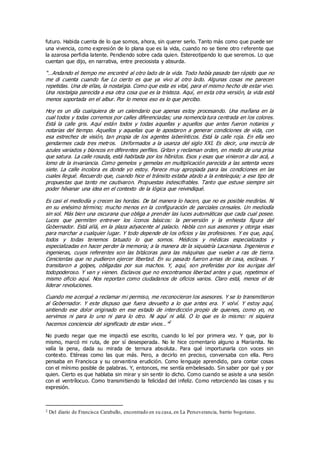 futuro. Habida cuenta de lo que somos, ahora, sin querer serlo. Tanto más como que puede ser
una vivencia, como expresión de lo plana que es la vida, cuando no se tiene otro referente que
la azarosa perfidia latente. Pendiendo sobre cada quien. Estereotipando lo que seremos. Lo que
cuentan que dijo, en narrativa, entre preciosista y absurda.
“…Andando el tiempo me encontré al otro lado de la vida. Todo había pasado tan rápido que no
me di cuenta cuando fue Lo cierto es que ya vivo al otro lado. Algunas cosas me parecen
repetidas. Una de ellas, la nostalgia. Como que esta es vital, para el mismo hecho de estar vivo.
Una nostalgia parecida a esa otra cosa que es la tristeza. Aquí, en esta otra versión, la vida está
menos soportada en el albur. Por lo menos eso es lo que percibo.
Hoy es un día cualquiera de un calendario que apenas estoy procesando. Una mañana en la
cual todos y todas corremos por calles diferenciadas; una nomencla tura centrada en los colores.
Está la calle gris. Aquí están todos y todas aquellas y aquellos que antes fueron notarios y
notarias del tiempo. Aquellos y aquellas que le apostaron a generar condiciones de vida, con
esa estrechez de visión, tan propia de los agentes laberínticos. Está la calle roja. En ella veo
gendarmes cada tres metros. Uniformados a la usanza del siglo XXI. Es decir, una mezcla de
azules variados y blancos en diferentes perfiles. Gritan y reclaman orden, en medio de una prisa
que satura. La calle rosada, está habitada por los híbridos. Esos y esas que vinieron a dar acá, a
lomo de la invariancia. Como gemelos y gemelas en multiplicación parecida a las setenta veces
siete. La calle incolora es donde yo estoy. Parece muy apropiada para las condiciones en las
cuales llegué. Recuerdo que, cuando hice el tránsito estaba atado a la entelequia; a ese tipo de
propuestas que tanto me cautivaron. Propuestas indescifrables. Tanto que estuve siempre sin
poder hilvanar una idea en el contexto de la lógica que reivindiqué.
Es casi el mediodía y crecen las hordas. De tal manera lo hacen, que no es posible medirlas. Ni
en su enésimo término; mucho menos en la configuración de parciales censales. Un mediodía
sin sol. Más bien una oscurana que obliga a prender las luces automáticas que cada cual posee.
Luces que permiten entrever los íconos básicos: la perversión y la enhiesta figura del
Gobernador. Está allá, en la plaza adyacente al palacio. Habla con sus asesores y otorga visas
para marchar a cualquier lugar. Y todo depende de los oficios y las profesiones. Y es que, aquí,
todos y todas tenemos tatuado lo que somos. Médicos y médicas especializados y
especializadas en hacer perder la memoria; a la manera de la siquiatría Lacaniana. Ingenieros e
ingenieras, cuyos referentes son las bitácoras para las máquinas que vuelan a ras de tierra.
Cenicientas que no pudieron ejercer libertad. En su pasado fueron amas de casa, esclavas. Y
transitaron a golpes, obligadas por sus machos. Y, aquí, son preferidas por los aurigas del
todopoderoso. Y van y vienen. Esclavos que no encontramos libertad antes y que, repetimos el
mismo oficio aquí. Nos reportan como ciudadanos de oficios varios. Claro está, menos el de
liderar revoluciones.
Cuando me acerqué a reclamar mi permiso, me reconocieron los asesores. Y se lo transmitieron
al Gobernador. Y este dispuso que fuera devuelto a lo que antes era. Y volví. Y estoy aquí,
sintiendo ese dolor originado en ese estado de interdicción propio de quienes, como yo, no
servimos ni para lo uno ni para lo otro. Ni aquí ni allá. O lo que es lo mismo: ni siquiera
hacemos conciencia del significado de estar vivos…”2
No puedo negar que me impactó ese escrito, cuando lo leí por primera vez. Y que, por lo
mismo, marcó mi ruta, de por sí desesperada. No le hice comentario alguno a Marianita. No
valía la pena, dada su mirada de ternura absoluta. Para qué importunarla con voces sin
contexto. Etéreas como las que más. Pero, a decirlo en preciso, conversaba con ella. Pero
pensaba en Francisca y su cervantina erudición. Como lenguaje aprendido, para contar cosas
con el mínimo posible de palabras. Y, entonces, me sentía embelesado. Sin saber por qué y por
quien. Cierto es que hablaba sin mirar y sin sentir lo dicho. Como cuando se asiste a una sesión
con el ventrílocuo. Como transmitiendo la felicidad del infeliz. Como retorciendo las cosas y su
expresión.
2 Del diario de Francisca Caraballo, encontrado en su casa, en La Perseverancia, barrio bogotano.
 