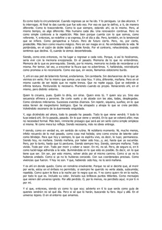 Es como todo lo circunstancial. Cuando regresas ya se ha ido. Y lo persigues. Le das alcance. Y
lo interrogas. Al final te das cuenta que fue solo eso. Por eso es que te defino, a ti, de manera
diferente. Como lo trascendente. Como lo que siempre, estando ahí, es lo mismo. Pero, al
mismo tiempo, es algo diferente. Más humano cada día. Una renovación continua. Pero no
como simple contravía a la repetición. Más bien porque cuenta con lo que somos, como
referente. Y, entonces, se redefine y se expresa, En el día a día. Pero, también, en lo tendencial
que se infiere. Como perspectiva a futuro. Pero de futuro cierto. Pero, no, por cierto,
predecible. Más bien como insumo mágico. Pero sin ser magia en sí. No embolatando la vida. Ni
portándola, en el cajón de doble tejido y doble fondo. Por el contrario, rehaciéndola, cuando
sentimos que declina. O, cuando la vemos desvertebrada.
Siendo, como eres entonces, no ha lugar a regresar a cada rato. Porque, si así lo hiciéramos,
sería vivir con la memoria encajonada. En el pasado. Memoria de lo que no entendimos.
Memoria de lo que es prerrequisito. Siendo, por lo mismo, memoria no ávida de recordarse a sí
misma. Por temor, tal vez, a encontrar la fisura que no advertimos. Y, hallándola, reivindicarla
como promesa a no reconocerla. Como eso que, en veces, llamamos estoicismo burdo.
Y, ahí en esa piel de laberinto formal, anclaríamos. Sin cambiarla. Sin deshacernos de lo que ya
vivimos sin verlo. Por lo mismo que somos una cosa hoy. Y otra, diferente, mañana. Pero en el
mismo cuento de ser tejido que no repite trenza. Que no repite aguja. Que se extiende a
infinita textura. Perdurando lo necesario. Muriendo cuando es propio. Renaciendo ahí, en el
mismo, pero distinto entorno.
Quien lo creyera, pues. Quién lo diría, sin oírse. Quien eres tú. Y quien soy yo. Sino esa
secuencia efímera y perenne. De corto vuelo y de alzada con las alas, todas, desplegadas.
Como cóndores milenarios. Sucesivos eventos diversos. Sin repetir, siquiera, sueños; en lo que
estos tienen de magnetismo biológico. Que ha atrapado y atrapa lo que se creía perdido.
Volviéndolo escenario de la duermevela enquistada.
Y, sigo diciéndolo así ahora, todo lo pasado ha pasado. Todo lo que viene vendrá. Y todo lo
tuyo estará ahí. En lo pasado, pasado. En lo que viene y vendrá. En lo que se volverá afán; mas
no necesidad formal. Más bien, inminente presagio que será así sin serlo como simple simpleza
sí misma. Ni como mera luz refleja. Siendo necesaria, más no obvia entrega.
Y siendo, como en verdad es, sin sentido de rutina. Ni nobiliario momento. Ni, mucho menos,
infeliz recuerdo de lo mal pasado, como cosa mal habida; sino como encina de latente calor
como blindaje. Para que hoy y siempre, lo que es espíritu vivo, es decir, lo tuyo; permanezca.
Siendo hoy, no mañana. Siendo mañana, por haber sido hoy...y, así, hasta que yo sucumba.
Pero, por lo tanto, hasta que tú perdures. Siendo siempre hoy. Siendo, siempre mañana. Todo
vivido. Todo por vivir. Todo por morir y volver a nacer. En mí, no sé. Pero, de seguro sí, en ti
como luciérnaga adherida a la vida. Iluminándola en lo que esto es posible. Es decir, en lo que
tiene que ser. Sin ser, por esto mismo, volver atrás por el mismo camino. Como si ya no lo
hubieras andado. Como si ya no lo hubieras conocido. Con sus coordenadas precisas. Como
vivencias que fueron. Y hoy no son. Y que, habiendo sido hoy, no lo será mañana.
Y es ahí en donde quedo. Como en remolino envolvente. Porque no sé si decirte que, al morir
por verte, estoy en el énfasis no permitido, si siempre he querido no verte atada, subsumida;
repetida. Como quien le llora a la noche por lo negra que es. Y no como quien ríe en la noche,
por todo lo que es. Incluido su color. Incluido sus brillosos puntos titilantes. Como mensajes
que vienen del universo ignoto. Por allá perdido. O, por lo menos, no percibido aquí; ni por ti ni
por mí.
Y sí que, entonces, siendo yo como lo que soy; advierto en tí lo que serás como guía de
quienes vendrán no sé qué día. Pero si sé que lo harán, buscando tu faro. Aquí y allá. En el
universo lejano. O en el entorno que amamos.
 
