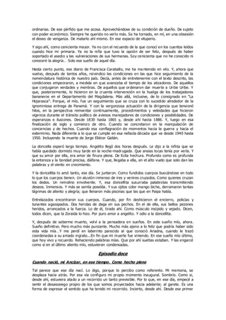 ordinarias. De ese pérfido que me acosa. Aprovechándose de su condición de dueño. De sujeto
con poder económico. Siempre he querido no verlo más. Se ha tornado, en mí, en una obsesión
el deseo de venganza. De matarlo ahí mismo. En ese espacio de vituperio.
Y sigo ahí, como cenicienta mayor. Ya no con el recuerdo de la que conocí en los cuentos leídos
cuando hice mi primaria. Ya no la niña que tuvo la opción de ser feliz, después de haber
soportado el asedio y las vulneraciones de sus hermanas. Soy cenicienta que no he conocido ni
conoceré la alegría… Solo ese sueño de aquel día.
Hasta cierto punto, ese diario de Francisca Caraballo, me ha ma ntenido en vilo. Y, ahora que
vuelvo, después de tantos años, reivindico las condiciones en las que hice seguimiento de la
nomenclatura histórica de nuestro país. Decía, antes de entretenerme con el texto descrito, las
condiciones empeoraron, a medida en que avanzaba el tiempo de los atizadores. De aquellos
que conjugaron verdades y mentiras. De aquellos que ordenaron dar muerte a Uribe Uribe. Y
que, posteriormente, lo hicieron en la cruenta intervención en la huelga de los trabajadores
bananeros en el Departamento del Magdalena. Más allá, inclusive, de lo consignado en “La
Hojarasca”. Porque, el mío, fue un seguimiento que se cruza con lo sucedido alrededor de la
ignominiosa entrega de Panamá. Y con la vergonzosa actuación de la dirigencia que tensionó
hilos, en la perspectiva reinventar continuamente, procedimientos y veleidades que hicieron
vigencia durante el tránsito político de aviesos manejadores de condiciones y posibilidades. De
esperanzas e ilusiones. Desde 1830 hasta 1865 y, desde ahí hasta 1886. Y, luego en esa
finalización de siglo y comienzo de otro. Cuando se concretaron en la manipulación de
conciencias y de hechos. Cuando esa conflagración de momentos hacia la guerra y hacia el
exterminio. Nada diferente a lo que se cumple en esa nefasta década que va desde 1940 hasta
1950. Incluyendo la muerte de Jorge Eliécer Gaitán.
La doncella esperó largo tiempo. Angelito llegó dos horas después. Le dijo a la niñita que se
había quedado dormido muy tarde en la noche-madrugada. Que ansias locas tenía por verla. Y
que su amor por ella, era amor de finura plena. De lícita hechura. Profundo como es profunda
la entereza y la bondad precisa, diáfana. Y que, llegaba a ella, en el alto vuelo que solo dan las
palabras y el viento en crecimiento.
Y la doncellita lo amó tanto, ese día. Se juntaron. Como fundidos cuerpos buscándose en todo
lo que los cuerpos tienen. Un aluvión inmenso de ires y venires cruzados. Como quienes cruzan
los dedos. Un remolino envolvente. Y, esa doncellita susurraba palabrotas transmitiendo
deseos. Inmensos. Y más se sentía poseída. Y sus ojitos color mango biche, derramaron tantas
lágrimas de aliento y alegría; que llenaron más piscinas que las que en Paipa había.
Entrelazados encontraron sus cuerpos. Cuando, por fin deshicieron el encierro, policías y
tunantes agazapados. Dos heridas de daga en sus pechos. En el de ella, sus bellos pezones
heridos, arrancados a la fuerza. Lo de él, tirado ahí. Como músculo insípido y vejado. Dicen,
todos dicen, que la Zoraida lo hizo. Por puro amor a angelito. Y odio a la doncellita.
Y, después de saberme muerto, volví a la pensadera en sueños. En este sueño mío, ahora.
Sueño definitivo. Pero mucho más punzante. Mucho más ajeno a lo feliz que podría haber sido
esta vida mía…Y me perdí en laberinto parecido al que conoció Ariadna, cuando le trazó
coordenadas a su amado ingrato...En fin que mi muerte fue viniendo. En ese sueño mío último,
que hoy vivo y recuerdo. Rehaciendo palabras mías. Que por ahí sueltas estaban. Y las engarcé
como si en el último aliento mío, estuvieran condensadas.
Episodio doce
Cuando nació, mi Ancízar, en ese tiempo. Como hecho pleno
Tal parece que ese día nací. Lo digo, porque lo percibo como referente. Mi memoria, se
desplaza hacia atrás. Por esa vía configuro mi propio momento inaugural. Sombrío. Como si,
desde ahí, estuviera atado a un recorrido un tanto previsible. Por lo que, en ese día, empecé a
sentir el desasosiego propio de los que somos proyectados hacia adelante; al garete. Es una
forma de expresar el sentido que ha tenido mi recorrido. Incierto, desde ahí. Desde ese primer
 