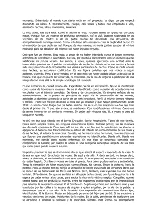 momento. Enfrentado al mundo con cierto vacío en mí proyecto. Lo digo, porque empecé
disociando las ideas. A contracorriente. Porque, casi todos y todas, han empezado a vivir,
asociando hechos, ideas, momentos, ilusiones.
Lo mío, pues, fue otra cosa. Como si asumir la vida, hubiese tenido un grado de dificultad
mayor. Porque fue un instante de profunda conmoción. Así lo viví. Instante soportado en las
vivencias de mi madre; o de mi padre. Nunca he descifrado esa disyuntiva. Un
acompañamiento conmigo mismo. Como si hubiese sido necesario crear la duplicidad del yo. En
el entendido de que debía ser así. Porque, de otra manera, no sería posible acceder al mínimo
necesario para no claudicar allí mismo; sin haber iniciado el vuelo.
Creo que fue un viernes. Digo esto, a pesar de no haber intentado nunca el juego elemental
aritmético de retrotraer el calendario. Tal vez, por miedo a encontrarme con un número que no
satisficiese mi propia versión. Así somos, a veces, quienes ejercemos una actitud ante lo
irreversible, guiados por el patrón metodológico de contar la historia de lo que somos y hemos
sido, muy parecido al de circunscribir sus vidas a sucesiones de hechos. Como si, cada uno de
esos hechos, ya estuvieran codificados. Es una figura paliativa que nos induce a seguir
adelante, viviendo. Pero, a decir verdad, en el caso mío; sin haber podido saldar la deuda con la
historia. Esa que no puede ser recorrida, ni entendida, por la vía de negarse a participar de una
interpretación más allá de la simple sociología del recuerdo.
En ese entonces, la ciudad estaba ahí. Expectante. Venía en crecimiento. No se si identificarlo
como suma de hombres y mujeres. No se si identificarlo como sucesión de acontecimientos
vinculados con el tránsito complejo. De ideas y de circunstancias. De simples reflejos de los
acontecimientos. De la guerra de principios de siglo. De la decantación de las normas,
asociadas al dominio construido a partir de un perfil ortodoxo. Perfil, al mismo tiempo religioso
y político. Perfil sin matices distintos a esos que ya estaban y que habían permanecido desde
1810. Lo sentía como tósigo que ya había sentido. No se si en los sucesivos sueños que tuve
desde el primer día. Y que, aún ahora, se mantienen. Con modificaciones mínimas. Como eso
de verme inmerso en un territorio inmenso. Sin poder asir ninguna ruta. O, a veces lo creo así,
sin querer hacerlo.
Ya ahí, en esa casa situada en el barrio Chagualo. Barrio hospedante. Típico de ese tiempo.
Calles como simples trazos, sin ninguna convocatoria lúdica. Entorno pétreo; sin las ilusiones
que después encontraría. Pero que, allí en ese día y en los que le sucedieron, no alcancé a
apropiarlo. A hacerlo mío, trascendiendo la actitud de infante sin reconocimiento de las cosas y
de los hechos, al interior de una casa. En esta, los hermanos y las hermanas, no eran o tra cosa
que figuras que percibía como sobrantes expresiones no identificadas. Desde ahí. Desde ese
momento, me percibí como sujeto enfermizo. En ese tipo de tendencia compleja que
compromete la lucidez; por cuanto la ubica en una categoría conceptual alejada de los roles
que cada quien puede o quiere asumir.
No podría precisar lo que sentí el mismo día en que accedí al espectro invariado de la casa. Si
de esa en que nací. Escuchaba las voces. De aquí y de allá. A decir verdad, no tengo claro,
ahora, a distancia, si me identifiqué con esas voces. Si eran para mí, asociadas a mi condición
de recién llegado. O si fueron voces vertidas al garete. Para quien pudiera asirlas y entenderlas.
Tengo la sensación de haber escuchado, como ráfagas, los cantos. Desde la aldeana, hasta la
pastora. Pero, al mismo tiempo, tengo la sensación de haber escuchado las versiones libres que
se hacían de las historias de las Mil y una Noches. Pero, también, esas leyendas que me hacían
temblar. El Fantasma. Ese que se sentaba en el tejado de las casas; una figura larguirucha. A la
espera de poder entrar a las casas, para excitar la risa en la víctima elegida. Cosquilleo que no
cesaba hasta que se producía la muerte, entre los espasmos ocasionados por la imposibilidad
para retomar la respiración normal. O el Sombrerón. Sujeto regordete, con sombrero alón y que
transitaba por las calles a la espera de alguien a quien engañar, por la vía de la palabra y
desaparecer con él o con ella. O la Patasola. Una expresión sin características físicas fijas,
identificables. O la Llorona. Mujer en búsqueda perenne del hijo que perdió. O las sucesivas y
variadas versiones de brujas. Habitantes de la noche. En la calle, pendientes de cualquiera que
se atreviese a desafiar la soledad y la oscuridad. Siendo, esta última, su acompañante
 