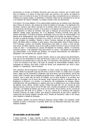 permanente, su mundo; su fortaleza. Recuerdo, para este caso, inclusive, que mi padre decía
tener el antídoto o, al menos, la clave para evitar que entraran a los cuartos. Se trataba de
esparcir arroz en la sala de la casa. De tal manera que ellas, precisamente por su tendencia a
antojarse de cualquier objeto, se detendrían a contarlos; hasta que las sorprendía la luz del sol
y se ocultarían de manera inmediata. Su refugio, durante el día, era desconocido.
O el exterior. El mundo callejero. En la ciudad existían lugares que se exhibían como referentes.
Que la Plaza de Cisneros. Una especie de central de abastos al menudeo. O el Hipódromo San
Fernando. Inclusive, este último, coincidía con el estadio; antes de la construcción y puesta en
funcionamiento del Atanasio Girardot. O la carrilera; o la Estación del Ferrocarril. O El Pedrero,
sitio adyacente a la plaza de mercado. Sitio para el rebusque de promociones de tomates,
plátanos, cebolla, papas, legumbres, etc. O La Bayadera; territorio conocido como lugar de
aviesas costumbres. O el Barrio Antioquia; identificado como otro sitio no recomendable. O El
Bosque de la Independencia. Sitio convocante. Allí estaban los mangos; las pomas; el lago; el
carrusel; la rueda de Chicago; el trencito con su túnel. O, ahí cerca, La Curva del Bosque. Sitio
al cual arribaban los bandidos: Pistocho y Pacho Troneras; después de haber asaltado un
banco. Allí bebían ellos e invitaban a quien pasara. Todo hasta gastar hasta el último centavo.
O El Fundungo, Lovaina, Las Camelias. Reconocidos como sitios, en veces, o como barrios,
otras veces. De todas maneras, zonas en las cuales se podían encontrar lo que se conocía como
“casas de citas”. Y se llamaban así, porque allí llegaban los hombres, adultos y m uchachos,
buscando mujeres. Y allí esperaban estas para ofrecer su cuerpo. Y allí estaban las barraganas
que administraban. O los dueños que atendían, sin ninguna intermediación, las solicitudes y
designaban a las muchachas; por riguroso turno.
O el Puente del Mico. Referente un tanto extraño. Nunca se supo porque esa denominación.
Solo, que por ahí atravesaban los rieles del ferrocarril, sobre el río. O Moravia. Otra zona-barrio
en donde se encontraban bares y casas de citas. O el manicomio. Sitio destinado a recepcionar
y servir de reclusorio a los locos y las locas. El concepto de enfermedades mentales, solo lo
manejaban los médicos. Para todos y todas las demás, eran simplemente eso: locos o locas.
Ubicado en “cuatrobocas”; barrio Aranjuez.
Pero, asimismo, barrios originarios. El Camellón; La Toma; Loreto; San Diego; en la parte sur-
oriental. Desde muy pequeño supe que allí nació y creció mi madre. Su madre Sara y su padre
Arturo. Hogar que fue creciendo en residentes. Que la tía Nana; que la tía Fabiola; que los tíos
Carlos, Israel y Conrado. Que el trabajito del abuelo Arturo, cuidador de fincas en lo que era la
periferia: que la parte alta del barrio El Poblado; que la parte aledaña a la carretera que
conducía a Envigado. Con el correr del tiempo, tengo memoria de ello, lo visitábamos allá. Le
llevábamos el almuerzo o la comida, o el desayuno. Allí tumbábamos los mangos. Biches,
preferiblemente. Allí escuchábamos su rogativa para que no dañáramos lo que el denominaba
las bellotas. Arturo Gómez. Hombre nacido a finales del siglo XIX. Tal vez conoció de cerca
algunos eventos. Que la Guerra de los Mil Días. Que a Salvita ascendiendo en el globo inflado
con helio. Y la tragedia de Salvita; que murió en ese intento. Arturo Gómez, tal vez, conoció de
la construcción del túnel de la quiebra. Y, tal vez, conoció de la presencia del ingeniero
Francisco Cisneros; de origen cubano. Que dirigió la construcción de ese túnel y también la
construcción del puente colgante conocido como “Puente de Occidente”; sobre el Río Cauca;
entre Sopetrán y Santafé de Antioquia.
Pero estaban, también, los barrios Manrique, Aranjuez, Campo Valdés; San Cayetano; Prado
(situados al centro y nororiente. O Laureles, Belén (con sus diferentes secciones); San Javier,
Calasanz; Robledo.
Episodio trece
En ese andar, se me fue yendo
Y seguí creciendo. Y seguí viviendo. Y, ahora, recuerdo otras cosas. La ciudad seguía
expandiéndose. Con las limitaciones asociadas a su particularidad geográfica. Pendientes que
 