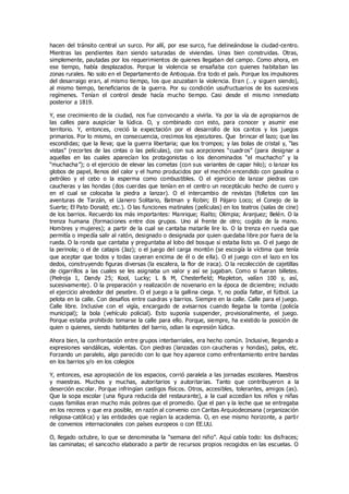 hacen del tránsito central un surco. Por allí, por ese surco, fue delineándose la ciudad-centro.
Mientras las pendientes iban siendo saturadas de viviendas. Unas bien construidas. Otras,
simplemente, pautadas por los requerimientos de quienes llegaban del campo. Como ahora, en
ese tiempo, había desplazados. Porque la violencia se ensañaba con quienes habitaban las
zonas rurales. No solo en el Departamento de Antioquia. Era todo el país. Porque los impulsores
del desarraigo eran, al mismo tiempo, los que azuzaban la violencia. Eran (…y siguen siendo),
al mismo tiempo, beneficiarios de la guerra. Por su condición usufructuarios de los sucesivos
regímenes. Tenían el control desde hacía mucho tiempo. Casi desde el mismo inmediato
posterior a 1819.
Y, ese crecimiento de la ciudad, nos fue convocando a vivirla. Ya por la vía de apropiarnos de
las calles para auspiciar la lúdica. O, y combinado con esto, para conocer y asumir ese
territorio. Y, entonces, creció la expectación por el desarrollo de los cantos y los juegos
primarios. Por lo mismo, en consecuencia, crecimos los ejecutores. Que brincar el lazo; que las
escondidas; que la lleva; que la guerra libertaria; que los trompos; y las bolas de cristal y, “las
vistas” (recortes de las cintas o las películas), con sus acepciones “cuadros” (para designar a
aquellas en las cuales aparecían los protagonistas o los denominados “el muchacho” y la
“muchacha”); o el ejercicio de elevar las cometas (con sus variantes de capar hilo); o lanzar los
globos de papel, llenos del calor y el humo producidos por el mechón encendido con gasolina o
petróleo y el cebo o la esperma como combustibles. O el ejercicio de lanzar piedras con
caucheras y las hondas (dos cuerdas que tenían en el centro un receptáculo hecho de cuero y
en el cual se colocaba la piedra a lanzar). O el intercambio de revistas (folletos con las
aventuras de Tarzán, el Llanero Solitario, Batman y Robin; El Pájaro Loco; el Conejo de la
Suerte; El Pato Donald; etc.). O las funciones matinales (películas) en los teatros (salas de cine)
de los barrios. Recuerdo los más importantes: Manrique; Rialto; Olimpia; Aranjuez; Belén. O la
trenza humana (formaciones entre dos grupos. Uno al frente de otro; cogido de la mano.
Hombres y mujeres); a partir de la cual se cantaba matarile lire lo. O la trenza en rueda que
permitía o impedía salir al ratón, designado o designada por quien quedaba libre por fuera de la
rueda. O la ronda que cantaba y preguntaba al lobo del bosque si estaba listo ya. O el juego de
la perinola; o el de catapis (Jaz); o el juego del carga montón (se escogía la víctima que tenía
que aceptar que todos y todas cayeran encima de él o de ella). O el juego con el lazo en los
dedos, construyendo figuras diversas (la escalera, la flor de iraca). O la recolección de cajetillas
de cigarrillos a las cuales se les asignaba un valor y así se jugaban. Como si fueran billetes.
(Pielroja 1, Dandy 25; Kool, Lucky; L & M, Chesterfield; Mapleton, valían 100 y, así,
sucesivamente). O la preparación y realización de novenario en la época de diciembre; incluido
el ejercicio alrededor del pesebre. O el juego a la gallina ciega. Y, no podía faltar, el fútbol. La
pelota en la calle. Con desafíos entre cuadras y barrios. Siempre en la calle. Calle para el juego.
Calle libre. Inclusive con el vigía, encargado de avisarnos cuando llegaba la tomba (policía
municipal); la bola (vehículo policial). Esto suponía suspender, provisionalmente, el juego.
Porque estaba prohibido tomarse la calle para ello. Porque, siempre, ha existido la posición de
quien o quienes, siendo habitantes del barrio, odian la expresión lúdica.
Ahora bien, la confrontación entre grupos interbarriales, era hecho común. Inclusive, llegando a
expresiones vandálicas, violentas. Con piedras (lanzadas con caucheras y hondas), palos, etc.
Forzando un paralelo, algo parecido con lo que hoy aparece como enfrentamiento entre bandas
en los barrios y/o en los colegios
Y, entonces, esa apropiación de los espacios, corrió paralela a las jornadas escolares. Maestros
y maestras. Muchos y muchas, autoritarios y autoritarias. Tanto que contribuyeron a la
deserción escolar. Porque infringían castigos físicos. Otros, accesibles, tolerantes, amigos (as).
Que la sopa escolar (una figura reducida del restaurante), a la cual accedían los niños y niñas
cuyas familias eran mucho más pobres que el promedio. Que el pan y la leche que se entregaba
en los recreos y que era posible, en razón al convenio con Caritas Arquiodecesana (organización
religiosa-católica) y las entidades que regían la academia. O, en ese mismo horizonte, a partir
de convenios internacionales con países europeos o con EE.UU.
O, llegado octubre, lo que se denominaba la “semana del niño”. Aquí cabía todo: los disfraces;
las caminatas; el sancocho elaborado a partir de recursos propios recogidos en las escuelas. O
 
