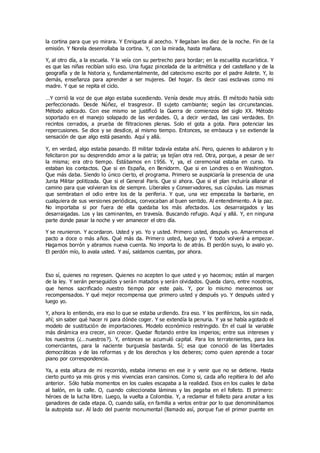 la cortina para que yo mirara. Y Enriqueta al acecho. Y llegaban las diez de la noche. Fin de la
emisión. Y Norela desenrollaba la cortina. Y, con la mirada, hasta mañana.
Y, al otro día, a la escuela. Y la veía con su pertrecho para bordar; en la escuelita eucarística. Y
es que las niñas recibían solo eso. Una fugaz pincelada de la aritmética y del castellano y de la
geografía y de la historia y, fundamentalmente, del catecismo escrito por el padre Astete. Y, lo
demás, enseñanza para aprender a ser mujeres. Del hogar. Es decir casi esclavas como mi
madre. Y que se repita el ciclo.
…Y corrió la voz de que algo estaba sucediendo. Venía desde muy atrás. El método había sido
perfeccionado. Desde Núñez, el trasgresor. El sujeto cambiante; según las circunstancias.
Método aplicado. Con ese mismo se justificó la Guerra de comienzos del siglo XX. Método
soportado en el manejo solapado de las verdades. O, a decir verdad, las casi verdades. En
recintos cerrados, a prueba de filtraciones plenas. Solo el gota a gota. Para potenciar las
repercusiones. Se dice y se desdice, al mismo tiempo. Entonces, se embauca y se extiende la
sensación de que algo está pasando. Aquí y allá.
Y, en verdad, algo estaba pasando. El militar todavía estaba ahí. Pero, quienes lo adularon y lo
felicitaron por su desprendido amor a la patria; ya tejían otra red. Otra, porque, a pesar de ser
la misma; era otro tiempo. Estábamos en 1956. Y, ya, el ceremonial estaba en curso. Ya
estaban los contactos. Que si en España, en Benidorm. Que si en Londres o en Washington.
Que más daba. Siendo lo único cierto, el programa. Primero se auspiciaría la presencia de una
Junta Militar politizada. Que si el General París. Que si ahora. Que si el plan incluiría allanar el
camino para que volvieran los de siempre. Liberales y Conservadores, sus cúpulas. Las mismas
que sembraban el odio entre los de la periferia. Y que, una vez empezaba la barbarie, en
cualquiera de sus versiones periódicas, convocaban al buen sentido. Al entendimiento. A la paz.
No importaba si por fuera de ella quedaba los más afectados. Los desarraigados y las
desarraigadas. Los y las caminantes, en travesía. Buscando refugio. Aquí y allá. Y, en ninguna
parte donde pasar la noche y ver amanecer el otro día.
Y se reunieron. Y acordaron. Usted y yo. Yo y usted. Primero usted, después yo. Amarremos el
pacto a doce o más años. Qué más da. Primero usted, luego yo. Y todo volverá a empezar.
Hagamos borrón y abramos nueva cuenta. No importa lo de atrás. El perdón suyo, lo avalo yo.
El perdón mío, lo avala usted. Y así, saldamos cuentas, por ahora.
Eso sí, quienes no regresen. Quienes no acepten lo que usted y yo hacemos; están al margen
de la ley. Y serán perseguidos y serán matados y serán olvidados. Queda claro, entre nosotros,
que hemos sacrificado nuestro tiempo por este país. Y, por lo mismo merecemos ser
recompensados. Y qué mejor recompensa que primero usted y después yo. Y después usted y
luego yo.
Y, ahora lo entiendo, era eso lo que se estaba urdiendo. Era eso. Y los periféricos, los sin nada,
ahí; sin saber qué hacer ni para dónde coger. Y se extendía la penuria. Y ya se había agotado el
modelo de sustitución de importaciones. Modelo económico restringido. En el cual la variable
más dinámica era crecer, sin crecer. Quedar flotando entre los imperios; entre sus intereses y
los nuestros (¿…nuestros?). Y, entonces se acumuló capital. Para los terratenientes, para los
comerciantes, para la naciente burguesía bastarda. Sí; esa que conoció de las libertades
democráticas y de las reformas y de los derechos y los deberes; como quien aprende a tocar
piano por correspondencia.
Ya, a esta altura de mi recorrido, estaba inmerso en ese ir y venir que no se detiene. Hasta
cierto punto ya mis giros y mis vivencias eran cansinos. Como si, cada año repitiera lo del año
anterior. Sólo había momentos en los cuales escapaba a la realidad. Esos en los cuales le daba
al balón, en la calle. O, cuando coleccionaba láminas y las pegaba en el folleto. El primero:
héroes de la lucha libre. Luego, la vuelta a Colombia. Y, a reclamar el folleto para anotar a los
ganadores de cada etapa. O, cuando salía, en familia a verlos entrar por lo que denominábamos
la autopista sur. Al lado del puente monumental (llamado así, porque fue el primer puente en
 