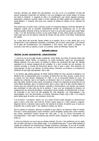 concreto, elevado; por debajo del cual pasaban, a la vez, el río y la autopista). Al lado del
puente Guayaquil (construido con ladrillos y con una amalgama que incluía sangre. Al menos
eso decía la historia). Y, pegando el oído a la amplificación que hacían algunas emisoras;
avizorarlos a distancia. Cuando subían a minas, después de haber pasado por Versalles y por
Santa Bárbara. Y, sentirlos más cerca aún, cuando ya estaba en Caldas, en las “goteras” de
Medellín.
Pero había más, sin saber cómo y porqué, accedí a la impudicia religiosa. Ferviente adorador de
imágenes. Sujeto que se laceraba, pretendiendo asimilar las enseñanzas, por la vía más
dolorosa posible. Sanando el alma, se alcanza la virtud y se acumulan gracias para poder llegar
a dios. Y yo allí. Asumiendo el dicho: el que quiere llegar al cielo, debe purgar sus miserias y
nada mejor que vivir los dolores; tratando de simular los que sufrió y vivió Jesús. Pretendiendo
ser ungido.
Ya, a esta altura del recorrido, Norela estaba en el pasado. No la vi más; desde que, en la
peregrinación a que estábamos sometidos y sometidas; por no tener casa propia y por atrasos
en el pago del arrendamiento; nos trasladamos a otro barrio; para volver a empezar. La
cuarenta y seis entre la setenta y nueve y la ochenta, sector de Manrique Central. Allí
Episodio catorce
Ancízar en ese escenario de voces inciertas
…Y corrió la voz de que algo estaba sucediendo. Venía desde muy atrás. El método había sido
perfeccionado. Desde Núñez, el trasgresor. El sujeto cambiante; según las circunstancias.
Método aplicado. Con ese mismo se justificó la Guerra de comienzos del siglo XX. Método
soportado en el manejo solapado de las verdades. O, a decir verdad, las casi verdades. En
recintos cerrados, a prueba de filtraciones plenas. Solo el gota a gota. Para potenciar las
repercusiones. Se dice y se desdice, al mismo tiempo. Entonces, se embauca y se extiende la
sensación de que algo está pasando. Aquí y allá.
Y, en verdad, algo estaba pasando. El militar todavía estaba ahí. Pero, quienes lo adularon y lo
felicitaron por su desprendido amor a la patria; ya tejían otra red. Otra, porque, a pesar de ser
la misma; era otro tiempo. Estábamos en 1956. Y, ya, el ceremonial estaba en curso. Ya
estaban los contactos. Que si en España, en Benidorm. Que si en Londres o en Washington.
Que más daba. Siendo lo único cierto, el programa. Primero se auspiciaría la presencia de una
Junta Militar politizada. Que si el General París. Que si ahora. Que si el plan incluiría allanar el
camino para que volvieran los de siempre. Liberales y Conservadores, sus cúpulas. Las mismas
que sembraban el odio entre los de la periferia. Y que, una vez empezaba la barbarie, en
cualquiera de sus versiones periódicas, convocaban al buen sentido. Al entendimiento. A la paz.
No importaba si por fuera de ella quedaba los más afectados. Los desarraigados y las
desarraigadas. Los y las caminantes, en travesía. Buscando refugio. Aquí y allá. Y, en ninguna
parte donde pasar la noche y ver amanecer el otro día.
Y se reunieron. Y acordaron. Usted y yo. Yo y usted. Primero usted, después yo. Amarremos el
pacto a doce o más años. Qué más da. Primero usted, luego yo. Y todo volverá a empezar.
Hagamos borrón y abramos nueva cuenta. No importa lo de atrás. El perdón suyo, lo avalo yo.
El perdón mío, lo avala usted. Y así, saldamos cuentas, por ahora.
Eso sí, quienes no regresen. Quienes no acepten lo que usted y yo hacemos; están al margen
de la ley. Y serán perseguidos y serán matados y serán olvidados. Queda claro, entre nosotros,
que hemos sacrificado nuestro tiempo por este país. Y, por lo mismo merecemos ser
recompensados. Y qué mejor recompensa que primero usted y después yo. Y después usted y
luego yo.
Y, ahora lo entiendo, era eso lo que se estaba urdiendo. Era eso. Y los periféricos, los sin nada,
ahí; sin saber qué hacer ni para dónde coger. Y se extendía la penuria. Y ya se había agotado el
modelo de sustitución de importaciones. Modelo económico restringido. En el cual la variable
más dinámica era crecer, sin crecer. Quedar flotando entre los imperios; entre sus intereses y
 