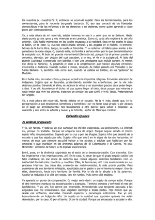 los nuestros (¿…nuestros?). Y, entonces se acumuló capital. Para los terratenientes, para los
comerciantes, para la naciente burguesía bastarda. Sí; esa que conoció de las libertades
democráticas y de las reformas y de los derechos y los deberes; como quien aprende a tocar
piano por correspondencia.
Ya, a esta altura de mi recorrido, estaba inmerso en ese ir y venir que no se detiene. Hasta
cierto punto ya mis giros y mis vivencias eran cansinos. Como si, cada año repitiera lo del año
anterior. Sólo había momentos en los cuales escapaba a la realidad. Esos en los cuales le daba
al balón, en la calle. O, cuando coleccionaba láminas y las pegaba en el folleto. El primero:
héroes de la lucha libre. Luego, la vuelta a Colombia. Y, a reclamar el folleto para anotar a los
ganadores de cada etapa. O, cuando salía, en familia a verlos entrar por lo que denominábamos
la autopista sur. Al lado del puente monumental (llamado así, porque fue el primer puente en
concreto, elevado; por debajo del cual pasaban, a la vez, el río y la autopista). Al lado del
puente Guayaquil (construido con ladrillos y con una amalgama que incluía sangre. Al menos
eso decía la historia). Y, pegando el oído a la amplificación que hacían algunas emisoras;
avizorarlos a distancia. Cuando subían a minas, después de haber pasado por Versalles y por
Santa Bárbara. Y, sentirlos más cerca aún, cuando ya estaba en Caldas, en las “goteras” de
Medellín.
Pero había más, sin saber cómo y porqué, accedí a la impudicia religiosa. Ferviente adorador de
imágenes. Sujeto que se laceraba, pretendiendo asimilar las enseñanzas, por la vía más
dolorosa posible. Sanando el alma, se alcanza la virtud y se acumulan gracias para poder llegar
a dios. Y yo allí. Asumiendo el dicho: el que quiere llegar al cielo, debe purgar sus miserias y
nada mejor que vivir los dolores; tratando de simular los que sufrió y vivió Jesús. Pretendiendo
ser ungido.
Ya, a esta altura del recorrido, Norela estaba en el pasado. No la vi más; desde que, en la
peregrinación a que estábamos sometidos y sometidas; por no tener casa propia y por atrasos
en el pago del arrendamiento; nos trasladamos a otro barrio; para volver a empezar. La
cuarenta y seis entre la setenta y nueve y la ochenta, sector de Manrique Central.
Episodio Quince
El umbral propuesto
Y ya, sin Norela. Y todavía sin que surtieran los efectos esperados, las laceraciones. Lo entendí
así, porque no levitaba. Porque no adquiría cara de ángel. Porque seguía siendo el mismo
sujeto niño; sin perspectiva. Signado por la cruz y por las afugias. Sujeto niño que desertó de la
escuela y que fue vejado por ello. Sujeto niño que entró en la etapa de los sin horizontes. Al
menos de esos que siempre escuché hablar a los adultos y adultas que hablaban por las
emisoras y que escribían en las primeras páginas de El Colombiano y El Correo. Yo leía:
Horizonte: sinónimo de futuro o de lejanas aspiraciones.
Entré, pues, en la dinámica soportada en el vacío de la desescolarización. Con extravíos. Con
los imperativos y las imprecaciones, ahí. En la casa. A pesar de que el grupo seguía cosido con
hilos endebles; sin ese cruce de caminos que recrea algunos entornos familiares. Con un
solidaridad formal entre nosotros y nosotras. Ellas, la hermanas, ahí. Una ensimismada en sus
procesos internos. Las otras dos, ansiando ser matrimoniadas, lo más pronto posible. Para
ausentarse de ese territorio inhóspito, auspiciado por el padre y por el hermano mayor. Una de
ellas, desertando, hacia otro territorio de familia. Por la vía de la abuela y la tía paternas.
Abuela ya reducida a la silla de ruedas, casi sin ruedas. Más como silla estática.
Ya aparecía un punto de comparación. O, mejor sería decir: un sujeto de comparación. Porque
el otro hermano mantuvo su escolarización y avanzaba. Terminó primaria y enfrentó el reto del
bachillerato. Y yo, ahí. Sin darme por entendido. Pretendiendo una tangente asociada a las
angustias que me erosionaban. Que viajaban conmigo a todas partes. Hijo menor que ya,
desde ese entonces, alucinaba. Creando espacios y personajes enfermizos. Ese yo ahí.
Aparentemente un holgazán niño. Un sujeto en la quietud que suponían quienes me veían
deambular; por la casa. O por el barrio. O por la ciudad. Porque ya empezaba a acceder a ella.
 