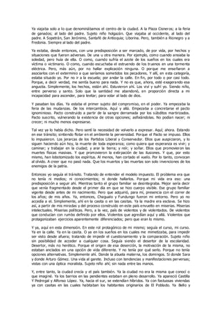 Ya viajaba solo a lo que denominábamos el centro de la ciudad. A la Plaza Cisneros; a la feria
de ganados; al lado del padre. Sujeto niño holgazán. Que viajaba al occidente, al lado del
padre. A Sopetrán, San Jerónimo, Santafé de Antioquia; Liborina. Pero, también a Rionegro y a
Fredonia. Siempre al lado del padre.
Ya estaba, desde entonces, con una predisposición a ser marcado, de por vida, por hechos y
situaciones que fueran adversas. De una u otra manera. Por ejemplo, como cuando ansiaba la
soledad, pero huía de ella. O como, cuando sufría el azote de los sueños en los cuales era
víctima o victimario. O como, cuando escuchaba el estruendo de los truenos en una tormenta
eléctrica. Pero, más aún, por no hallar explicación ninguna. O porque me enseñaron a
asociarlos con el exterminio a que seríamos sometidos los pecadores. Y allí, en esta categoría,
estaba situado yo. Por no ir a la escuela; por andar la calle. En fin, por todo o por casi todo.
Porque, a decir verdad, me sentía bueno para nada. Y no es que, ahora, esté exagerando esa
angustia. Simplemente, los hechos, están ahí. Estuvieron ahí. Los viví y sufrí yo. Siendo niño,
entre perverso y santo. Solo que la santidad me abandonó, en proporción directa a mi
incapacidad para ascender, para levitar; para volar al lado de dios.
Y pasaban los días. Ya estaba el primer sujeto del compromiso, en el poder. Ya empezaba la
feria de las mudanzas. De los intercambios. Aquí y allá. Empezaba a concretarse el pacto
ignominioso. Pacto construido a partir de la sangre derramada por los súbditos martirizados.
Pacto suscrito, vulnerando la existencia de otras opciones; asfixiándolas. No podían nacer; ni
crecer; ni mucho menos expresarse.
Tal vez ya lo había dicho. Pero sentí la necesidad de volverlo a expresar. Aquí; ahora. Estando
en ese tránsito; sintiendo flotar en el ambiente la perversidad. Porque el Pacto se impuso. Ellos
lo impusieron. Los jerarcas de los Partidos Liberal y Conservador. Ellos que auspiciaron, y lo
siguen haciendo aún hoy, la muerte de toda esperanza; como quiera que esperanza es vivir; y
caminar; y trabajar en la ciudad; y arar la tierra; y reír; y soñar. Ellos que promovieron las
muertes físicas masivas. Y que promovieron la extirpación de las ilusiones. Y que, por esto
mismo, han lobotomizado los espíritus. Al menos, han cortado el vuelo. Por lo tanto, convocan
al olvido. A creer que no pasó nada. Que los muertos y las muertas son solo invenciones de los
enemigos de la patria.
Entonces yo seguía el tránsito. Tratando de entender el modelo impuesto. El problema era que
no tenía ni medios; ni conocimientos; ni donde hallarlos. Porque mi vida era eso: una
predisposición a seguir ahí. Mientras tanto el grupo familiar se desintegraba. Mejor sería decir
que venía fragmentado desde el primer día en que se hizo cuerpo visible. Ese grupo familiar
vigente desde antes de mi nacimiento. Pero que adquirió, para mí, presencia con el correr de
los años; de mis años. Ya, entonces, Chagualo y Fundungo fueron mi entorno. Pero yo no
accedía a el. Simplemente, ahí en la casita o en las casitas. Ya la madre era esclava. Se hizo
así, a partir de mis miradas y del proceso construido en este país envuelto en miserias. Miserias
intelectuales. Miserias políticas. Pero, a la vez, país de violentos y de violentados. De violentos
que conducían con rumbo definido por ellos. Violentos que agredían aquí y allá. Violentos que
protagonizaban ejercicios aparentemente diferenciados; pero que eran lo mismo.
Y ya, aquí en esta dimensión. En este rol protagónico de mi mismo; seguía el curso, mi curso.
Ya en la calle. Ya en la casita. O ya en los sueños en los cuales me mimetizaba, para impedir
ser visto desde afuera; tratando de impedir el cuestionamiento y la comparación. Sujeto niño
sin posibilidad de acceder a cualquier cosa. Seguía siendo el desertor de la escolaridad.
Desertor, más no herético. Porque el origen de esa deserción, la motivación de la misma, no
estaban anclados en una opción de vida diferente. Y no tenía por qué serlo. Porque no tenía
opciones alternativas. Simplemente ahí. Donde la abuela materna, los domingos. Si donde Sara
y donde Arturo Gómez. Una vida al garete. Incluso con tendencias y manifestaciones perversas;
vistas con una óptica moralista. Sujeto niño ahí; sin nada entre las manos.
Y, entre tanto, la ciudad crecía y el país también. Ya la ciudad no era la misma que conocí o
que imaginé. Ya los barrios en las pendientes estaban en pleno desarrollo. Ya apareció Castilla
Y Pedregal y Alfonso López. Ya, hacia el sur, se extendían híbridos. Ya con fastuosas viviendas
ya con casitas en las cuales habitaban los habitantes originarios de El Poblado. Ya Bello y
 
