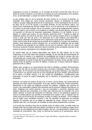 Copacabana, al norte, se integraban; en un concepto de territorio mucho más vasto. No se si,
desde ese primero momento, se asumían los conceptos de zonas metropolitanas. Pero también,
al sur, se acercaba Itagüí y, aunque de manera más lenta, Envigado.
Lo que contaba, para mí, era la sensación de estar inmerso en un proceso no pensado; no
entendido. Pero estaba ahí. Como proceso envolvente. Porque, la perspectiva de ciudad
moderna, actuaba independientemente de mi participación. O de la participación de los otros y
las otras. No se, en fin de cuentas, si ya estaba presente, en ese crecimiento urbano, una
opción como la planteada por Manuel Castells. No se, si en el caso de los y las ciudadanas en
mi ciudad y en las otras ciudades. No se si la presión, a partir de los desplazamientos masivos,
sobre la ciudad y, por lo mismo, en la exigencia d vivienda y de servicios básicos; ya tenían o
no expresión en términos de exigencias organizadas. Volviendo a lo de Castells, no se si
alguien, en nuestro país tuviera, en ese entonces, posiciones como: “…Cuando se habla de
problemas urbanos nos referimos más bien, tanto en las ciencias sociales como en el lenguaje
común a toda una serie de actos y de situaciones de la vida cotidiana cuyo desarrollo y
características dependen estrechamente de la organización social general. Efectivamente, a un
primer nivel se trata de las condiciones de vivienda de la población, el acceso a las guarderías,
jardines, zonas deportivas, centros culturales, etc.; en una gama de problemas que van desde
las condiciones de seguridad en los edificios (en los que se producen, cada vez con mayor
frecuencia accidentes mortales colectivos) hasta el contenido de las actividades culturales de los
centros de jóvenes reproductores de la ideología dominante…”3
En verdad dudo que se hubiera desarrollado una opción de vida urbana, así en esas
condiciones. Lo que este sujeto niño perverso entendía, no iba más allá del discernimiento de
quien no tenía ni siquiera, a su disposición las posibilidades que otorga la escuela. Más aún,
reconociendo que, cuando hablo de escuela, estoy hablando de lo básico. En una estructura
escolar-académica en donde el lugar para la profundización no existía. No iba más allá, como lo
expresé arriba de aglutinar una serie de saberes, cruzados por la textura tradicional religiosa,
particularmente la católica.
Estaba, pues, situado en un reconocimiento del entorno inmediato y mediato. Reconocimiento
que no iba más allá de encontrar espacios para una lúdica restringida. Porque, ¿qué lúdica
podría haber, en mi escenario de niño condicionado por mis propias actitudes y que originaron
y mantuvieron una posición hostil de los otros integrantes del grupo familiar; particularmente
de la madre y el padre. Porque, a la vez, crecían las posibilidades y justificaciones para
profundizar en torno al cuadro comparativo con mi hermano, el escolarizado, que seguía
avanzando.
Entonces, una noción de ciudad y de país y de mí mismo y de los demás; que comprometía las
fijaciones que había venido construyendo. Ya lo dije, visiones enfermizas; sueños acechantes.
Expresiones en las cuales las imágenes recorrían mis espacios. Imágenes que recorrían mi
cuerpo y que ocasionaban estigmas más lacerantes que las posturas religiosas asumidas por mí
antes. Imágenes que vertían opciones y que me convocaban a asumirlas. Opciones como
latigazos. Opciones que conminaban a no existir más. Opciones que me proponían huir de la
casita y abordar el camino del transeúnte sin referentes. Como si me propusieran jugarme la
vida en el amplio espectro que permite la inmensidad de la ciudad. Ir ahí, a cualquier sitio sin
ningún nexo con los hermanos, las hermanos, el padre, la madre, las abuelas… En fín imágenes
que se erigían como mandantes sombríos y que me colocaban en posiciones de profunda
angustia. En extravíos que yo no estaba en capacidad de asumir. Porque lo mío era una
angustia sobre otra. La mía propia y la heredada de esos sueños absolutamente onerosos.
Y era el año que marcaba el inicio de otra década. Quien lo hubiera creído, ya había vivido casi
dieciséis años. No era sujeto hábil para realizar inventarios de vida. Sin embargo, estaba ahí en
la posición de niño-adolescente que había accedido, otra vez, a la escolaridad en nombre de la
necesidad de reconciliación. Más, nunca, en términos de avanzar en el conocimiento. Vale la
3 Castells, Manuel; “Movimientos sociales urbanos”.Siglo XXI Editores, segunda edición en español,
1976, página 5
 