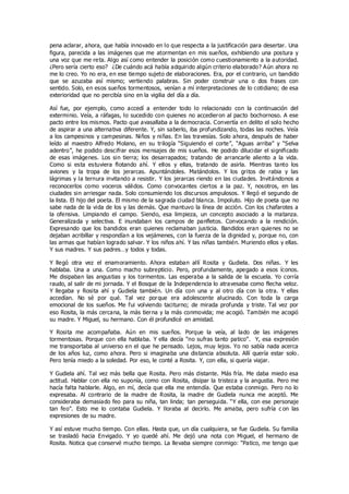 pena aclarar, ahora, que había innovado en lo que respecta a la justificación para desertar. Una
figura, parecida a las imágenes que me atormentan en mis sueños, exhibiendo una postura y
una voz que me reta. Algo así como entender la posición como cuestionamiento a la autoridad.
¿Pero sería cierto eso? ¿De cuándo acá había adquirido algún criterio elaborado? Aún ahora no
me lo creo. Yo no era, en ese tiempo sujeto de elaboraciones. Era, por el contrario, un bandido
que se azuzaba así mismo; vertiendo palabras. Sin poder construir una o dos frases con
sentido. Solo, en esos sueños tormentosos, venían a mí interpretaciones de lo cotidiano; de esa
exterioridad que no percibía sino en la vigilia del día a día.
Así fue, por ejemplo, como accedí a entender todo lo relacionado con la continuación del
exterminio. Veía, a ráfagas, lo sucedido con quienes no accedieron al pacto bochornoso. A ese
pacto entre los mismos. Pacto que avasallaba a la democracia. Convertía en delito el solo hecho
de aspirar a una alternativa diferente. Y, sin saberlo, iba profundizando, todas las noches. Veía
a los campesinos y campesinas. Niños y niñas. En las travesías. Solo ahora, después de haber
leído al maestro Alfredo Molano, en su trilogía “Siguiendo el corte”, “Aguas arriba” y “Selva
adentro”, he podido descifrar esos mensajes de mis sueños. He podido dilucidar el significado
de esas imágenes. Los sin tierra; los desarrapados; tratando de arrancarle aliento a la vida.
Como si esta estuviera flotando ahí. Y ellos y ellas, tratando de asirla. Mientras tanto los
aviones y la tropa de los jerarcas. Apuntándoles. Matándolos. Y los gritos de rabia y las
lágrimas y la ternura invitando a resistir. Y los jerarcas riendo en las ciudades. Invitándonos a
reconocerlos como voceros válidos. Como convocantes ciertos a la paz. Y, nosotros, en las
ciudades sin arriesgar nada. Solo consumiendo los discursos ampulosos. Y llegó el segundo de
la lista. El hijo del poeta. El mismo de la sagrada ciudad blanca. Impoluto. Hijo de poeta que no
sabe nada de la vida de los y las demás. Que mantuvo la línea de acción. Con los chafarotes a
la ofensiva. Limpiando el campo. Siendo, esa limpieza, un concepto asociado a la matanza.
Generalizada y selectiva. E inundaban los campos de panfletos. Convocando a la rendición.
Expresando que los bandidos eran quienes reclamaban justicia. Bandidos eran quienes no se
dejaban acribillar y respondían a los vejámenes, con la fuerza de la dignidad y, porque no, con
las armas que habían logrado salvar. Y los niños ahí. Y las niñas también. Muriendo ellos y ellas.
Y sus madres. Y sus padres…y todos y todas.
Y llegó otra vez el enamoramiento. Ahora estaban allí Rosita y Gudiela. Dos niñas. Y les
hablaba. Una a una. Como macho subrepticio. Pero, profundamente, apegado a esos íconos.
Me disipaban las angustias y los tormentos. Las esperaba a la salida de la escuela. Yo corría
raudo, al salir de mi jornada. Y el Bosque de la Independencia lo atravesaba como flecha veloz.
Y llegaba y Rosita ahí y Gudiela también. Un día con una y al otro día con la otra. Y ellas
accedían. No sé por qué. Tal vez porque era adolescente alucinado. Con toda la carga
emocional de los sueños. Me fui volviendo taciturno; de mirada profunda y triste. Tal vez por
eso Rosita, la más cercana, la más tierna y la más conmovida; me acogió. También me acogió
su madre. Y Miguel, su hermano. Con él profundicé en amistad.
Y Rosita me acompañaba. Aún en mis sueños. Porque la veía, al lado de las imágenes
tormentosas. Porque con ella hablaba. Y ella decía “no sufras tanto patico”. Y, esa expresión
me transportaba al universo en el que he pensado. Lejos, muy lejos. Yo no sabía nada acerca
de los años luz, como ahora. Pero si imaginaba una distancia absoluta. Allí quería estar solo.
Pero tenía miedo a la soledad. Por eso, le conté a Rosita. Y, con ella, si quería viajar.
Y Gudiela ahí. Tal vez más bella que Rosita. Pero más distante. Más fría. Me daba miedo esa
actitud. Hablar con ella no suponía, como con Rosita, disipar la tristeza y la angustia. Pero me
hacía falta hablarle. Algo, en mí, decía que ella me entendía. Que estaba conmigo. Pero no lo
expresaba. Al contrario de la madre de Rosita, la madre de Gudiela nunca me aceptó. Me
consideraba demasiado feo para su niña, tan linda; tan perseguida. “Y ella, con ese personaje
tan feo”. Esto me lo contaba Gudiela. Y lloraba al decirlo. Me amaba, pero sufría c on las
expresiones de su madre.
Y así estuve mucho tiempo. Con ellas. Hasta que, un día cualquiera, se fue Gudiela. Su familia
se trasladó hacia Envigado. Y yo quedé ahí. Me dejó una nota con Miguel, el hermano de
Rosita. Notica que conservé mucho tiempo. La llevaba siempre conmigo: “Patico, me tengo que
 