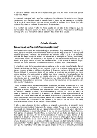 ir. Sé que no volveré a verte. Mi familia no te quiere; pero yo sí. No puedo hacer nada, porque
no soy libre. Adiós”.
Y, en verdad, no la volví a ver. Seguí ahí, con Rosita. Con mi Rosita. Crecíamos los dos. Éramos
cómplices en todo. Caminar, desde la escuela, hasta el barrio fue una experiencia inolvidable.
Ella y yo, de la mano. Conocí que sus amigas, también se burlaban de mi feura. Pero ella,
incólume. Conmigo, en contravía de su entorno, de sus amigas.
Y se repetían los sueños. Y ella, mi Rosita estaba ahí. Al lado de las imágenes que me
atormentaban. “No sufras patico”, me decía. En sueños y en el día. Y nos veíamos los fines de
semana; como si no hubiéramos hablado todos los días, al salir de la escuela.
Episodio dieciséis
Eso, en mí, de verlo y sentirlo como sujeto volátil
Y la década corría veloz. Mi escolaridad seguía en veremos. Muy intermitente, casi nula. Y,
Rosita, se volvió recuerdo. Como con Norela, no la volví a ver, después de que se produjo otra
etapa del peregrinar. Y fuimos a dar a la carrera 46, entre las calles 77 y 78. Y fue creciendo,
otra vez, mi deseo de ser un asceta. Fui recibido en la parroquia El Calvario, entre Prado,
Campo Valdés. Volví a mis andanzas; a mis ayunos y a mis excoriaciones producidas por mi
mismo. Y el grupo familiar se había ido desmantelando. Ya no estaba el hermano mayor.
Tampoco dos de las hermanas. Se habían matrimoniado, huyendo de la casita inhóspita.
Y, estando en esas; de las excoriaciones provocadas y en los ayunos, conocí al padre Daniel.
Exégeta, pero demócrata. Había logrado construir y posicionar grupos de acción, dentro de los
jóvenes cercanos al ideario católico. A través de él llegamos, muchos, a la J.O.C (Juventud
Obrera Católica). Y conocimos, desde allí, las huelgas y a quienes las promovían, no como
proceso continuo y/o programático y político; sino como respuesta a los atropellos de los
patronos. Yo, en ese entonces, ya trabaja. Alternaba mi actividad laboral, periódica e
intermitente, con la escolaridad. Y caminábamos las calles solicitando ayuda para los
huelguistas. Recaudábamos alimentos y algún dinero. Participábamos en las reuniones con
ellos, con los trabajadores.
Cuando no había huelgas, nos reuníamos todos los sábados, en la sala de reuniones de la casa
cural. Y leíamos los evangelios. Y los comentábamos. Y trazábamos tareas. Íbamos a los
hospitales, a visitar a los enfermos y las enfermas sin familia. E intercambiábamos textos. Por
esa vía conocí a Ortega Y Gasset; y a Alberto Moravia; y a Sartre; y a Camus; y a Kant; y A
Hegel; y a Hobbes; y a Rousseau; y a Homero; y a Sócrates. Fuimos tejiendo la red de los
rebeldes. De los que aprendimos, en las huelgas, el sufrimiento profundo en las ciudades. Y
fuimos relacionando esto con la tragedia de nuestro país, tragedia de los nómadas forzados; los
de las travesías; los bombardeados; los fusilados y decapitados. De los niños y las niñas
muertas y muertos, al lado de sus madres y de sus padres.
Y, allí, en esos ejercicios bravíos; heréticos, se empezó a desenvolver la actuación como
proceso. Como continuidad. Porque accedí a otros y a otras. Porque ya me arriesgué a ir a la
universidad, sin matrícula. Solo por ver y palpar el conocimiento. Y lo social fue mi alternativa.
Y decanté lo hablado, lo escuchado, lo leído. Y, por esa vía, conocí de Camilo Torres Restrepo.
Todo porque el sacerdote Vicente Mejía, comprometido en una lucha acompañando a los
desarrapados del basurero. Hoy los llaman recicladores. Y Vicente convocó a Camilo, un día
cualquiera de octubre. Y estuvimos con él. Y, al poco tiempo, ya estaba yo en la perspectiva de
equilibrar mi religiosidad con la acción de riesgo. Con la propagación del ideario desprendido de
la lucha de clases. Empecé a reconocer, en todos los entornos, los objetivos fundamentales por
los cuales luchar. Y se hizo gigante y hermosa la espiritualidad; esa tendencia que había estado
ahí y que fue resortada y voló a todos los lugares. Empecé a vivir, ya no en sueños, la realidad
 