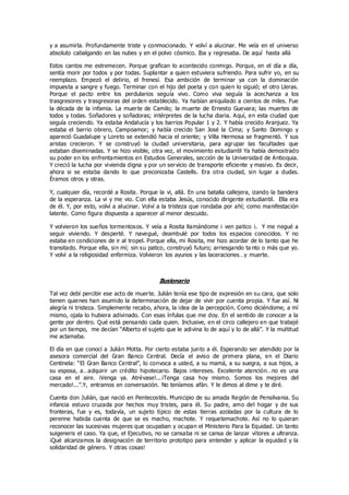 y a asumirla. Profundamente triste y conmocionado. Y volví a alucinar. Me veía en el universo
absoluto cabalgando en las nubes y en el polvo cósmico. Iba y regresaba. De aquí hasta allá
Estos cantos me estremecen. Porque grafican lo acontecido conmigo. Porque, en el día a día,
sentía morir por todos y por todas. Suplantar a quien estuviera sufriendo. Para sufrir yo, en su
reemplazo. Empezó el delirio, el frenesí. Esa ambición de terminar ya con la dominación
impuesta a sangre y fuego. Terminar con el hijo del poeta y con quien lo siguió; el otro Lleras.
Porque el pacto entre los perdularios seguía vivo. Como viva seguía la acechanza a los
trasgresores y trasgresoras del orden establecido. Ya habían aniquilado a cientos de miles. Fue
la década de la infamia. La muerte de Camilo; la muerte de Ernesto Guevara; las muertes de
todos y todas. Soñadores y soñadoras; intérpretes de la lucha diaria. Aquí, en esta ciudad que
seguía creciendo. Ya estaba Andalucía y los barrios Popular 1 y 2. Y había crecido Aranjuez. Ya
estaba el barrio obrero, Campoamor; y había crecido San José la Cima; y Santo Domingo y
apareció Guadalupe y Loreto se extendió hacia el oriente; y Villa Hermosa se fragmentó. Y sus
aristas crecieron. Y se construyó la ciudad universitaria, para agrupar las facultades que
estaban diseminadas. Y se hizo visible, otra vez, el movimiento estudiantil Ya había demostrado
su poder en los enfrentamientos en Estudios Generales, sección de la Universidad de Antioquia.
Y creció la lucha por vivienda digna y por un servicio de transporte eficiente y masivo. Es decir,
ahora si se estaba dando lo que preconizaba Castells. Era otra ciudad, sin lugar a dudas.
Éramos otros y otras.
Y, cualquier día, recordé a Rosita. Porque la vi, allá. En una batalla callejera, izando la bandera
de la esperanza. La vi y me vio. Con ella estaba Jesús, conocido dirigente estudiantil. Ella era
de él. Y, por esto, volví a alucinar. Volví a la tristeza que rondaba por ahí; como manifestación
latente. Como figura dispuesta a aparecer al menor descuido.
Y volvieron los sueños tormentosos. Y veía a Rosita llamándome ¡ ven patico ¡. Y me negué a
seguir viviendo. Y desperté. Y navegué, deambulé por todos los espacios conocidos. Y no
estaba en condiciones de ir al tropel. Porque ella, mi Rosita, me hizo acordar de lo tanto que he
transitado. Porque ella, sin mí; sin su patico, construyó futuro; arriesgando ta nto o más que yo.
Y volví a la religiosidad enfermiza. Volvieron los ayunos y las laceraciones…y muerte.
Ilusionario
Tal vez debí percibir ese acto de muerte. Julián tenía ese tipo de expresión en su cara, que solo
tienen quienes han asumido la determinación de dejar de vivir por cuenta propia. Y fue así. Ni
alegría ni tristeza. Simplemente recabo, ahora, la idea de la percepción. Como diciéndome, a mí
mismo, ojala lo hubiera adivinado. Con esas ínfulas que me doy. En el sentido de conocer a la
gente por dentro. Qué está pensando cada quien. Inclusive, en el circo callejero en que trabajé
por un tiempo, me decían “Alberto el sujeto que le adivina lo de aquí y lo de allá”. Y la multitud
me aclamaba.
El día en que conocí a Julián Motta. Por cierto estaba junto a él. Esperando ser atendido por la
asesora comercial del Gran Banco Central. Decía el aviso de primera plana, en el Diario
Centinela: “El Gran Banco Central”, lo convoca a usted, a su mamá, a su suegra, a sus hijos, a
su esposa, a…adquirir un crédito hipotecario. Bajos intereses. Excelente atención…no es una
casa en el aire. ¡Venga ya. Atrévase!...¡Tenga casa hoy mismo. Somos los mejores del
mercado!...”.Y, entramos en conversación. No teníamos afán. Y le dimos al dime y te diré.
Cuenta don Julián, que nació en Pentecostés. Municipio de su amada Región de Pensilvania. Su
infancia estuvo cruzada por hechos muy tristes, para él. Su padre, amo del hogar y de sus
fronteras, fue y es, todavía, un sujeto típico de estas tierras azoladas por la cultura de lo
perenne habida cuenta de que se es macho, machote. Y requetemachote. Así no lo quieran
reconocer las sucesivas mujeres que ocupaban y ocupan el Ministerio Para la Equidad. Un tanto
suigeneris el caso. Ya que, el Ejecutivo, no se cansaba ni se cansa de lanzar vítores a ultranza.
¡Qué alcanzamos la designación de territorio prototipo para entender y aplicar la equidad y la
solidaridad de género. Y otras cosas!
 