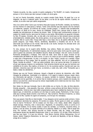 Todavía recuerdo, me dijo, cuando mi padre castigaba a “SU MUJER”, mi madre. Simplemente
porque sí. Es lo mismo que decir porque le daba y le da la gana.
Yo nací en Puerto Escondido, situado en nuestra amada Costa Norte. Mi papá fue y es un
holgazán, de aquí a cualquier parte. Se las daba y se las da de sujeto chévere. Cuando, en
verdad, no es otra cosa que cabrío vergonzante.
¡Eso sí es cierto señor! Como que me llamo Pascuala Guasca de Perafán. Ustedes, los hombres,
son los mismos en cada época y tiempo. Tanto como decirles que ése esposo mío fue siempre
un entelerido, quejoso. Se enfermó de rociola, cuando guagua. Y, todavía está convaleciente.
No mueve un dedo en la casa. Nunca ha trabajado. Según dice, porque todo le duele. La
espalda, las articulaciones, la cabeza, los brazos…todo. Yo estoy aquí, precisamente, porque mi
suegra me insistió mucho, para que me hiciera a una casita. Ella tampoco se aguanta a Serapio.
Su hijo. Mi esposo. Inclusive, ella, va más allá y me contó que su hijo siempre estuvo asociado
al bandolerismo. Ustedes saben. Eso de las gemas y no sé qué cuento. Hoy por hoy, vivimos en
arriendo. Allá en Lucero Alto. Tengo siete hijos y cinco hijas. Eso sí, de padres diferentes. Pero,
puedo asegurar, que Felipe, Marcio, Jenófanes, Bautisterio y Anacleto son de él. De ese
aborrecido que siempre se me monta. Esté de día o de noche. Siempre he añorado tener una
casita. Así sea como las de los pesebres.
Yo vine, porque me lo sugirió doña Bertilda. Soy soltera. Madre de catorce hijos. Todos
varones. Pergamanato, mi rudimentario esposo, solo sirve para nada. Como que les cuento que
solo le gustan las canciones del Caballero Gaucho. Nada de trabajar. Vive ahí. Como al acecho.
Rumiando pendejadas y tristezas. Pero nada de nada. Llevo toda la carga. Vivimos en las
inmediaciones del Relleno de Doña Juana. Lo que si es cierto es que la señora Bertilda, regaña
a cada rato a Pergamanato. Su hijo y mi esposo. Le dice “mijito, cuando va a cambiar. Fíjese
que Sinforosa es muy guapa. Que ha sacado a sus hijos adelante. Aún sin su colaboración.
Fíjese. Cambie de actitud…”. Otra vez estoy preñada. Van a ser quince del alma. En verdad no
sé por qué algunas mujeres no cambiamos. Solo tenemos latente eso de que los hombres son
candelita en la cama. Eso explica, al menos en mí, los sucesivos partos. Cuando será que nos
atienden. Llevamos aquí casi seis horas. La doctora, a cada rato, sale y dice “tranquilos que a
todos y todas los atendemos…”
Fíjense que soy de Tarazá, Antioquia. Llegué a Bogotá el catorce de diciembre, año 1998.
Cargada de problemas. Huyéndole a la violencia. A mi papá lo mataron porque, según dicen,
era informante del ejército. A Casiano, mi esposo, también lo mataron. Dizque porque era
informante de los guerrillos. A mi primer hijo lo mataron porque, como maestro de escuela, les
decía a sus alumnos y alumnas que los únicos responsables de la violencia eran los ricos. Dicen
que fueron los paracos.
Don Josías me dijo que tranquila. Que lo del crédito era un hecho. Es más, de libre elección.
Grande, pequeña…, más pequeña. Que esos señores y esas señoras del Gran Banco Central, si
son elegantes. Sinceros (as). Qué están programados para hacer realidad las ilusiones. A mí me
dijeron que, en diciembre, ya estaría con mis hijos en casita propia. Parlamient, mi hijo mayor,
está aquí conmigo desde anoche a las 8:00 p.m. Nos turnamos. Mientras él duerme, yo estoy
de pie en la fila. Cuando me agarra el cansancio, es él el que me reemplaza.
Pero que pasará. Esta fila es interminable. Y muy despacio corren quienes están primero. Como
si estuvieran dormidos los asesores. Mi nombre es Lesbia. Mucho gusto en estar con ustedes.
Vivo en barrio “El Recreo”. Ahí he estado con mis hijos y mis nietas, desde 2002. Llegamos
desde Cartago. Vivíamos, más o menos bien. Rigoberto, mi compañero, tenía un carrito en el
cual hacía trasteos. En la misma ciudad. O para las veredas. Lo mataron, recuerdo ahora, un
treinta y uno de enero. Se quedó dormido en la colectiva. Babeó a un señor. Este le pegó tres
tiros. Por cochino. Vine porque escuché en Radio Secreta, esto de “casas, casi gratis.
Acérquense donde don Baudelio Piedemonte. Calle 11 sur número 115.16 Este. Él les informa lo
que hay que hacer. Y sí que me informó. Gran Banco Central, oficina Paloquemao. Con el
Asesor, doctor Fulgencio Buenahora. Le dice que “…de parte de Baudelio, el hijo de Rebeca,
amiga de su madre…”
 