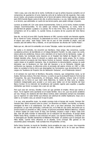 Volví a casa, casi a las diez de la noche. Confiando en que la señora Azucena cumpliría con el
compromiso de guardarme el turno hasta las ocho de la mañana del día siguiente. Claro está,
de por medio, una propina concordante con el tercio del salario mínimo legal vigente, calculado
para 2020.Cuando llegué, justo al otro día, la señora Azucena, a su vez, había vendido mi turno
a un tercero, que adicionaba un cuarto de esa tercera parte, para poder entregar el puesto.
Lucrecia ya estaba ahí. Con unas ojeras impresionantes. Como si, en la noche, hubiera recibido
castigos inconmensurables. Ya era sabido que Adriano Vengoechea, su novio, tenía la
peculiaridad de golpear y golpear a su pareja. Por lo más nimio. Pero, casi siempre, porque no
compartiera con él su salario. O, cuando menos, la propina de los usuarios del Gran Banco
Central.
Este día, me tocó el turno 600. Cuando llamaron al 599, Lucrecia recibió una llamada urgente.
De su mamá en Turbo, Antioquia. Su tatarabuelo se moría. La necesitaban para hacer efectivo
el seguro que cubría todo riesgo. Como ese en que se veía envuelto el viejito: cayó del
onceavo piso del edificio Mon y Velarde, en el cual funcionan las oficinas del “Cariño Mutuo”.
Nada que ver, ella cerró la ventanilla con el aviso “disculpe, vuelvo tan pronto como pueda”.
De vuelta a mi domicilio, me encontré con Bonifacio. Viejo amigo. Nos conocimos, cuando
cursábamos primero de bachillerato en el Colegio Benjamín Franklin. Su vida, según me contó,
estuvo plena de problemas. Estuvo como voluntario en la Guerra de los Garbanzos. Luego, un
tanto lisiado, fue nombrado como tesorero en el Hospital San Rafael de Bogotá D.C... Allí
trabajó dieciséis años. Nunca le alcanzó su salario para tener casita propia. Por lo mismo,
cuando conoció el proyecto del Gran Banco Central, se ilusionó. Llevaba, cuando lo encontré,
cuatro meses en la gestión necesaria. Hoy, le devolvieron la documentación, porque no pudo
demostrar que lo bautizaron en San José del Guaviare y no en Riohacha. Además que,
verificando sus ingresos, la diferencia entre el promedio del salario mínimo en 1967 y 1990,
estos no sumaban el tercio de lo que devengaban los funcionarios cuya denominación en sus
cargos era “Auxiliares de Proyecto Uno de Dedicación Exclusiva”, en el Piedemonte Llanero”.
A mí siempre me cayó bien el Bonifacio. Recuerdo, inclusive, que compartimos novia. La tal
Azalea. Hermosa criatura. Pero bien triscona. Lo cierto es que lo acompañé hasta la Terminal de
Transportes. Iba para Pavarandocito, en Antioquia. Debía, además, rehacer todo el trámite
vinculado con la fecha en que nació doña Belarmina, la mamá de Alba Lucía, su esposa.
Condición indispensable para acceder a un turno para hablar con el Sub Gerente del Gran
Banco Central. En la intención de beneficiarse del subsidio vigente para aquellos y aquellas
solicitantes que tienen su suegra viva y que ven por ella.
Pero qué cosa tan verraca, Doralba. Como así que perdiste el empleo. Ahora que vamos a
hacer. Yo te registré como aportante en el núcleo familiar. Vas a ver, que nos ponen problema
por eso. Porque, los veedores del Gran Banco Central, están rastreando siempre las novedades
que se registran en cada familia que efectúa una solicitud de crédito hipotecario. Vaya uno a
saber si, en nuestro caso, ya conocen lo que te pasó.
Y es que, esta pequeñita mujer, ha estado conmigo todo el tiempo del mundo. Siempre fiel.
Siempre lista. Ahora recuerdo como la conocí. Un diciembre en Pitalito. Una familia, su familia,
entregada de lleno a la subsistencia. Con ella, eran y son doce personas. Muy estrecha la
perspectiva. Lo que más confundía y confunde aún, es la falta de una casita. Recuerdo que su
primera ilusión se presentó en 1982, cuando, el entonces presidente Belisario Betancur, empezó
a ofrecer casitas sin cuota inicial. El viejo, don Éufrates, empezó a viajar a Neiva. Cada ocho
días. Solo allí podía tramitar lo relacionado con la radicación de documentos. El pasaje desde
Pitalito hasta Neiva, costaba en ese entonces mil pesos. Los ingresos familiares, contando con
lo devengado por Doralba atendiendo la Biblioteca Municipal. Un puestico que le consiguió don
Hildo Alzate, cuando tenía influencia en la alcaldía, como concejal. Ella ganaba un mil
seiscientos pesos mensuales. Todo sumaba tres mil quinientos al mes.
Doña Zulma Guzmán, la mamá de Doralbita, hacía arreglitos de ropa, en casa. Una maquinita
de coser Singer que heredó de su mamá. Es decir, además de lo de la casa que llaman.
 