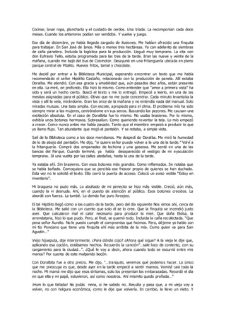Cocinar, lavar ropa, plancharla y el cuidado de cerdos. Una triada. La recomponían cada doce
meses. Cuando los anteriores podían ser vendidos. Y vuelve y juega.
Ese día de diciembre, yo había llegado cargado de ilusiones. Me habían ofrecido una finquita
para trabajar. En San José de Isnos. Más o menos tres hectáreas. Ya con adelanto de siembras
de caña panelera. Incluida la logística para la producción. Llegué muy temprano. La cita con
don Eufrasio Tello, estaba programada para las tres de la tarde. Eran las nueve y veinte de la
mañana, cuando me bajé del bus de Coomotor. Desayuné en una fritanguería ubicada en pleno
parque central de Pitalito. Huevos fritos, tamal y chocolate.
Me decidí por entrar a la Biblioteca Municipal, esperando encontrar un texto que me había
recomendado el señor Hipólito Castaño, relacionado con la producción de panela. Allí estaba
Doralba. Me atendió. Con esa gracia y amabilidad que, aún pasados diez años, están presente
en ella. La miré, en profundo. Ella hizo lo mismo. Como entender que “amor a primera vista” ha
sido y será un hecho cierto. Buscó el texto y me lo entregó. Empecé a leerlo, en una de las
mesitas asignadas para el público. Obvio que no me pude concentrar. Cada minuto levantaba la
vista y allí la veía, mirándome. Eran las once de la mañana y no entendía nada del manual. Solo
miradas mutuas. Una bata amplia. Con escote, apropiado para el clima. El problema mío ha sido
siempre mirar a las mujeres, centrándome en sus senos. Buscando los pezones. Me causan una
excitación absoluta. En el caso de Doralbita fue lo mismo. No usaba brasieres. Por lo mismo,
exhibía unos botones hermosos. Sobresalían. Como queriendo reventar la tela. Lo mío empezó
a crecer. Como nunca antes me había pasado. Tanto que el miembro empezó a producir lo que
yo llamo flujo. Tan abundante que mojó el pantalón. Y se notaba, a simple vista.
Salí de la Biblioteca como a los doce meridianos. Me despedí de Doralba. Me miró la humedad
de lo de abajo del pantalón. Me dijo, “si quiere señor puede volver a la una de la tarde.” Volví a
la fritanguería. Compré dos empanadas de lechona y una gaseosa. Me senté en una de las
bancas del Parque. Cuando terminé, ya había desaparecido el vestigio de mi eyaculación
temprana. Dí una vuelta por las calles aledañas, hasta la una de la tarde.
Ya estaba ahí. Sin brasieres. Con esos botones más grandes. Como inflamados. Se notaba que
se había bañado. Comoquiera que se percibía ese frescor propio de quienes se han duchado.
Esta vez no le solicité el texto. Ella cerró la puerta de acceso. Colocó un aviso visible “Estoy en
inventario”.
Mi bragueta no pudo más. Lo abultado de mi penecito se hizo más visible. Creció, aún más,
cuando la vi desnuda. Ahí, en el puesto de atención al público. Esos botones crecidos. La
abordé con fuerza. La tumbé. Lo demás fue puro forcejeo.
El tal Hipólito llegó como a las cuatro de la tarde, pero del día siguiente Nos vimos ahí, cerca de
la Biblioteca. Me salió con un cuento que solo él se lo cree. Que la finquita se incendió justo
ayer. Que calcularon mal el calor necesario para producir la miel. Que doña Eloísa, la
arrendataria, hizo lo que pudo. Pero, al final, se quemó todo. Incluida la caña recolectada. “Que
pena señor Aurelio. No le puedo cumplir el compromiso que hicimos. Pero, déjeme yo hablo con
mi tío Ponciano que tiene una finquita ahí más arribita de la mía. Como quien va para San
Agustín…”
Viejo hijueputa, dije interiormente. ¿Para dónde cojo? ¿Ahora qué sigue? A la vieja le dije que,
aplicando esa opción, estábamos hechos. Recuerdo la canción”…sale loco de contento, con su
cargamento para la ciudad…”. ¿Qué le voy a decir, ahora cuando todo se escurrió entre mis
manos? Por cuenta de este malparido bocón.
Con Doralbita fue a otro precio. Me dijo, “…tranquilo, veremos qué podemos hacer. Lo único
que me preocupa es que, desde ayer en la tarde empecé a sentir mareos. Vomité casi toda la
noche. Mi mamá me dijo que esos síntomas, solo los presentan las embarazadas. Recordó el día
en que ella y mi papá, estuvieron, así como nosotros. Ahí mismito quedo preñada…”
¡Hum lo que faltaba! No jodás nena, si he sabido no…Resulta y pasa que, a mi vieja voy a
volver, no con holgura económica, como le dije que volvería. En cambio, le llevo un nieto. Y
 