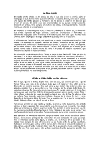 La Diosa Amada
El erizado cabello estaba ahí. En cabeza de ella; la que solo conocí en ciernes. Como al
relámpago no sutil. Por lo mismo que como afanoso convocante. Siendo, como es en verdad,
una especie de alondra pasajera y mensajera. Se me parece al verdor de los bosques que
crecen en silencio. Sin sentir unos ojos ensimismados por su pureza; siempre presente.
Creciendo en lentitud. Pero, siempre, en ebullición de células, en trabajo constante. Haciendo
real lo que potencial al sembrarlos era.
En verdad no la había visto pasar nunca. Como si la urdimbre de la vida en ella, no fuera más
que simple expresión de fugaz cantinela. Abarcando circunstancias y momentos. En
sentimientos explayada. Como momentos de transitorio paso. Por cada lugar, mu chas veces
umbríos. Como simple pasar de largo. Sintiendo lo que está; como si no estuviera.
Y así fue siempre. Cada ícono suyo, más velado que el anterior. Como Medusa incorpórea. Solo
latente. Sin Prometeo ahí. Vigilante. Hacedor del hombre. Acurrucado en esa veta grisácea.
Tejiendo el lodo. Amasándolo. Hasta lograr cuerpo preciso. Y, soplado por Hera, vivo aparece.
En los mares primero. Tierra adentro después. Locuaz a más no poder. Por lo mismo que el
jocoso Hermes robó el tesoro vacuno de Apolo. Y lo paseó en praderas voluntarias. Que
ofrecieron sus tejidos en hojas convertidos.
En esto estaba mi pensamiento ahora. Cuando vi surgir el agua. Desde ahí. Desde ese sitio en
cautiverio. Y la vi correr hacia abajo. Rauda. Persistente. Siendo, en esto mismo, niña ahora. Y
va pasando de piedra en piedra hasta hacerse agua adulta. En ríos inmortales. Y la Afrodita
coqueta, mirándola no más. Tomándola en sus manos después. Besándola triunfal. Haciéndola
límpida a más no poder. Y juntas. Agua y Diosa, recibiendo el yo navegante. Inmerso en ellas.
Con la mirada puesta en el Océano más lejano. El de Jonios. O el de Ulises. Desafiando a
Poseidón. El Dios agrio e insensible. El mismo que robó tierra a la Diosa cercana al Padre
Mayor. Y que fue conminado a devolverla. Y que, por esto, secó todos los ríos y lagunas. Solo el
nuestro permaneció. Por estar ella presente.
Déjalos y déjalas hablar contigo viejo mar
Mar de ayer. Que no el de hoy. Sujeto triste. Llave de agua, que creíamos perenne. ¿Qué te
hemos hecho, viejo vigía de las creaturas todas que en ti nacieron? Hoy, están como tú.
Diezmadas en enésima potencia. Dime qué siente y que sienten. Qué sintieron antes. Los
pasados, pasados vivos y que perdieron su ruta evolutiva, por las ansias desbordadas. De
viajantes milenarios. De vituperarios en ciernes siempre. Te mando a decir con el viento, llave
de lluvia, que aquí, en el hoy. Están los únicos sujetos vivos en quienes pueden confiar. Niños y
niñas veloces en decantar las voces. Las palabras. Las de ayer y las de hoy. No sabemos si las
de mañana. Todo depende, viejo loco intrépido. Depende de ti mismo. En tu ir y venir.
Depende de tu itinerario. Llave de lluvia. Viejo y perplejo mar. Por lo que te hemos hecho.
¡Anda! Habla con ellos y con ellas. A ver qué te dicen.
Tal vez que también han sido vejados y vejadas. En el día y noche truculentos. Han andado
caminos al dolor expuestos. Han subsumido lo suyo. Como equívoco navegante. Han dejado
atrás sus territorios que sintieron su primer llanto. Pero también el primer susurro en voz. De
las mujeres madres todas. Diles algo, llave de lluvia. Háblales de tus pactos con el viento. Y con
esa fuerza potente latente entre nubes. Fuerza desbordada. Luz y sonido en estrecho abrazo.
Esto de hablar con infantes es bien difícil. Porque a socaire. Voces en una locución de idéntica
tersura. De inspiración primigenia. De vuelo señor. En aires avallasante. De vuelo que cruje.
Que se enternece cuando, como águila, te localiza. Allá. En lo tuyo. En lo que sabes y has
sabido hacer siempre. En esa estremecedora voz de fuerza contra las peñas acantilados.
Subidas en sí mismas, para verte y sentirte bramar. Como millones de toros condensados en un
solo. Vamos, viejo intrépido. Habla con ellos y ellas. No te quedes como mudo sonsonete. Por lo
triste. Tal vez. Pero puede que en ellas y ellos e ncuentres el rumbo que parece perdido. Son
 