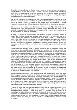 El trancón, entrando a Bogotá por Soacha, siempre presente. Demoramos casi tres horas, en el
trayecto del Muña hasta la entrada a Bosa. Llegamos a la Aurora casi a las diez de la noche. La
viejita estaba esperándonos con un caldo de costilla delicioso. En cama, la Doralba hurgándome
ahí abajo. Hasta que lo mío creció. Y listo. A pesar de lo barrigona, no hubo problema para
estar ahí adentro, con ese palo al máximo.
Una vez nos levantamos, mi madre ya nos tenía changua calientica y dos pancitos. Le dije a
Doralbita que iría a la trece con veintidós; allí queda la oficinita de Lorenzo. Que ya ella sabía,
para lo del posible trabajito. Yo te llamo, si algo resulta. Debes estar pendiente. La señora
Hilduara, la vecina, nos hace el favor de pasarnos al teléfono. Ella ha sido y es muy generosa.
Este Lorenzo no va a cambiar nunca. Siempre con el mismo cuento. “Que el doctor Paniagua,
me tiene mucho afecto. Por lo mismo me ha ayudado mucho. Gracias a él, ese puestico en la
placita de mercado del Barrio Restrepo, para Egnosodin, mi hijo mayor. Y, con mi hija Clarita, lo
de las “escobitas” en el área de Paloquemao.
Yo entré a su oficina. Un calabozo parece. Sin ventanas. Sin nada. Leí un aviso colgado al
entrar. “Que conseguir casa propia, pasa por hablar conmigo.” Y lo esperé casi una hora.
Cuando apareció, con una sonrisa perversa. Eso de ¿“hola chino, que más?. Lo retrata al pie de
figura. Como sujeto parecido a los perdularios vividores. De esos que, en nuestro país, son de ir
y venir. De simple estar ahí. Sin nada que reivindicar. Simplemente, estar ahí. Sin valores
asociados a un perfil sincero y justo.” Que esperara. Ya tengo hablado a Jacinto Porvenir. Un
bravo para eso de hacer lobby. A más tardar en dos semanas te lo presento. Y verás que algo
resulta.”
El señor Julián, me llamó esa noche. La vecinita me hizo el favor de pasarme la llamada. Me
contó “que ya iba muy adelantado lo del crédito para la casita. Solo le falta conseguir una
referencia de personalidad importante. Pero no la ha podido encontrar. Ha hablado con varios
concejales y con algunos Senadores. Ninguno se atreve. Simplemente porque les parezco un
sujeto de bajo perfil. En esas estoy. Además, le cuento que mi hijita Valeria quedó encantada
con una casita que vio. Allá en el Salitre. Pero, esa casa vale un jurgo. Cerca de ocho millones.
Por lo que he averiguado con la señora Josefina, asesora que me asignaron, necesitaría reunir,
por lo menos, cuatro millones para acceder a esa opción, como recurso seguro antes del
préstamo del Gran Banco Central. Mi ilusión es dejarles a mis hijos e hija algo buena, segura.
No sé qué va a pasar si no lo encuentro. Inclusive, le digo sinceramente, preferiría morir, si
esta opción la pierdo. Es muy verraca la situación. Todo el tiempo que he vivido. Y es como si
apenas estuviera empezando a cogerle el pulso a las condiciones en que se desenvuelve la
vida. Sobre todo, si uno ha trasegado por lo inhóspito. Sin más recursos que las manos para
trabajar en cualquier cosa. Como quien dice, en lo que resulte. Así ha sido siempre. Siento que
he llevado una carga muy pesada, todo el tiempo.”
Me quedó sonando esto último. Como presintiendo que algo grave está por pasar. Este señor
Julián me puso a pensar. No solo es él. Muchas personas estamos en la misma situación.
Viéndolo bien, lo mío es más preocupante. Tanto como entender que está la vieja, cansada y ya
con muchos años encima. Y que solo me tiene a mí. Porque Esteban y Julio, ni les preocupa. Ni
siquiera la visitan. Y, además, ahora con la preñez de Doralbita. Es decir, un hijo en camino. Y
yo sin empleo fijo. Ni siquiera puedo hablar, como en el caso del señor Julián, de un ahorrito
para soportar la petición de crédito al Gran Banco Central. Y, según me dijo la Lucrecia, tarde
que temprano debo cumplir y demostrar ese requisito..
“…Hablar por hablar. Eso es lo que hacen esos perros que ofrecen ilusiones, alrededor de todo.
De un empleo. De una casa. De cupos en la universidad para los hijos…” La que habla es
Amelia Piedemonte Sinisterra. La conocí en el barrio “La Candelaria”. Aquí en Bogotá. Me la
encontré por los lados de Paloquemao, cuando iba a cumplir la cita con el tal Jacinto que me
recomendó mi primo Lorenzo. Era. Y es, todavía, una hembrota. Tiene de todo. Piernas, tetas,
nalgas y ganas. Yo no sé si ha sido inaugurada. Pero, con mucha pena de Doralbita, daría todo
por ser el primero. O el último, qué más da. Como buen buscador de tesoros sexuales, el serial
no importa.
 