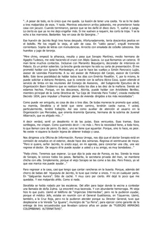 “…A pesar de todo, es lo único que me queda. La ilusión de tener una casita. Ya se lo he dado
a tres malparidos de esos. Y nada. Mientras estuvieron arriba jadeando, me prometieron hasta
casa con jacuzzi. Cuando terminaron, parece que se les dañó el disco duro. Y, vuelve y juega.
Lo cierto es que ya no me dejo engañar más. Si me vuelven a requerir, les corto la tripa. Y se la
echo a los marranos. Bastantes hay en casa de tía Georgina…”
Ese huevón de Jacinto llegó tres horas después. Afortunadamente, tenía doscientos pesitos en
el bolsillo. Me los regaló la vieja, al salir de casa. En “caldo parao”, engullí tremendo
corrientazo. Sopita de letras con menudencias. Arrocito con ensalada de cebolla cabezona. Dos
huevitos y jugo de toronja.
“Mire chino, empezó la alharaca, resulta y pasa que Serapio Martínez, medio hermano de
Agapito Tudesco, me está haciendo el cruce con Alipio Guasca. Lo que llamamos un catorce. El
man tiene muchos contactos. Inclusive con Marianito Boquejarro, decorador de interiores en
Palacio. Es un pintor soberbio. La brocha gorda siempre ha sido su carta de presentación. Él me
prometió hablar con Ignacio Montealegre, el que le hace las vueltas a Simón Pancracio Luján,
asesor de Leonidas Pocamonta. A su vez asesor de Policarpo del Carpio, asesor de Cornelio
Bello. Este tiene posibilidad de hablar todos los días con Emérito Pavallón. Y, por lo mismo, le
puede solicitar a Adriano Perdomo, que lo conecte con la señora Alcira Coca, quien atiende el
servicio de tintos en las reuniones del Consejo de Asesores, del Subgerente Ejecutivo de la
Organización Buen Gobierno que se realizan todos los días a las diez de la mañana. Siendo así
estamos hechos. Porque, en los descansos, Alcirita, puede hablar con Aristóteles Benítez,
miembro principal de la Junta Directiva de “La Caja de Vivienda Para Todos”, creada mediante
Decreto 1654, para impulsar y financiar planes de vivienda dirigidos a los más necesitados”.
Como puede ver amiguito, es cosa de dos o tres días. De todas maneras le prometo que usted,
su mamita, Doralbita y el bebé que viene camino, tendrán casita nueva. Y usted,
particularmente, tendrá trabajito. Así sea como auxiliar de atención al usuario en la
Organización Las Mercedes, que orienta Araminta Quirama, hermana de la sobrina de Juvenal
Albarracín, que es ahijado mío…”
A decir verdad, sentí un desaliento ni de las putas. Esos vericuetos. Esas tramas. Esos
sortilegios, me crispan. Como queriendo decir: ¡ no más ¡. Pero la necesidad tiene, a toda hora,
lo que llaman cara de perro. Es decir, uno se tiene que aguantar. Porque, sino lo hace, es peor.
No existe ni siquiera la ilusión lejana de obtener trabajo y casa.
Nos dirigimos a la Oficina de Información. Pureza Urrego, nos dijo que el doctor Serapio está en
comisión de estudios en el exterior, desde hace dos semanas. Regresa el veintinueve de mayo.
“Pero si quiere, señor Jacinto, lo anoto aquí, en mi agenda, para concertar una cita, una vez
regrese el doctor. De seguro él le puede ayudar a usted y a su amigo, es muy bondadoso…”
“Paila chino. Tenemos que esperar. Lo que dijo la puta esa de Pureza, es ley. Siendo la moza
de Serapio, le conoce todos los pasos. Barbarita, la secretaria privada del man, se mantiene
chicha con ella. Simplemente, porque el viejo Serapio se las come a las dos. Pero fresco, yo sé
que ese marica nos puede ayudar…”
Para regresar a la casa, casi que tengo que cantar rancheras en la buseta. Porque, además del
chorro de babas del hijueputa de Jacinto, lo tuve que invitar a onces. Y no en cualquier parte.
En “Galguerías Aurora”. Sitio de caché. Y muy caro por cierto. Ahí dejé lo poco que me
quedaba. Y ese malparido ahíto. Como si nada.
Doralbita se había rodado por las escaleras. Del afán para bajar donde la vecina a contestar
una llamada de doña Zulma. La encontré muy lacerada. Y con abundante hemorragia. Mi vieja
hizo lo que pudo. Llamó al teléfono de “Urgencias Intermedias”, pero no la pudieron ayudar,
porque el médico Jefe, estaba en reunión con el General Guatibonza, en Túquerres. Llamó,
también, a la Cruz Roja, pero no la pudieron atender porque su Director General, tuvo que
desplazarse a la Vereda “La Iguana”, municipio de “La Perra”, para ejercer como garante de la
entrega de tres secuestrados que llevaban catorce años en poder de “FUERZAS ARMADAS
COLOMBIANAS ALTERNATIVAS”.
 