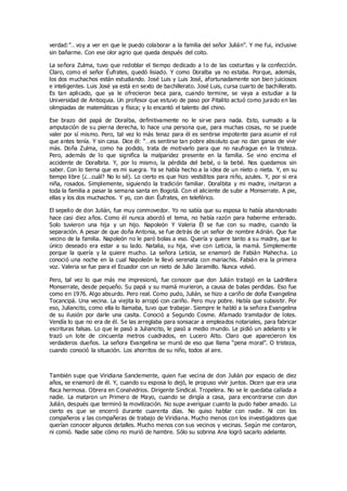 verdad:”…voy a ver en que le puedo colaborar a la familia del señor Julián”. Y me fui, inclusive
sin bañarme. Con ese olor agrio que queda después del coito.
La señora Zulma, tuvo que redoblar el tiempo dedicado a l o de las costuritas y la confección.
Claro, como el señor Éufrates, quedó lisiado. Y como Doralba ya no estaba. Porque, además,
los dos muchachos están estudiando. José Luis y Luis José, afortunadamente son bien juiciosos
e inteligentes. Luis José ya está en sexto de bachillerato. José Luis, cursa cuarto de bachillerato.
Es tan aplicado, que ya le ofrecieron beca para, cuando termine, se vaya a estudiar a la
Universidad de Antioquia. Un profesor que estuvo de paso por Pitalito actuó como jurado en las
olimpiadas de matemáticas y física; y lo encantó el talento del chino.
Ese brazo del papá de Doralba, definitivamente no le sirve para nada. Esto, sumado a la
amputación de su pierna derecha, lo hace una persona que, para muchas cosas, no se puede
valer por sí mismo. Pero, tal vez lo más tenaz para él es sentirse impotente para asumir el rol
que antes tenía. Y sin casa. Dice él: “…es sentirse tan pobre absoluto que no dan ganas de vivir
más. Doña Zulma, como ha podido, trata de motivarlo para que no naufrague en la tristeza.
Pero, además de lo que significa la malparidez presente en la familia. Se vino encima el
accidente de Doralbita. Y, por lo mismo, la pérdida del bebé, o la bebé. Nos quedamos sin
saber. Con lo tierna que es mi suegra. Ya se había hecho a la idea de un nieto o nieta. Y, en su
tiempo libre (¿…cuál? No lo sé). Lo cierto es que hizo vestiditos para niño, azules. Y, por si era
niña, rosados. Simplemente, siguiendo la tradición familiar. Doralbita y mi madre, invitaron a
toda la familia a pasar la semana santa en Bogotá. Con el aliciente de subir a Monserrate. A pie,
ellas y los dos muchachos. Y yo, con don Éufrates, en teleférico.
El sepelio de don Julián, fue muy conmovedor. Yo no sabía que su esposa lo había abandonado
hace casi diez años. Como él nunca abordó el tema, no había razón para haberme enterado.
Solo tuvieron una hija y un hijo. Napoleón Y Valeria Él se fue con su madre, cuando la
separación. A pesar de que doña Antonia, se fue detrás de un señor de nombre Adrián. Que fue
vecino de la familia. Napoleón no le paró bolas a eso. Quería y quiere tanto a su madre, que lo
único deseado era estar a su lado. Natalia, su hija, vive con Leticia, la mamá. Simplemente
porque la quería y la quiere mucho. La señora Leticia, se enamoró de Fabián Mahecha. Lo
conoció una noche en la cual Napoleón le llevó serenata con mariachis. Fabián era la primera
voz. Valeria se fue para el Ecuador con un nieto de Julio Jaramillo. Nunca volvió.
Pero, tal vez lo que más me impresionó, fue conocer que don Julián trabajó en la Ladrillera
Monserrate, desde pequeño. Su papá y su mamá murieron, a causa de balas perdidas. Eso fue
como en 1976. Algo absurdo. Pero real. Como pudo, Julián, se hizo a cariño de doña Evangelina
Tocancipá. Una vecina. La viejita lo arropó con cariño. Pero muy pobre. Había que subsistir. Por
eso, Juliancito, como ella lo llamaba, tuvo que trabajar. Siempre le habló a la señora Evangelina
de su ilusión por darle una casita. Conoció a Segundo Cosme. Afamado tramitador de lotes.
Vendía lo que no era de él. Se las arreglaba para sonsacar a empleados notariales, para fabricar
escrituras falsas. Lo que le pasó a Juliancito, le pasó a medio mundo. Le pidió un adelanto y le
trazó un lote de cincuenta metros cuadrados, en Lucero Alto. Claro que aparecieron los
verdaderos dueños. La señora Evangelina se murió de eso que llama “pena moral”. O tristeza,
cuando conoció la situación. Los ahorritos de su niño, todos al aire.
También supe que Viridiana Sanclemente, quien fue vecina de don Julián por espacio de diez
años, se enamoró de él. Y, cuando su esposa lo dejó, le propuso vivir juntos. Dicen que era una
flaca hermosa. Obrera en Conalvidrios. Dirigente Sindical. Tropelera. No se le quedaba callada a
nadie. La mataron un Primero de Mayo, cuando se dirigía a casa, para encontrarse con don
Julián, después que terminó la movilización. No supe averiguar cuanto la pudo haber amado. Lo
cierto es que se encerró durante cuarenta días. No quiso hablar con nadie. Ni con los
compañeros y las compañeras de trabajo de Viridiana. Mucho menos con los investigadores que
querían conocer algunos detalles. Mucho menos con sus vecinos y vecinas. Según me contaron,
ni comió. Nadie sabe cómo no murió de hambre. Sólo su sobrina Ana logró sacarlo adelante.
 