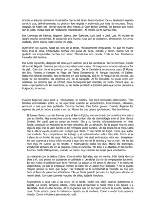 A todo lo anterior súmele la frustración con lo del Gran Banco Central. De su desilusión cuando
conoció que, definitivamente, su petición fue negada y archivada, por falta de recursos. Todo,
después de haber ido venido durante diez meses, al Gran Banco Central. Tal parece que murió
con lo justo. Media onza de “matasiete concentrado”. Al menos ya no sufrirá más.
Ese Domingo de Ramos, llegaron Zulma, don Éufrates, Luis José y José Luis. Mi madre se
alegró mucho conocerlos. El cansancio era mucho. Una vez se ducharon, almorzaron. Un arroz
atollado, como solo la sabe cocinar mi vieja.
Durmieron los cuatro, hasta las seis de la tarde. Prácticamente empataron. Ya que mi madre
tenía lista la cena. Empanadas hechas con guiso de papa, cebolla y carne. Nunca nos ha
gustado las empanadas hechas con arroz. Chocolatico con canela. Todo se fue. Estábamos
transidos del hambre.
Ese lunes siguiente, después del desayuno salimos para La Candelaria. Barrio hermoso. Desde
allí creció Bogotá. Cuantos secretos encerraban esas casas. El imaginario virtuoso estuvo a flor
de piel. Casi dos horas estuvimos por sus calles. De la Candelaria arrancamos para El Museo
del Oro. Fuimos a conocer la Plaza de Toros Santamaría. Al Parque Nacional. Al Salitre.
Habíamos llevado tamales. Nos sentamos en una banquita, allá en El Parque de los Novios. Las
hojas de los tamalitos, las dejamos ahí, en la banquita. Al fin Doralbita no pudo venir con
nosotros. La vecinita que se ofreció para conseguirle par muletas, no pudo. Parece que, su
nieto, el propietario de las muleticas, se las había prestado a Catalina para que se las prestara a
Fulgencio, su vecino.
Cuando llegamos para subir a Monserrate, el martes, nos tocó tremendo zafarrancho. Tres
familias enemistadas entre sí, se agarraron cuando se encontraron. Coscorrones, planazos,
porrazos y una que otra puñalada. Catorce heridos. Casi todos graves. Cuando llegaron los
agentes de policía, todos y todas a correr. Menos los dos pelaos apuñalados. Nos devolvimos.
El Jueves Santo, cuando íbamos para el Barrio Egipto, me encontré con la señora Anatolia y
con su familia. Nos conocimos uno de esos tantos días de tramitología ante el Gran Banco
Central. Me contó que se cansó de insistir. Ella y su familia. Afortunadamente mi nieta
Paola, consiguió un trabajito de tempo completo. En un almacén. No le pagan mucho, pero
algo es algo. Eso sí unos turnos ni los verracos señor Aurelio. Un día descanso al mes. Claro
que a ella le ayuda mucho ese cuerpo que tiene. Y esa carita de ángel. Tiene que andar
con cuidado. Sus compañeros de trabajo y el administrador están tras ella. Como si se
tratara de un trofeo de caza. Policarpo, se fugó. Me dejó embrazada, otra vez. Imagínese.
Yo con cuarenta y cinco años encima y que hice cerrar la brecha y voy a criar. Me ha ido
muy mal. Mi cuerpo ya no resiste. Y madrugando todos los días. Hasta los domingos.
Vendiendo tamales ahí en la esquina, cerca al ranchito. Me toca ir a Abastos en las tardes.
A veces, hasta Paloquemao, cuando se ponen muy escasas las hojas para envolverlos.
La relacioné con la señora Zulma. Con el señor Éufrates, con mi madre. Sólo había ido con
ellas y él. Los pelaos se quedaron ayudándole a Doralbita Con lo de empaquetar lociones.
En esa nueva modalidad que tiene Yambal. Le pagan a mil pesos la decena. Y es bastante
dispendioso, ya que el empaque interior se hace en un papel muy delgado. Y no se puede
romper porque lo tiene que pagar. Ese trabajito se lo recomendó la vecinita. La que nos
hace el favor de pasarnos al teléfono. Ella ya había pasado por eso. Lo dejó para atender al
nuevo bebé. Con casi cuarenta y pucho de años, todavía funciona.
Regresamos a casa casi a las cinco de la tarde. Nadie nos abrió cuando golpeamos la
puerta. La vecina tampoco estaba, como para preguntale si había visto a los pelaos y a
Doralbita. Pasó mucho tiempo. Al fin logramos que un cerrajero abriera la puerta. Nadie en
casa. Todo estaba como lo habíamos dejado en la mañana. Como cuando todo aparece
intacto. Como si hubiera permanecido sola.
 