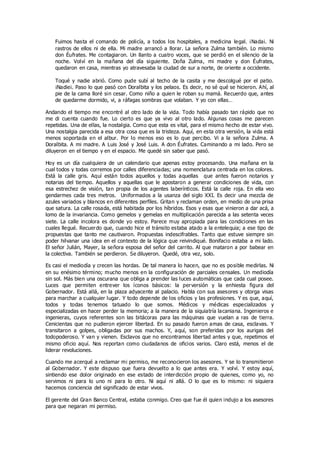Fuimos hasta el comando de policía, a todos los hospitales, a medicina legal. ¡Nada¡. Ni
rastros de ellos ni de ella. Mi madre arrancó a llorar. La señora Zulma también. Lo mismo
don Éufrates. Me contagiaron. Un llanto a cuatro voces, que se perdió en el silencio de la
noche. Volví en la mañana del día siguiente. Doña Zulma, mi madre y don Éufrates,
quedaron en casa, mientras yo atravesaba la ciudad de sur a norte, de oriente a occidente.
Toqué y nadie abrió. Como pude subí al techo de la casita y me descolgué por el patio.
¡Nadie¡. Paso lo que pasó con Doralbita y los pelaos. Es decir, no sé qué se hicieron. Ahí, al
pie de la cama lloré sin cesar. Como niño a quien le roban su mamá. Recuerdo que, antes
de quedarme dormido, vi, a ráfagas sombras que volaban. Y yo con ellas…
Andando el tiempo me encontré al otro lado de la vida. Todo había pasado tan rápido que no
me di cuenta cuando fue. Lo cierto es que ya vivo al otro lado. Algunas cosas me parecen
repetidas. Una de ellas, la nostalgia. Como que esta es vital, para el mismo hecho de estar vivo.
Una nostalgia parecida a esa otra cosa que es la tristeza. Aquí, en esta otra versión, la vida está
menos soportada en el albur. Por lo menos eso es lo que percibo. Vi a la señora Zulma. A
Doralbita. A mi madre. A Luis José y José Luis. A don Éufrates. Caminando a mi lado. Pero se
diluyeron en el tiempo y en el espacio. Me quedé sin saber que pasó.
Hoy es un día cualquiera de un calendario que apenas estoy procesando. Una mañana en la
cual todos y todas corremos por calles diferenciadas; una nomenclatura centrada en los colores.
Está la calle gris. Aquí están todos aquellos y todas aquellas que antes fueron notarios y
notarias del tiempo. Aquellos y aquellas que le apostaron a generar condiciones de vida, con
esa estrechez de visión, tan propia de los agentes laberínticos. Está la calle roja. En ella veo
gendarmes cada tres metros. Uniformados a la usanza del siglo XXI. Es decir una mezcla de
azules variados y blancos en diferentes perfiles. Gritan y reclaman orden, en medio de una prisa
que satura. La calle rosada, está habitada por los híbridos. Esos y esas que vinieron a dar acá, a
lomo de la invariancia. Como gemelos y gemelas en multiplicación parecida a las setenta veces
siete. La calle incolora es donde yo estoy. Parece muy apropiada para las condiciones en las
cuales llegué. Recuerdo que, cuando hice el tránsito estaba atado a la entelequia; a ese tipo de
propuestas que tanto me cautivaron. Propuestas indescifrables. Tanto que estuve siempre sin
poder hilvanar una idea en el contexto de la lógica que reivindiqué. Bonifacio estaba a mi lado.
El señor Julián, Mayer, la señora esposa del señor del carrito. Al que mataron a por babear en
la colectiva. También se perdieron. Se diluyeron. Quedé, otra vez, solo.
Es casi el mediodía y crecen las hordas. De tal manera lo hacen, que no es posible medirlas. Ni
en su enésimo término; mucho menos en la configuración de parciales censales. Un mediodía
sin sol. Más bien una oscurana que obliga a prender las luces automáticas que cada cual posee.
Luces que permiten entrever los íconos básicos: la perversión y la enhiesta figura del
Gobernador. Está allá, en la plaza adyacente al palacio. Habla con sus asesores y otorga visas
para marchar a cualquier lugar. Y todo depende de los oficios y las profesiones. Y es que, aquí,
todos y todas tenemos tatuado lo que somos. Médicos y médicas especializados y
especializadas en hacer perder la memoria; a la manera de la siquiatría lacaniana. Ingenieros e
ingenieras, cuyos referentes son las bitácoras para las máquinas que vuelan a ras de tierra.
Cenicientas que no pudieron ejercer libertad. En su pasado fueron amas de casa, esclavas. Y
transitaron a golpes, obligadas por sus machos. Y, aquí, son preferidas por los aurigas del
todopoderoso. Y van y vienen. Esclavos que no encontramos libertad antes y que, repetimos el
mismo oficio aquí. Nos reportan como ciudadanos de oficios varios. Claro está, menos el de
liderar revoluciones.
Cuando me acerqué a reclamar mi permiso, me reconocieron los asesores. Y se lo transmitieron
al Gobernador. Y este dispuso que fuera devuelto a lo que antes era. Y volví. Y estoy aquí,
sintiendo ese dolor originado en ese estado de interdicción propio de quienes, como yo, no
servimos ni para lo uno ni para lo otro. Ni aquí ni allá. O lo que es lo mismo: ni siquiera
hacemos conciencia del significado de estar vivos.
El gerente del Gran Banco Central, estaba conmigo. Creo que fue él quien indujo a los asesores
para que negaran mi permiso.
 