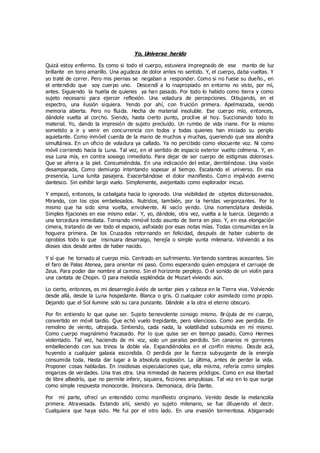 Yo, Universo herido
Quizá estoy enfermo. Es como si todo el cuerpo, estuviera impregnado de ese manto de luz
brillante en tono amarillo. Una agudeza de dolor antes no sentido. Y, el cuerpo, daba vueltas. Y
yo traté de correr. Pero mis piernas se negaban a responder. Como si no fuese su dueño., en
el entendido que soy cuerpo uno. Descendí a lo inapropiado en entorno no visto, por mí,
antes. Siguiendo la huella de quienes ya han pasado. Por todo lo habido como tierra y como
sujeto necesario para ejercer reflexión. Una voladura de percepciones. Dibujando, en el
espectro, una ilusión siquiera. Yendo por ahí, con fruición primera. Apelmazada, siendo
memoria abierta. Pero no fluida. Hecha de material insoluble. Ese cuerpo mío, entonces,
dándole vuelta al corcho. Siendo, hasta cierto punto, proclive al hoy. Succionando todo lo
material. Yo, dando la impresión de sujeto precluido. Un rumbo de vida inane. Por lo mismo
sometido a ir y venir en concurrencia con todos y todas quienes han iniciado su periplo
aquietante. Como inmóvil cuerda de la mano de muchos y muchas, queriendo que sea alondra
simultánea. En un oficio de voladura ya callado. Ya no percibido como elocuente voz. Ni como
móvil corriendo hacia la Luna. Tal vez, en el sentido de espacio exterior vuelto colmena. Y, en
esa Luna mía, en contra sosiego inmediato. Para dejar de ser cuerpo de estigmas dolorosas.
Que se aferra a la piel. Consumiéndola. En una indicación del estar, derritiéndose. Una visión
desamparada, Como demiurgo intentando sopesar al tiempo. Escalando el universo. En esa
presencia, Luna lunita pasajera. Exacerbándose el dolor manifiesto. Com o impávido averno
dantesco. Sin exhibir largo vuelo. Simplemente, avejentado como explorador inicuo.
Y empezó, entonces, la cabalgata hacia lo ignorado. Una visibilidad de objetos distorsionados.
Mirando, con los ojos embelesados. Nutridos, también, por la heridas vergonzantes. Por lo
mismo que ha sido sima vuelta, envolvente. Al vacío yendo. Una nomenclatura desleída.
Simples fijaciones en ese mismo estar. Y, yo, dándole, otra vez, vuelta a la tuerca. Llegando a
una torcedura inmediata. Tornando inmóvil todo asunto de tierra en piso. Y, en esa elongación
cimera, tratando de ver todo el espacio, asfixiado por esas notas mías. Todas consumidas en la
hoguera primera. De los Cruzados retornando en felicidad, después de haber cubierto de
oprobios todo lo que insinuara desarraigo, herejía o simple yunta milenaria. Volviendo a los
dioses idos desde antes de haber nacido.
Y sí que he tornado al cuerpo mío. Centrado en sufrimiento. Vertiendo sombras acezantes. Sin
el faro de Palas Atenea, para orientar mí paso. Como esperando quien empujara el carruaje de
Zeus. Para poder dar nombre al camino. Sin el horizonte perplejo. O el sonido de un violín para
una cantata de Chopin. O para melodía espléndida de Mozart viviendo aún.
Lo cierto, entonces, es mi desarreglo ávido de sentar pies y cabeza en la Tierra viva. Volviendo
desde allá, desde la Luna hospedante. Blanca o gris. O cualquier color asimilado como propio.
Dejando que el Sol ilumine solo su cara punzante. Dándole a la otra el eterno obscuro.
Por fin entiendo lo que quise ser. Sujeto benevolente consigo mismo. Brújula de mi cuerpo,
convertido en móvil tardío. Que echó vuelo trepidante, pero silencioso. Como ave perdida. En
remolino de viento, ultrajada. Sintiendo, cada nada, la volatilidad subsumida en mí mismo.
Como cuerpo magnánimo fracasado. Por lo que quise ser en tiempo pasado. Como Hermes
violentado. Tal vez, haciendo de mi voz, solo un paraíso perdido. Sin canarios ni gorriones
embelleciendo con sus trinos la doble vía. Expandiéndolos en el confín mismo. Desde acá,
huyendo a cualquier galaxia escondida. O perdida por la fuerza subyugante de la energía
consumida toda. Hasta dar lugar a la absoluta explosión. La última, antes de perder la vida.
Proponer cosas habladas. En insidiosas especulaciones que, ella misma, refería como simples
engarces de verdades. Una tras otra. Una nimiedad de haceres pródigos. Como en esa libertad
de libre albedrío, que no permite inferir, siquiera, ficciones ampulosas. Tal vez en lo que surge
como simple respuesta monocorde. Insincera. Demoniaca, diría Dante.
Por mi parte, ofrecí un entendido como manifiesto originario. Venido desde la melancolía
primera. Atravesada. Estando ahí, siendo yo sujeto milenario, se fue diluyendo el decir.
Cualquiera que haya sido. Me fui por el otro lado. En una evasión tormentosa. Abigarrado
 