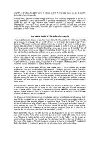 volantín en tinieblas. Sin poder atarle el lazo de control. Y, entonces, desde ese pie de acción;
lo demás se fue extinguiendo.
Sin hablarnos, pasamos durante tiempo prolongado. Sus vivencias, empezaron a buscar un
refugio pertinente. Se fugó de la casa en la que hacía vida societaria. No le dijo a nadie hacia
donde iba. Solo yo logré descifrar esas palabras escritas. Un lenguaje enano. Casi
imperceptible. Y la seguí en su enjuta ruta. Sin ver los caminos andados. Era casi como
levitación de brujos maltratados, lacerados por la ignominia inquisidora. Volaba, ella, en
dirección a la marginalidad
Una mirada desde la vida, ante sujeto muerto
Yo supe de la muerte de este señor, hace media hora. Un niño, vecino, me relató que, viniendo
de la escuela, vio el cuerpo de un hombre tirado. Ahí en la acera de la casa de don Virgilio
Pomares. “Me asusté mucho, don Ubaldino”, me dijo el chico. Y yo, como imbuido de esos
deseos locos de celebrar lo macabro; me desplacé enseguida. Y, como ya creo que lo dije, lo vi
ahí. Una profunda herida en el cuello. Esa sangre seca, que le corría por la espalda y por el
tórax. Ese charco, inmenso, que más parecía apiladura de costras; que esa espesura fluida que
es a los mamíferos, combustible continuo que va y viene, como surtidor de vida.
Y, en el camino, me encontré con Diógenes Arboleda, el novio de mi hermana. No más al
mirarlo y saludarlo, me dio por recordar el día ese de la fiestecita, cuando celebramos la, boda.
Qué lujo de orquesta. Y qué música, tan bacana. El novio bailando “patacón pisao”, siguiéndole
el paso a la novia. Y es que, Dorita, sí que sabe de eso. De bailar. Desde pequeñita. Todavía le
recuerdo, cuando celebramos su bautizo; bailando “Anacaona”.
Y sigo allí. Como ensimismado. Mirando esa cabeza, yerta. Con un cabello que, aunque
empezaba a opacarse, exhibe unas sortijas bellísimas. Un negro `profundo, brusca y tierno al
mismo tiempo. Y, sin saber porque, vino a mi recuerdo el día en que conocí a Andrea
Benjumea. Tal vez, porque el cabello de ella era tan esplendoroso como el de éste cuerpo que
está ahí tirado. Que fue vejado, inclusive. Porque, se me olvidaba precisar, que sus uñas
estaban arrancadas. Tanto las manos como en los pies. Y, sus pestañas, también había sido
arrancadas. Así, esos hermosos ojos, se mostraban a la intemperie; como queriendo volver a
mirar la vida.
Cuando yo conocí a Adrián, tuve la sensación de estar enfrente de alguien que, al vuelo, induce
a reflexionar. Con una mirada, ya desde tan niño, torva. Una boca, con rictus de ofensa para
quien quisiera mirarlo. Unas manos, excesivamente livianas. Delgadas. Como las de experto
cirujano, ávidas de bisturí. Todo él navegando entre lo brutal y lo insípido. Como queriendo
ufanarse de la lectura a la que convocaba.
Yo diría que, en lo inmediato visceral, remontaba a los orígenes de la estructura freudiana de la
vida. De las pulsiones; de las pasiones y los impulsos. Como sujeto condensado, repleto de
potencia latente. Algo parecido a lo que se ha dado en llamar “Caja de Pandora”. Creo que, en
lo más recóndito de su bella reflexión acerca de la psiquis, Freud analizaría el cuadro de Adrián,
como tratando de escudriñar: Como si se diera cuenta de que ahí, en esa cabeza sesuda,
podrían encontrarse las respuestas a sus interrogantes máximos. Como en la intención de
descifrar los mensajes que, estando ahí, no son todavía realidad.
Pedro Cancelado, estuvo a mi lado. Durante esa dos largas horas en que miré el cadáver de
este señor mío. Que nunca antes había visto. Que, a lo mejor, nadie había visto; por lo menos
vivo. “Es como si hubiera sufrido mucho antes de morir”, me dijo Pedro. Y yo dije sí, con un
movimiento de cabeza. En esa heredad que ha estado siempre. Como diciendo a todo que sí.
Por mero reflejo corporal. “En este cuerpo, si veo plena la muerte sin convicción”, recababa el
Pedro Cancelado. Y, yo, absorto. Volviendo a la afirmación como cabeceo inmediato.
 
