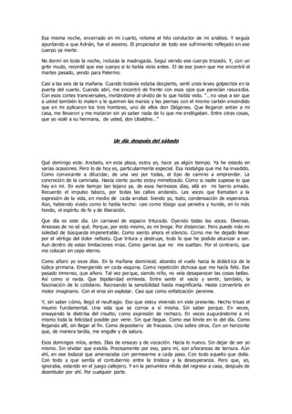 Esa misma noche, encerrado en mi cuarto, retome el hilo conductor de mi análisis. Y seguía
apuntando a que Adrián, fue el asesino. El propiciador de todo ese sufrimiento reflejado en ese
cuerpo ya inerte.
No dormí en toda la noche, incluida la madrugada. Seguí viendo ese cuerpo trozado. Y, con un
grito mudo, recordé que ese cuerpo si lo había visto antes. El de ese joven que me encontré el
martes pasado, yendo para Palermo.
Casi a las seis de la mañana. Cuando todavía estaba despierto, sentí unos leves golpecitos en la
puerta del cuarto. Cuando abrí, me encontró de frente con esos ojos que parecían rasurados.
Con esos cortes transversales, invitándome al olvido de lo que había visto. “…no vaya a ser que
a usted también lo maten y le quemen las manos y las piernas con el mismo carbón encendido
que en mi aplicaron los tres hombres, uno de ellos don Diógenes. Que llegaron antier a mi
casa, me llevaron y me mataron sin yo saber nada de lo que me endilgaban. Entre otras cosas,
que yo violé a su hermana, de usted, don Ubaldino…”
Un día después del sábado
Qué domingo este. Anclado, en esta plaza, estoy yo, hace ya algún tiempo. Ya he estado en
varias ocasiones. Pero lo de hoy es, particularmente especial. Esa nostalgia que me ha invadido.
Como convocante a dilucidar, de una vez por todas, el tipo de camino a emprender. La
concreción de la caminata. Hasta cierto punto estoy mimetizado. Como si nadie supiese lo que
hay en mí. En este tiempo tan lejano ya, de esos hermosos días, allá en mi barrio amado.
Recuerdo el impulso básico, por todas las calles andando. Las voces que llamaban a la
expresión de la vida, en medio de cada arrabal. Siendo yo, todo, condensación de esperanza.
Aún, habiendo vivido como lo había hecho: casi como tósigo que penetra y hunde, en lo más
hondo, el espíritu de fe y de liberación.
Que día es este día. Un carnaval de espacio triturado. Oyendo todas las voces. Diversas.
Ansiosas de no sé qué. Porque, por esto mismo, es mi brega. Por distanciar. Pero puede más mi
soledad de búsqueda impenetrable. Como siento ahora el silencio. Como me he dejado llevar
por el vértigo del dolor nefasto. Que tritura y destruye, todo lo que he podido alcanzar a ser.
Aun dentro de estas limitaciones mías. Como garras que no me sueltan. Por el contrario, que
me colocan en cepo eterno.
Como añoro yo esos días. En la mañana dominical; alzando el vuelo hacia la didáct ica de la
lúdica primaria. Emergiendo en cada esquina. Como repetición dichosa que me hacía feliz. Ese
pasado inmenso, que añoro. Tal vez porque, siendo niño, no veía desaparecer las cosas bellas.
Así como si nada. Que bipolaridad enhiesta. Entre sentir el vacío y sentir, también, la
fascinación de lo cotidiano. Recreando la sensibilidad hasta magnificarla. Hasta convertirla en
motor imaginario. Con el eros sin explotar. Casi que como enfatización perenne.
Y, sin saber cómo, llegó el naufragio. Eso que estoy viviendo en este presente. Hecho trisas el
insumo fundamental. Una vida que se corroe a sí misma. Sin saber porque. En veces,
ensayando la diatriba del insulto; como expresión de rechazo. En veces augurándome a mí
mismo toda la felicidad posible por venir. Sin que llegue. Como ese límite en lo del día. Como
llegando allí, sin llegar al fin. Como depositario de fracasos. Uno sobre otros. Con un horizonte
que, de manera tardía, me engulle y de satura.
Esos domingos míos, antes. Días de ensayo y de vocación. Hacia lo nuevo. Sin dejar de ser yo
mismo. Sin olvidar que existía. Precisamente por eso, para mí, son añoranzas de ternura. Aún
ahí, en ese lodazal que amenazaba con permearme a cada paso. Con todo aquello que dolía.
Con todo y que sentía el contubernio entre la tristeza y la desesperanza. Pero que, yo,
ignoraba, estando en el juego callejero. Y en la penumbra nítida del regreso a casa, después de
deambular por ahí. Por cualquier parte.
 