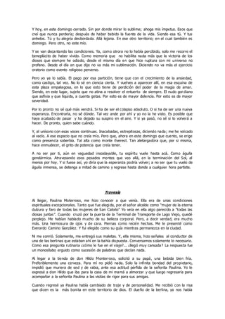 Y hoy, en este domingo cerrado. Sin por donde mirar lo sublime; ahoga mis ímpetus. Esos que
creí que nunca perdería; después de haber bebido la fuente de la vida. Siendo esa tú. Y tus
anhelos. Tú y tu alegría desbordada. Allá lejana. En ese otro territorio; en el cual también es
domingo. Pero otro, no este mío.
Y se van decantando las condiciones. Ya, como otrora no lo había percibido, solo me recorre el
beneplácito de haber vivido. Como memoria que no habilita nada más que la victoria de los
dioses que siempre he odiado, desde el mismo día en que hice ruptura con mi universo no
profano. Desde el día en que dije no va más mi sublimación. Diciendo no va más el ejercicio
oratorio como evento religioso perverso.
Pero yo ya lo sabía. El pago por esa partición, tiene que con el crecimiento de la ansiedad,
como castigo, tal vez. No lo sé en ciencia cierta. Y vuelves a aparecer allí, en esa esquina de
esta plaza empalagosa, en lo que esto tiene de perdición del poder de la magia de amar.
Siendo, en este lugar, sujeto que no atina a resolver el entuerto de siempre. El nudo gordiano
que asfixia y que liquida, a cuenta gotas. Por esto es de mayor dolencia. Por esto es de mayor
severidad.
Por lo pronto no sé qué más vendrá. Si ha de ser el colapso absoluto. O si ha de ser una nueva
esperanza. Encontrarla, no sé dónde. Tal vez ande por ahí y yo no la he visto. Es posible que
haya acabado de pasar y ha dejado su suspiro en el aire. Y si ya pasó, no sé si lo volverá a
hacer. De pronto, quien sabe cuándo.
Y, al unísono con esas voces continuas. Inacabadas, estrepitosas, diciendo nada; me he volcado
al vacío. A ese espacio que no creía mío. Pero que, ahora en este domingo que cuento, se erige
como presencia soberbia. Tal alta como monte Everest. Tan aletargadora que, por si misma,
hace enmudecer, el grito de potencia que creía tener.
A no ser por ti, aún en vaguedad insoslayable, tu espíritu vuele hasta acá. Como águila
gendármica. Atravesando esos pesados montes que veo allá, en la terminación del Sol, al
menos por hoy. Y si fuese así, yo diría que la esperanza podría volver; a no ser que tu vuelo de
águila inmensa, se detenga a mitad de camino y regrese hasta donde a cualquier hora partiste.
Travesía
Al llegar, Paulina Moterroso, me hizo conocer a que venía. Ella era de unas condiciones
espirituales excepcionales. Tanto que fue elegida, por el señor alcalde como “mujer de la eterna
dulzura y faro de todas las mujeres de San Calixto” Yo veía en ella algo parecido a “todas las
diosas juntas”. Cuando cruzó por la puerta de la Terminal de Transporte de Lago Viejo, quedé
perplejo. Me habían hablado mucho de su belleza corporal. Pero, a decir verdad, era mucho
más. Una hermosura de ojos y de cara. Piernas como recién hechas. Me le presenté como
Everardo Camino González. Y fui elegido como su guía mientras permanezca en la ciudad.
Ni me sonrió. Solamente, me entregó sus maletas. Y, ella misma, hizo señales al conductor de
una de las berlinas que estaban ahí en la bahía dispuesta. Conversamos solamente lo necesario.
Como esa pregunta rutinaria ¿cómo le fue en el viaje?... ¿llegó muy cansada? La respuesta fue
un monosílabo erguido como sucesión de palabras que decían nada.
Al legar a la tienda de don Hildo Monterroso, solicitó a su papá, una bebida bien fría.
Preferiblemente una cerveza. Para mí no pidió nada. Solo la infinita bondad del propietario,
impidió que muriera de sed y de rabia, ante esa actitud pérfida de la señorita Paulina. Yo le
expresé a don Hildo que iba para la casa de mi mamá a almorzar y que luego regresaría para
acompañar a la señorita Paulina a las visitas de rigor para sus amigas.
Cuando regresé ya Paulina había cambiado de traje y de personalidad. Me recibió con la risa
que dicen es la más bonita en este territorio de dios. El dueño de la berlina, ya nos había
 