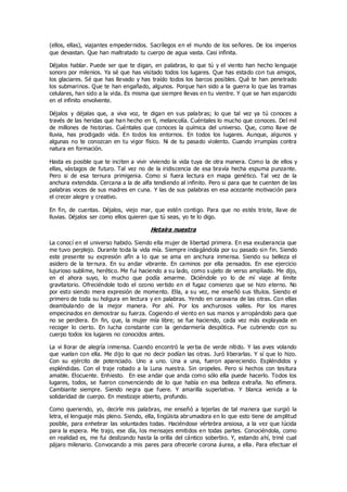 (ellos, ellas), viajantes empedernidos. Sacrílegos en el mundo de los señores. De los imperios
que devastan. Que han maltratado tu cuerpo de agua vasta. Casi infinita.
Déjalos hablar. Puede ser que te digan, en palabras, lo que tú y el viento han hecho lenguaje
sonoro por milenios. Ya sé que has visitado todos los lugares. Que has estado con tus amigos,
los glaciares. Sé que has llevado y has traído todos los barcos posibles. Qué te han penetrado
los submarinos. Que te han engañado, algunos. Porque han sido a la guerra lo que las tramas
celulares, han sido a la vida. Es misma que siempre llevas en tu vientre. Y que se han esparcido
en el infinito envolvente.
Déjalos y déjalas que, a viva voz, te digan en sus palabras; lo que tal vez ya tú conoces a
través de las heridas que han hecho en tì, melancolía. Cuéntales lo mucho que conoces. Del mil
de millones de historias. Cuéntales que conoces la química del universo. Que, como llave de
lluvia, has prodigado vida. En todos los entornos. En todos los lugares. Aunque, algunos y
algunas no te conozcan en tu vigor físico. Ni de tu pasado violento. Cuando irrumpías contra
natura en formación.
Hasta es posible que te inciten a vivir viviendo la vida tuya de otra manera. Como la de ellos y
ellas, vástagos de futuro. Tal vez no de la iridiscencia de esa bravía hecha espuma punzante.
Pero si de esa ternura primigenia. Como si fuera lectura en mapa genético. Tal vez de la
anchura extendida. Cercana a la de alfa tendiendo al infinito. Pero si para que te cuenten de las
palabras voces de sus madres en cuna. Y las de sus palabras en esa acezante motivación para
el crecer alegre y creativo.
En fin, de cuentas. Déjalos, viejo mar, que estén contigo. Para que no estés triste, llave de
lluvias. Déjalos ser como ellos quieren que tú seas, yo te lo digo.
Hetaira nuestra
La conocí en el universo habido. Siendo ella mujer de libertad primera. En esa exuberancia que
me tuvo perplejo. Durante toda la vida mía. Siempre indagándola por su pasado sin fin. Siendo
este presente su expresión afín a lo que se ama en anchura inmensa. Siendo su belleza el
asidero de la ternura. En su andar vibrante. En caminos por ella pensados. En ese ejercicio
lujurioso sublime, herético. Me fui haciendo a su lado, como s ujeto de verso ampliado. Me dijo,
en el ahora suyo, lo mucho que podía amarme. Diciéndole yo lo de mí viaje al límite
gravitatorio. Ofreciéndole todo el ozono vertido en el fugaz comienzo que se hizo eterno. No
por esto siendo mera expresión de momento. Ella, a su vez, me enseñó sus títulos. Siendo el
primero de toda su holgura en lectura y en palabras. Yendo en caravana de las otras. Con ellas
deambulando de la mejor manera. Por ahí. Por los anchurosos valles. Por los mares
empecinados en demostrar su fuerza. Cogiendo el viento en sus manos y arropándolo para que
no se perdiera. En fin, que, la mujer mía libre; se fue haciendo, cada vez más explayada en
recoger lo cierto. En lucha constante con la gendarmería despótica. Fue cubriendo con su
cuerpo todos los lugares no conocidos antes.
La vi llorar de alegría inmensa. Cuando encontró la yerba de verde nítido. Y las aves volando
que vuelan con ella. Me dijo lo que no decir podían las otras. Juró liberarlas. Y sí que lo hizo.
Con su ejército de potenciado. Uno a uno. Una a una, fueron apareciendo. Espléndidos y
espléndidas. Con el traje robado a la Luna nuestra. Sin oropeles. Pero si hechos con tesitura
amable. Elocuente. Enhiesto. En ese andar que anda como sólo ella puede hacerlo. Todos los
lugares, todos, se fueron convenciendo de lo que había en esa belleza extraña. No efímera.
Cambiante siempre. Siendo negra que fuere. Y amarilla superlativa. Y blanca venida a la
solidaridad de cuerpo. En mestizaje abierto, profundo.
Como queriendo, yo, decirle mis palabras, me enseñó a tejerlas de tal manera que surgió la
letra, el lenguaje más pleno. Siendo, ella, lingüista abrumadora en lo que esto tiene de amplitud
posible, para enhebrar las voluntades todas. Haciéndose vértebra ansiosa, a la vez que lúcida
para la espera. Me trajo, ese día, los mensajes emitidos en todas partes. Conociéndola, como
en realidad es, me fui deslizando hasta la orilla del cántico soberbio. Y, estando ahí, triné cual
pájaro milenario. Convocando a mis pares para ofrecerle corona áurea, a ella. Para efectuar el
 