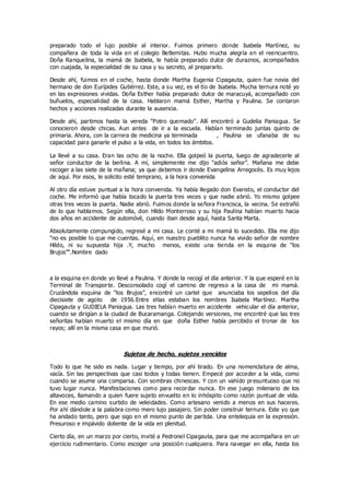 preparado todo el lujo posible al interior. Fuimos primero donde Isabela Martínez, su
compañera de toda la vida en el colegio Betlemitas. Hubo mucha alegría en el reencuentro.
Doña Ranquelina, la mamá de Isabela, le había preparado dulce de duraznos, acompañados
con cuajada, la especialidad de su casa y su secreto, al prepararlo.
Desde ahí, fuimos en el coche, hasta donde Martha Eugenia Cipagauta, quien fue novia del
hermano de don Eurípides Gutiérrez. Este, a su vez, es el tío de Isabela. Mucha ternura noté yo
en las expresiones vividas. Doña Esther había preparado dulce de maracuyá, acompañado con
buñuelos, especialidad de la casa. Hablaron mamá Esther, Martha y Paulina. Se contaron
hechos y acciones realizadas durante la ausencia.
Desde ahí, partimos hasta la vereda “Potro quemado”. Allí encontró a Gudelia Paniagua. Se
conocieron desde chicas. Aun antes de ir a la escuela. Habían terminado juntas quinto de
primaria. Ahora, con la carrera de medicina ya terminada , Paulina se ufanaba de su
capacidad para ganarle el pulso a la vida, en todos los ámbitos.
La llevé a su casa. Eran las ocho de la noche. Ella golpeó la puerta, luego de agradecerle al
señor conductor de la berlina. A mí, simplemente me dijo “adiós señor”. Mañana me debe
recoger a las siete de la mañana; ya que debemos ir donde Evangelina Arregocès. Es muy lejos
de aquí. Por esos, le solicito esté temprano, a la hora convenida
Al otro día estuve puntual a la hora convenida. Ya había llegado don Evaristo, el conductor del
coche. Me informó que había tocado la puerta tres veces y que nadie abrió. Yo mismo golpee
otras tres veces la puerta. Nadie abrió. Fuimos donde la señora Francisca, la vecina. Se extrañó
de lo que hablamos. Según ella, don Hildo Monterroso y su hija Paulina habían muerto hacia
dos años en accidente de automóvil, cuando iban desde aquí, hasta Santa Marta.
Absolutamente compungido, regresé a mi casa. Le conté a mi mamá lo sucedido. Ella me dijo
“no es posible lo que me cuentas. Aquí, en nuestro pueblito nunca ha vivido señor de nombre
Hildo, ni su supuesta hija .Y, mucho menos, existe una tienda en la esquina de “los
Brujos”“.Nombre dado
a la esquina en donde yo llevé a Paulina. Y donde la recogí el día anterior. Y la que esperé en la
Terminal de Transporte. Desconsolado cogí el camino de regreso a la casa de mi mamá.
Cruzándola esquina de “los Brujos”, encontré un cartel que anunciaba los sepelios del día
diecisiete de agoto de 1956.Entre ellas estaban los nombres Isabela Martínez. Martha
Cipagauta y GUDIELA Paniagua. Las tres habían muerto en accidente vehicular el día anterior,
cuando se dirigían a la ciudad de Bucaramanga. Cotejando versiones, me encontré que las tres
señoritas habían muerto el mismo día en que doña Esther había percibido el tronar de los
rayos; allí en la misma casa en que murió.
Sujetos de hecho, sujetos vencidos
Todo lo que he sido es nada. Lugar y tiempo, por ahí tirado. En una nomenclatura de alma,
vacía. Sin las perspectivas que casi todos y todas tienen. Empecé por acceder a la vida, como
cuando se asume una comparsa. Con sombras chinescas. Y con un vahído presuntuoso que no
tuvo lugar nunca. Manifestaciones como para recordar nunca. En ese juego milenario de los
altavoces, llamando a quien fuere sujeto envuelto en lo inhóspito como razón puntual de vida.
En ese medio camino surtido de veleidades. Como artesano venido a menos en sus haceres.
Por ahí dándole a la palabra como mero lujo pasajero. Sin poder construir ternura. Este yo que
ha andado tanto, pero que sigo en el mismo punto de partida. Una entelequia en la expresión.
Presuroso e impávido doliente de la vida en plenitud.
Cierto día, en un marzo por cierto, invité a Pedronel Cipagauta, para que me acompañara en un
ejercicio rudimentario. Como escoger una posición cualquiera. Para navegar en ella, hasta los
 