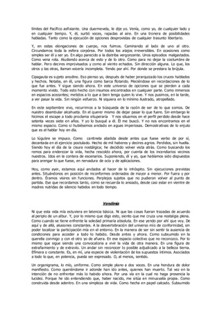 límites del Pacífico asfixiante. Una duermevela, le dije yo. Venía, como yo, de cualquier lado y
en cualquier tiempo. Y, él, surtió voces, rapadas al aire. En una tronera de posibilidades
habladas. Tanto como la ejecución de opciones desprovistas de cualquier trasunto libertario.
Y, en estas elongaciones de cuerpo, nos fuimos. Caminando al lado de uno al otro.
Circundamos toda la esfera corpórea. Por todos los atajos irreversibles. En ocasiones como
simples ser él y ser yo. En algo parecido a la diatriba vergonzante. Unos episodios malgastados.
Como vena rota. Aludiendo acerca de esto y de lo otro. Como para no dejar la costumbre de
hablar. Pero decires improvisados y como al viento echados. Sin dirección alguna. Lo que, los
otros y las otras, llaman vocería incompleta. Yendo por ahí. Por donde se prestara la brújula.
Cipagauta es sujeto anodino. Eso pienso yo, después de haber jerarquizado los cruces hablados
y hechos. Notaba, en él, una figura como barca flotando. Meciéndose en recordaciones de lo
que fue antes. Y sigue siendo ahora. En este universo de opciones que se pierden a cada
momento vivido. Todo esto hecho con insumos encontrados en cualquier parte. Como inmersos
en espacios acezantes; metidos a lo que a bien tenga quien lo vive. Y nos pusimos, en la tarde,
a ver pasar la vida. Sin ningún esfuerzo. Ni siquiera en lo mínimo ilustrado, atropellado.
En este septiembre vivo, recurrimos a la búsqueda de la razón de ser de lo que somos. De
nuestro deambular alcahueta. En el querer mismo de dejar pasar lo que fuere. Sin embargo le
hicimos el escape a todo proclama vituperaría Y nos situamos en el perfil perdido desde hace
setenta veces siete en años. Y yo lo busqué a él. Él me buscó. Y no nos encontramos en el
mismo espacio. Como si hubiésemos anclado en aguas imperiosas. Demostrativas de lo enjuto
que es el hablar hoy en día.
Lo lúgubre se impuso. Como cantinela abatida desde antes que fuese verbo de por sí,
decantada en el ejercicio postulado. Hecho de mil haberes y decires agrios. Perdidos, sin huella.
Siendo hoy el día de la cisura nostálgica; he decidido volver vista atrás. Como buscando los
remos para enderezar la vida, hecha rescoldo ahora, por cuenta de los incendiarios vecinos
nuestros. Idos en la contera de escenarios. Suponiendo, él y yo, que habíamos sido dispuestos
para arengar lo que fuese, en nervadura de ocio y de aplicaciones.
Hoy, como ayer, estamos aquí anclados al hacer de lo inhóspito. Sin ejecuciones previstas
antes. Situándonos en posición de inconformes ordenados de mayor a menor. Por fuera y por
dentro. Éramos visires sin funciones. Perplejos sujetos que no pudieron volver al punto de
partida. Ese que recordamos tanto, como se recuerda lo ansiado, desde casi estar en vientre de
madres nutridas de silencio habidos en todo tiempo.
Vendimia
Ni que esta vida mía estuviera en latencia básica. Ni que las cosas fueran trazadas de acuerdo
al periplo de un albur. Y, por lo mismo que digo esto, siento que me cruza una nostalgia plena.
Como cuando se tiene enfrente la soledad primaria absoluta. En ese yendo por ahí que voy. De
aquí y de allá, alusiones constantes. A la desvertebración del universo mío de conformidad, sin
poder localizar la participación mía en el entorno. En la manera de ser sin sentir la ausencia de
condiciones para acceder a todo lo habido. Desde antes y ahora. Como subsumido en la
querella conmigo y con el otro yo de afuera. En ese espacio colectivo que no reconozco. Por lo
mismo que sigue siendo una convocatoria a vivir la vida de otra manera. En una figura de
extrañamiento y de extravío. Un andar sin reconocer lo posible adjudicado a la belleza tierna.
Efímera o constante. Es, en mí, una especie de violentación de los supuestos íntimos. Asociados
a todo lo que, en potencia, pueda ser expresado. O, al menos, sentido.
Un organigrama, lo mío, uniforme. Como simple plano a dos voces. En una hondura de dolor
manifiesto. Como queriéndome ir adonde han ido antes, quienes han muerto. Tal vez en la
intención de no enfrentar más lo habido ahora. Por una vía en la cual no haga presencia la
lucidez. Porque he ido entendiendo que, haber nacido, me sitúa en minusvalía propia. Como
construida desde adentro. En una simpleza de vida. Como hecha en papel calcado. Subsumido
 