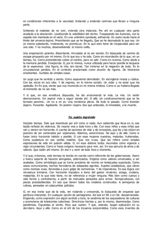 en condiciones inherentes a la vacuidad. Andando y andando caminos que llevan a ninguna
parte.
Sintiendo el malestar de no vivir, viviendo otra instancia. Por ahí en cualquier otra parte
anudada a la desviación. Localizando la volatilidad del viento. Traspasando las ilusiones, con la
espada mía insertada en el vacío. En una urdimbre apretada, asfixiante. En vuelo raudo hacia el
límite del universo lejano. Presintiendo que ya he llegado, Que ya he desnudado lo que soy. Un
yo mismo aplastante, irrelevante, no promiscuo. En lo que esto tiene de incapacidad para ser
uno solo. Y no muchos, desenvolviendo el mismo ovillo.
Una enajenación potente. Absorbente. Vinculada al no ser siendo. En búsqueda de camino de
escape propuesto por mí mismo. En lo que soy y he sido. Como en recordación de lo que, en un
tiempo, fui. Como pretendiendo volver al vientre, para no salir. Como en reversa. Como atado a
la memoria perdida. Envejecida. O, por lo menos, nunca utilizada para hacer posible la largueza
de la esperanza. Una figura, la mía, tan banal. Tan inmersa en la negación de todo. En lo
circunstancial perdido. En el contexto proclamado como aluvión de rigores. De itinerarios
envolventes. Surtidos de simples cosas.
Un yugo que he sentido y siento. Como aspaviento demoledor. En vocinglería innata y rústica.
Con las voces en eco idas. Y de regreso, en lo mismo sonido. Un estar y no estar que me
apabulla. En fin que, siento que voy muriendo en mi misma tristeza. Como si ya hubiera llegado
el momento de no ser más.
Y sí que, en esa envoltura dispuesta, ha ido erosionando la vida. La mía. Un sentir
desmoronarse. Sin aspirar más a seguir siendo ahí. O allá. Un condicionamiento que se ha
tornado perenne.. Un no a mi yo. Una incidencia plena. De todo lo pasado. Como leviatán
áspero. Punzante. Agobiante. En postrer respiro. Ese que antecede, lo inmediato, a la muerte.
Yo, sujeto ingrávido
Insípido tiempo. Este que deambula por ahí como si nada. Aun sabiendo que lleva en sí, ese
tejido nefasto de violencia. De insania viva a toda hora y día. Con esos niños y esas niñas que
van y vienen sin horizonte. A cuenta de opciones de vida y de conceptos, que las y las sitúan en
posición de ser vulnerados por vejámenes. Abiertos, asincrónicos. De aquí y de allá. Como si
fuese único horizonte habido y posible. O con esas mujeres nuestras, matadas. Vulneradas.
Como sopladura en ese vahído maldito. Que nos cruza. Que las infiere como simples
expresiones de vida sin pulsión válida. O, en esos dolores todos. Asumidos como vigencia y
vigía circundantes. Como si fuese oxígeno necesario para vivir, así. En esa penuria de alma y de
valores. Que están ahí mismo. En ese ir y venir de toda hora y momento.
Y sí que, entonces, este tiempo es tenido en cuenta como referente de las gobernanzas. Huero
y hueco soporte de haceres alongados, potenciados. Erigidos como valores universales, a ser
acatados. Como simbología que se torna proclama de recinto en lentejuelas soportado. Como
vasos comunicantes, hechos hervideros de solapados agentes. Sujetos catalépticos, que obran
como momias vivas. Revividas a puro golpe de normativas. Y de imperativos. En esa lógica con
nervadura trinitaria. Con horizonte impúdico a lomo del gestor virulento, aciago, cicatero,
malparido. En lo que esto tiene, no de referencia a mujer ninguna. Más bien como cuerpo y
vida hecha y contrahecha, a partir de manuales pensados para armar. Rompecabezas, con
piezas preestablecidas. En eso que tienen todos los modelos construidos. A semejanza de
rutinas, pensadas en catacumbas pútridos.
O, en esa ironía que da la vida, ver rodando y crescendo, la búsqueda de orquesta que
partitura interprete. En cualquier opción de pentagrama. Así sea en RE o en Do desparramado.
Erigiendo, como expresión con algún sentido y tono, la vendimia de los saqueadores de culturas
y promotores de lobotomías colectivas. Directrices hechas y, por lo mismo, diseminadas. Como
pandemias. Expuestas al viento. Para que vuelen. Y que, volando, hagan aplicación en su
derrotero. Aquí y allá. Como en el ahí de los troyanos sorprendidos. Como esos inventos de
 