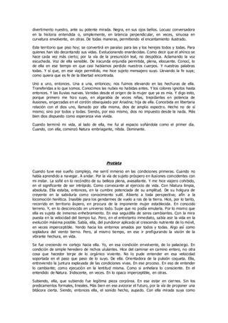 divertimento nuestro, ante su potente mirada. Negra, en sus ojos bellos. Locuaz conversadora
en la historia entendida o, simplemente, en latencia perpendicular, en veces, sinuosa en
curvatura envolvente, en otras. De todas maneras, permitiendo el encantamiento ilustrado.
Este territorio que piso hoy; se convertirá en paraíso para las y los herejes todos y todas. Para
quienes han ido decantando sus vidas. Evolucionando enardecidas. Como decir que el ahínco se
hace cada vez más cierto; por la vía de la presunción leal, no despótica. Aclamando la voz
escuchada. Voz de ella sensible. De iracunda enjundia permitida, plena, elocuente. Conocí, lo
de ella en ese tiempo en que casi habíamos perdido nuestros cuerpos. Y nuestras palabras
todas. Y sí que, en ese viaje permitido, me hice sujeto mensajero suyo. Llevando la fe suya;
como quiera que es fe de la libertad encontrada.
Uno a uno, entonces. Una a una, entonces; nos fuimos elevando en las hechuras de ella.
Transferidas a lo que somos. Conocimos las nubes no habidas antes. Y los colores ignotos hasta
entonces. Y las lluvias nuevas. Venidas desde el origen de la mujer que ya es mía. Y digo esto,
porque primero me hizo suyo, en algarabía de voces niñas, trepidantes en potencia de
ilusiones, engarzadas en el cordón obsequiado por Ariadna; hija de ella. Concebida en libertaria
relación con el dios uno, llamado por ella misma, dios de amplio espectro. Hecho no de sí
mismo; sino por todos y todas. Siendo, por eso mismo, dios no impuesto desde la nada. Más
bien dios dispuesto como esperanza viva vivida.
Cuando terminó mi vida, al lado de ella, me fui al espacio soñándola como el primer día.
Cuando, con ella, comenzó Natura embriagante, nítida. Dominante.
Protista
Cuando tuve ese sueño complejo, me sentí inmerso en las condiciones primeras. Cuando no
había aprendido a navegar. A andar. Por la vía de sujeto próspero en ilusiones coincidentes con
mi instar. La soñé en lo recóndito de su belleza plena, avasallante. Y me hice viajero cohibido,
en el significante de ser intrépido. Como convocante al ejercicio de vida. Con hilatura limpia,
absoluta. Ella estaba, entonces, en la cumbre potenciada de su amplitud. De su holgura de
creyente en la sabiduría como conocimiento sutil. Abierto a toda perspectiva; afín a la
locomoción herética. Inasible para los gendarmes de vuelo a ras de la tierra. Hice, por lo tanto,
recorrido en territorio áspero, en procura de la imponente mujer establecida. En conocido
terreno. Y, en lo desconocido en universo todo. Supe que no podía emularla. Por lo mismo que
ella es sujeta de inmenso enhebramiento. En esa seguidilla de seres cambiantes. Con la mira
puesta en la velocidad del tiempo luz. Pero, en el entretanto inmediato, sabía asir la vida en la
evolución máxima posible. Sabía, ella, del pundonor aplicado al crescendo nutriente de lo móvil,
en veces imperceptible. Yendo hacia los entornos amados por todos y todas. Algo así como
sopladura del viento tierno. Pero, al mismo tiempo, en ese ir prefigurando la visión de la
vibrante hechura, en vida.
Se fue creciendo mi cortejo hacia ella. Yo, en esa condición envolvente, de lo palaciego. En
condición de simple heredero de nichos ululantes. Hice del caminar en camino entero, no otra
cosa que hacedor torpe de lo orgánico viviente. No lo pude entender en esa velocidad
soportada en el paso que paso de lo suyo. De ella. Orientadora de la pulsión coqueta. Ella,
entreviendo la juntura explayada de las condiciones vivas. En ese proceso. En eso de entender
lo cambiante; como ejecución en la lentitud misma. Como si anhelara lo consciente. En el
entendido de Natura. Iridiscente, en veces. En lo opaco imperceptible, en otras.
Subiendo, ella, que subiendo fue legítima pieza corpórea. En ese estar en ciernes. Sin los
predicamentos formales, lineales. Más bien en ese avizorar el futuro, por la vía de proponer una
bitácora cierta. Siendo, entonces ella, el sonido hecho, aupado. Con ella mirada suya como
 