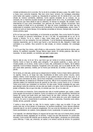 miríada vertebradora de lo concreto. Por la vía de lo complejo del paso a paso. No volátil. Como
si fuese mero nutriente impávido. Más bien cómo hacer primero. Sin nostalgias entendidas
como haber sido sujetas y sujetos ya. Impulsando el quehacer ahí. En donde el ser y ser está
cifrado de manera cambiante, dialéctica. Como soporte ampliado de su conocer, de su
concepto, de su impronta azuzada siempre por aquella noción de lo vivo, no premeditado. Más
como insumo que viene desde el ayer lo milenario. En tiempo no recogido. No contado. Como
entendiendo lo suyo como inmensidad. Con patrones de vocería, siempre inconclusos. Pero
nunca atados al olvido de lo ya aprendido. En, digo de nuevo, posibilidad en albur que fue
evidenciado lo inmediato, como hechura de lo tendencial. En las probabilidades, siendo razón. Y
siendo no-razón al mismo tiempo. En la diatriba convertida en ternura. Siempre ella, nunca ella
misma primera, igual.
Al fin no tuve que volar buscándola, en el horizonte ya percibido. Pero nunca hecho fin eterno.
Me vi avocado en premura instantánea. En ese ir sin ella. Ya posicionada de su rol. En lo
inverso y directo. Yo la vi, vuelvo y digo, como diosa guía. Como en posición de ser
instrumento. A la vez constante. A la vez cambiante. Y yo icé banderas relampagueantes. Como
mojones imponentes, por lo mismo que fueron y son herencia de ella. Después d haber sido
convidado a su nombre. Para convertir la vida simple, en cimera compleja. Sin cronología
formal.
Y, en lo que digo hoy mismo, está cifrada su vida punzante. Cada nada hecha la misma, pero
distinta. En equilibrio imposible. Porque Natura sigue yendo. En infinita potencia. Ella solo es
momento. Yo seré, también, un momento que paso a paso pasa.
Recreando a Eros
Que la vida es una, no lo sé. Sé si, que tiene que ser vivida en el ahora presente. De futuro
incierto. Como si fuera no válido, para abrigarla. Y de pasado opulento, a veces, pero sin
mirada posible, en el ahora, vivido. Como si fuese, ella, profanadora en ímpetu. De la belleza
ingrávida. O de la tristeza necesaria. Fungiendo como ave arpía; que no se duele de ella. Pero
que causa dolor pasmoso, insólito; por lo mismo que siendo tal, se exhibe y vuela, pero no se
pierde.
Por lo tanto, en vida esta, siento que se desparrama lo habido. Como si fuese etéreo patrimonio
no vigente. Como si, en larga esa vida, manifestara el dolor como primer recurso. Como
atadura infame. Como torcedura que atranca lo que pudiera discurrir como cosa pura. O, al
menos, como nervadura de alma, que la hace empinada y susurrante de ternura. Y, siendo así
esa vida doliente, se empecina en retrotraer lo que fue. Allá en el no recuerdo nunca. O como si
estuviera atada a la invariante locura de quienes no han sido y nunca fueron en sí, sí mismos.
Tanto como sentir que revolotean en memoria. Sin alas suyas. Siendo prestadas las que usan,
para planear sobre los entornos; de esa vida que duele y es agria. Como la hiel que le dieron a
probar al Maestro. Ese en que cree ella; mi amante que vive. En un no estar ahí.
Y la herrumbre se ensancha. Como ensancha esa vida el mortal quehacer que vuelve y duele.
Como aguijón de escorpión en desierto. Como con atadura a la rueda inquisitorial. Partiendo los
huesos de cuerpo que duele tanto que hasta muere de ese dolor inmenso. Que casi como,
impensado. No más vuelve avanzando a zancadas. En noche plena de Luna; pero insípida por
no verte. Es como si ensanchando lo profundo, volviese a momentos. Punzante como ahora.
Siendo, tal vez, punzante siempre.
Y vuelvo a mirar esa vida, no vida. Por lo mismo, vuelvo y digo, que no están. O que, esa
misma vida mía, te hizo perder en lontananza. En periferia escabrosa. Como silencio absoluto.
Siseando solo la voz de la serpiente engalanada. Con sus aires de domestica de esa vida mía.
Como acechándome sin contera. Como palpando el aire. Localizando mi cuerpo casi yerto.
Y se expande, con absoluta holgura, la ceguera de los ojos míos que no lo siento ahora; porque
han volado las ansias, agotadas por no sentirte. Y sigue viva esa vida lacerante. En corpúsculos
hirientes. Como aristas del tridente que es alzado por Dante Aglieri, simulando sus inframundos,
como infiernos. Y todo, así, entonces, se vuelve y se volverá recinto de tortura. En proclama
 
