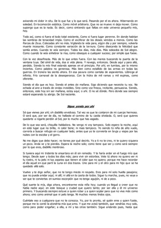 avivando mi dolor in situ. De lo que fue y lo que será. Pasando por el es ahora. Hibernando en
soledad. En locomoción estática. Como móvil arbitrario. Que no se mueve ni deja mover. Como
supongo que es la nada. Es decir, como sintiendo que faltas en este universo pequeño mío,
hoy.
Todo así, como si fuera el todo total existente, Como si fuera lugar perenne. En donde habitan
las sombras de tenacidad impía. Como el vociferar de los dioses venidos a menos. Como las
Parcas de Zeus. Colocadas ahí no más. Vigilando la vida para, algún día y por siempre, volverla
muerte incesante. Como constante variación de la ternura. Como disecando la felicidad que
sentía antes. Cuando te veía siempre. Todos los días, más días. Más soleados de Sol alegre.
Como cuando te veía enhebrar la risa, como obsequio a cualquier suceso; por simple que fuese.
Con la voz desafinada. Más de lo que antes fuera. Con las manos buscando la puerta de la
ventana tuya. Del símil de vida, ésa si vida plena. Y navego, entonces. Desde aquí y para allá,
perdido. Siendo lo mío final estando apenas en el principio. Por ahí; en tumbos, por lo mismo
inciertos. Como palabra no generosa. Más bien como estallido de las armas en todas las
guerras. En tronera las siento ahora. En esa pavura como cantata de aspavientos. Lóbrega al
infinito. Frío carnaval de la desesperanza. Con la hidra de mil ramas y mil espinas, como
oferente.
Siendo el día que es hoy. Siendo el antes de mañana. Sigo diciendo que necesito tu voz. No
echada al aire a través de ondas invisibles. Sino como voz fresca, incitante, persuasiva. Siendo,
entonces, este hoy sin ser mañana, estoy aquí; o ahí. O no sé dónde. Pero donde sea siempre
estaré esperando tu abrigo. De Sol naciente.
Sigue yendo por ahí
Sé que vienes por ahí; oh diablillo envidioso. Tal vez es que te contaron de mi cuerpo hermoso.
O será que, por ser de día, no hallaste el camino de tu casita olvidada. O, será que quieres
quedarte a rogarle perdón al Sol, por lo mucho que has vagado.
De lo que sea será, chiquilla habladora. No vengo ni voy tampoco. Solo espero la noche, aquí
en este lugar que no brilla, ni calor tiene; ni risas tampoco. Yo siendo tú niña de alto vuelo,
correría a buscar refugio en cualquier lado; antes que yo te convierta en bruja y viajes por las
nubes con la escoba y el gorro.
No me digas que debo hacer; no tienes por qué decirlo. Yo a ti no te creo, ni te quiero siquiera
un poco. Anda ve y te pierdes. Espera la noche solo; como tiene que ser y como será siempre
por lo que eres, diablillo mentiroso.
Si tuviera aquí mi tridente te ensartara en él sin remedio. Y te haría arder en el fuego mío que
tengo. Desde ayer y todos los días más; para vivir sin estorbos. Vete tú ahora no quiero ver ni
tu rostro, ni tu pelo ni tus zapatos que tienen el color que no quiero; porque me hace recordar
el día aquel en que partí la Luna en dos trazos. Uno para mí y el otro para mi hijo que se ha
quedado allá solo.
Vuelvo y te digo señor, que no te tengo miedo ni respeto. Eres para mí solo huella pasajera;
que no puede anidar aquí; ni allí; ni allá en la casita de todos. Sigue tu marcha, pues, no vaya a
ser que te conviertas en sumiso escorpión que no tenga aguijón, ni de a poco.
Qué suerte la mía, digo ahora, encontrarme esta niña hoy; cuando yo llegué a creer que no
había nadie aquí; en este bosque y ciudad que quiero tanto; por ser ella y él mi universo
primero. Y buscando siempre estuve a quien robar y a quien soplar para que no viva más como
ahora; sino como animal que ni pelo tenga. Ni muchos menos lindos ojos.
Cuéntale eso a cualquiera que no te conozca. Yo, por lo pronto, sé quién eres y quien fuiste,
porque me lo contó la alondrita mía que amo. Y que me avisó también, que vendrías muy solo,
como para poder engañar; a ella, a mí y las otras también. Sigue andando pues, hasta que
 